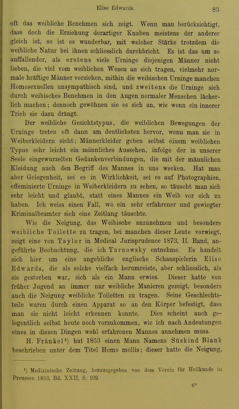 Elise Edwards. 8a oft das weibliche Benehmen sich zeigt. Wenn man berücksichtigt, dass doch die Erziehung derartiger Knaben meistens der anderer gleich ist, so ist es wunderbar, mit welcher Stärke trotzdem die weibliche Natur bei ihnen schliesslich durchbricht. Es ist das um so auffallender, als erstens viele Urninge diejenigen Männer nicht lieben, die viel vom weiblichen Wesen an sich tragen, vielmehr nor- male hräftige Männer vorziehen, mithin die weibischen Urninge manchen Homosexuellen unsympathisch sind, und zweitens die Urninge sich durch weibisches Benehmen in den Augen normaler Menschen lächer- lich machen; dennoch gewöhnen sie es sich an, wie wenn ein innerer Trieb sie dazu drängt. Der weibliche Gesichtstypus, die weiblichen Bewegungen der Urninge treten oft dann am deutlichsten hervor, wenn man sie in Weiberkleidern sieht; Männerkleider geben selbst einem weiblichen Typus sehr leicht ein männliches Aussehen, infolge der in unserer Seele eingewurzelten Gedankenverbindungen, die mit der männlichen Kleidung auch den Begriff des Mannes in uns wecken. Hat man aber Gelegenheit, sei es in Wirklichkeit, sei es auf Photographien, eflfeminierte Urninge in Weiberkleidern zu sehen, so täuscht man sich sehr leicht und glaubt, statt eines Mannes ein Weib vor sich zu haben. Ich weiss einen Fall, wo ein sehr erfahrener und gewiegter Kriminalbeamter sich eine Zeitlang täuschte. Wie die Neigung, das Weibische anzunehmen und besonders weibliche Toilette zu tragen, bei manchen dieser Leute vorwiegt, zeigt eine von Taylor in Medical Jurisprudence 1878, H. Band, an- geführte Beobachtung, die ich Tarnowsky entnehme. Es handelt sich hier um eine angebliche englische Schauspielerin Elise Edwards, die als solche vielfach herumreiste, aber schliesslich, als sie gestorben war, sich als ein Mann erwies. Dieser hatte von früher Jugend an immer nur weibliche Manieren gezeigt, besonders auch die Neigung weibliche Toiletten zu tragen. Seine Geschlechts- teile waren durch einen Apparat so an den Körper befestigt, dass man sie nicht leicht erkennen konnte. Dies scheint auch ge- legentlich selbst heute noch vorzukommen, wie ich nach Andeutungen eines in diesen Dingen wohl erfahrenen Mannes annehmen muss. H. Frankel^) hat 1853 einen Mann Namens Süskind Blank beschrieben unter dem Titel Homo mollis; dieser hatte die Neigung, *) Medizinische Zeitung, herausgegeben von dem Vorein für Heilkunde in Preussen 1853, Bd. XXIT, S. 102. 6*