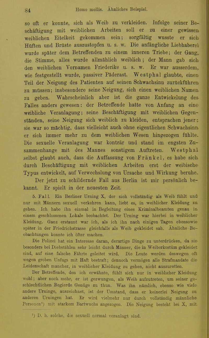 Homo mollis. Ähnliches Beispiel. SO oft er konnte, sich als Weib zu verkleiden. Infolge seiner Be- schäftigung mit weiblichen Arbeiten soll er zu einer gewisseii weiblichen Eitelkeit gekommen sein; sorgfältig wusste er sich, Hüften und Brüste auszustopfen u. s. w. Die anfängliche Liebhaberei wurde später dem Betreffenden zu einem inneren Triebe; der Gang^ die Stimme, alles wurde allmählich weiblich; der Mann gab sich den weiblichen Vornamen Friederike u. s. w. Er war ausserdem,, wie festgestellt wurde, passiver Päderast. Westphal glaubte, einen Teil der Neigung des Patienten auf seinen Schwachsinn zurückführen, zu müssen; insbesondere seine Neigung, sich einen weiblichen Nameri zu geben. Wahrscheinlich aber ist die ganze Entwickelung des Ealles anders gewesen: der Betreffende hatte von Anfang an eine weibliche Veranlagung; seine Beschäftigung mit weiblichen Gegen- ständen, seine Neigung sich weiblich zu kleiden, entsprachen jener; sie war so mächtig, dass vielleicht auch ohne eigentlichen Schwachsinn er sich immer mehr zu dem weiblichen Wesen hingezogen fühlte. Die sexuelle Veranlagung war konträr und stand im engsten Zu- sammenhange mit des Mannes sonstigem Auftreten. Westphal selbst glaubt auch, dass die Auffassung von Frankel, es habe sich durch Beschäftigung mit weiblichen Arbeiten erst der weibische- Typus entwickelt, auf Verwechslung von Ursache und Wirkung beruhe. Der jetzt zu schildernde Fall aus Berlin ist mir persönlich be- kannt. Er spielt in der neuesten Zeit. 5. Fall. Ein Berliner Urning X, der sich vollständig als Weib fühlt und nur mit Männern sexuell verkehren kann, liebt es, in weiblicher Kleidung zu gehen. Ich habe ihn einmal in Begleitung eines Kriminalbeamten genau in einem geschlossenen Lokale beobachtet. Der Urning war hierbei in weiblicher Kleidung. Ganz erstaunt war ich, als ich ihn nach einigen Tagen ebensowie später in der Friedrichstrasse gleichfalls als Weib gekleidet sah. Ähnliche Be- obachtungen konnte ich öfter machen. Die Polizei hat ein Interesse daran, derartige Dinge zu unterdrücken, da sie besonders bei Diebstählen sehr leicht durch Männer, die in Weiberkostüm gekleidet sind, auf eine falsche Fährte geleitet wird. Die Leute werden deswegen oft wegen groben Unfugs mit Haft bestraft; dennoch vermögen alle Strafmandate die Leidenschaft mancher, in weiblicher Kleidung zu gehen, nicht auszurotten. Der Betreffende, den ich erwähnte, fühlt sich nur in weiblicher Kleidung wohl; aber noch mehr, er ist gezwungen, als Weib aufzutreten, um seiner ge- schlechtlichen Begierde Genüge zu thun. Was ihn nämlich, ebenso wie viele andere Urninge, auszeichnet, ist der Umstand, dass er keinerlei Neigung zu anderen Urningen hat. Er wird vielmehr nur durch vollständig männliche Personen') mit starkem Bartwuchs angezogen. Die Neigung besteht bei X, mit ') D. h. solche, die sexuell normal veranlagt sind.