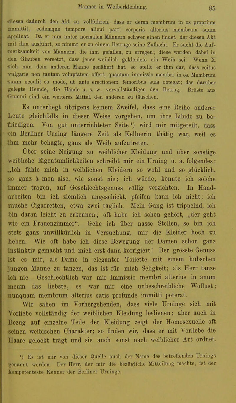 ■diesen dadurch den Alit zu vollführen, dass er deren membrum in os proprium immittit, eodemque tempore alicui parti corporis alterius membrum suum applicat. Da er nun unter normalen Männern schwer einen findet, der diesen Akt mit ihm ausführt, so nimmt er zu einem Betrüge seine Zuflucht. Er sucht die Auf- merksamkeit von Männern, die ihm gefallen, zu erregen; diese werden dabei in ■den Glauben versetzt, dass jener weiblich gekleidete ein Weib sei. Wenn X ■sich nun dem anderen Manne genähert hat, so stellt er ihm dar, dass coitus vulgaris non tantam voluptatem offert, quantam immissio membri in os. Membrum ■suum occulit eo modo, ut ante erectionem femoribus suis obtegat; das darüber gelegte Hemde, die Hände u. s. w. vervollständigen den Betrug. Brüste aus Gummi sind ein weiteres Mittel, den anderen zu täuschen. Es unterliegt übrigens keinem Zweifel, dass eine Reihe anderer Leute gleichfalls in dieser Weise vorgehen, um ihre Libido zu be- friedigen. Von gut unterrichteter Seite ^) wird mir mitgeteilt, dass •ein Berliner Urning längere Zeit als Kellnerin thätig war, weil es ihm mehr behagte, ganz als Weib aufzutreten. Über seine Neigung zu weiblicher Kleidung und über sonstige •weibliche Eigentümlichkeiten schreibt mir ein Urning u. a. folgendes: „Ich fühle mich in weiblichen Kleidern so wohl und so glücklich, so ganz ä mon aise, wie sonst nie; ich würde, könnte ich solche immer tragen, auf Geschlechtsgenuss völlig verzichten. In Hand- arbeiten bin ich ziemlich ungeschickt, pfeifen kann ich nicht; ich rauche Cigarretten, etwa zwei täglich. Mein Gang ist trippelnd, ich bin daran leicht zu erkennen; oft habe ich schon gehört, „der geht •wie ein Frauenzimmer. Gehe ich über nasse Stellen, so bin ich ■stets ganz unwillkürlich in Versuchung, mir die Kleider hoch zu lieben. Wie oft habe ich diese Bewegung der Damen schon ganz instinktiv gemacht und mich erst dann korrigiert! Der grösste Genuss ist es mir, als Dame in eleganter Toilette mit einem hübschen jungen Manne zu tanzen, das ist für mich Seligkeit; als Herr tanze ich nie. Geschlechtlich war mir Immissio membri alterius in anum meum das liebste, es war mir eine unbeschreibliche Wollust: nunquam membrum alterius satis profunde immitti poterat. Wir sahen im Vorhergehenden, dass viele Urninge sich mit Vorliebe vollständig der weiblichen Kleidung bedienen; aber auch in Bezug auf einzelne Teile der Kleidung zeigt der Homosexuelle oft seinen weibischen Charakter; so finden wir, dass er mit Vorliebe die Haare gelockt trägt und sie auch sonst nach weiblicher Art ordnet. ^) Es ist mir von dieser Quelle auch der Name des betreffenden Urnings genannt worden. Der Herr, der mir die bezügliche Mitteilung machte, ist der kompetenteste Kenner der Berliner Urninge.