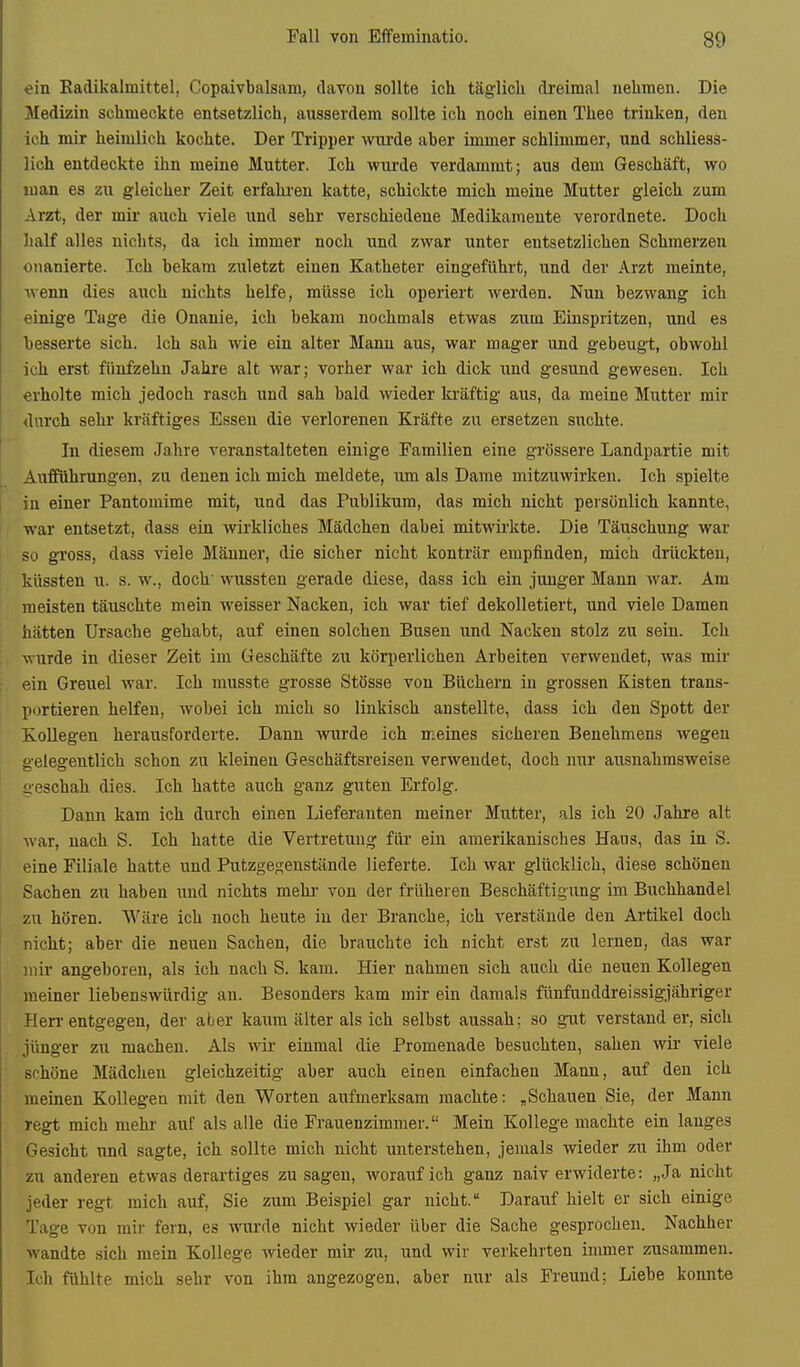 ein Radikalmittel, Copaivbalsam, davon sollte ich täglich dreimal nehmen. Die Medizin schmeckte entsetzlich, ausserdem sollte ich noch einen Thee trinken, den ich mir heimlich kochte. Der Tripper wTirde aber immer schlimmer, und schliess- lich entdeckte ihn meine Mutter. Ich wm-de verdammt; aus dem Geschäft, wo man es zu gleicher Zeit erfalu'en katte, schickte mich meine Mutter gleich zum Arzt, der mir aiich viele und sehr verschiedene Medikamente verordnete. Doch half alles nichts, da ich immer noch und zwar unter entsetzlichen Schmerzen onanierte. Ich bekam zuletzt einen Katheter eingeführt, und der Arzt meinte, wenn dies aixch nichts helfe, müsse ich operiert werden. Nun bezwang ich einige Tage die Onanie, ich bekam nochmals etwas zum Einspritzen, und es besserte sich. Ich sah wie ein alter Mann aus, war mager und gebeugt, obwohl ich erst fünfzehn Jahre alt war; vorher war ich dick und gesund gewesen. Ich erholte mich jedoch rasch und sah bald wieder ki'äftig aus, da meine Mutter mir durch sehr kräftiges Essen die verlorenen Kräfte zu ersetzen suchte. In diesem Jahre veranstalteten einige Familien eine grössere Landpartie mit Aufführungen, zu denen ich mich meldete, um als Dame mitzuwirken. Ich spielte in einer Pantomime mit, und das Publikum, das mich nicht persönlich kannte, war entsetzt, dass ein wirkliches Mädchen dabei mitwirkte. Die Täuschung war so gi'oss, dass viele Männer, die sicher nicht konträr empfinden, mich drückten, küssten u. s. w., doch' wussten gerade diese, dass ich ein jiuiger Mann war. Am meisten täuschte mein weisser Nacken, ich war tief dekolletiert, und viele Damen hätten Ursache gehabt, auf einen solchen Busen und Nacken stolz zu seiu. Ich wurde in dieser Zeit im Geschäfte zu körperliehen Arbeiten verwendet, was mir ein Greuel war. Ich musste grosse Stösse von Büchern in grossen Kisten trans- portieren helfen, wobei ich mich so linkisch anstellte, dass ich den Spott der E-oUegen herausforderte. Dann wurde ich meines sicheren Benehmens wegen gelegentlich schon zu kleineu Geschäftsreisen verwendet, doch nur ausnahmsweise seschah dies. Ich hatte auch ganz guten Erfolg. Dann kam ich durch einen Lieferanten meiner Mutter, als ich 20 Jahre alt war, nach S. Ich hatte die Vertretung für ein amerikanisches Haus, das in S. eine Filiale hatte und Putzge^enstände lieferte. Ich war glücklich, diese schönen Sachen zu haben und nichts mehr von der früheren Beschäftigung im Buchhandel zu hören. Wäre ich noch heute in der Branche, ich verstände den Artikel doch nicht; aber die neuen Sachen, die brauchte ich nicht erst zu lernen, das war mir angeboren, als ich nach S. kam. Hier nahmen sich auch die neuen Kollegen meiner liebenswürdig an. Besonders kam mir ein damals fünfunddreissigjähriger Herr-entgegen, der aber kaum älter als ich selbst aussah; so gut verstand er, .sich jünger zu machen. Als wir einmal die Promenade besuchten, sahen wir viele schöne Mädchen gleichzeitig aber auch einen einfachen Mann, auf den ich meinen Kollegen mit den Worten aufmerksam machte: ,Schauen Sie, der Mann regt mich mehr auf als alle die Frauenzimmer. Mein Kollege machte ein langes Gesicht und sagte, ich sollte mich nicht unterstehen, jemals wieder zu ihm oder zu anderen etwas derartiges zusagen, worauf ich ganz naiv erwiderte: „Ja nicht jeder regt mich auf, Sie zum Beispiel gar nicht. Daraiaf hielt er sich einige Tage von mir fern, es wurde nicht wieder über die Sache gesprochen. Nachher wandte sich mein Kollege wieder mir zu, und wir verkehrten immer zusammen. Ich fühlte mich sehr von ihm angezogen, aber nur als Freund; Liebe konnte