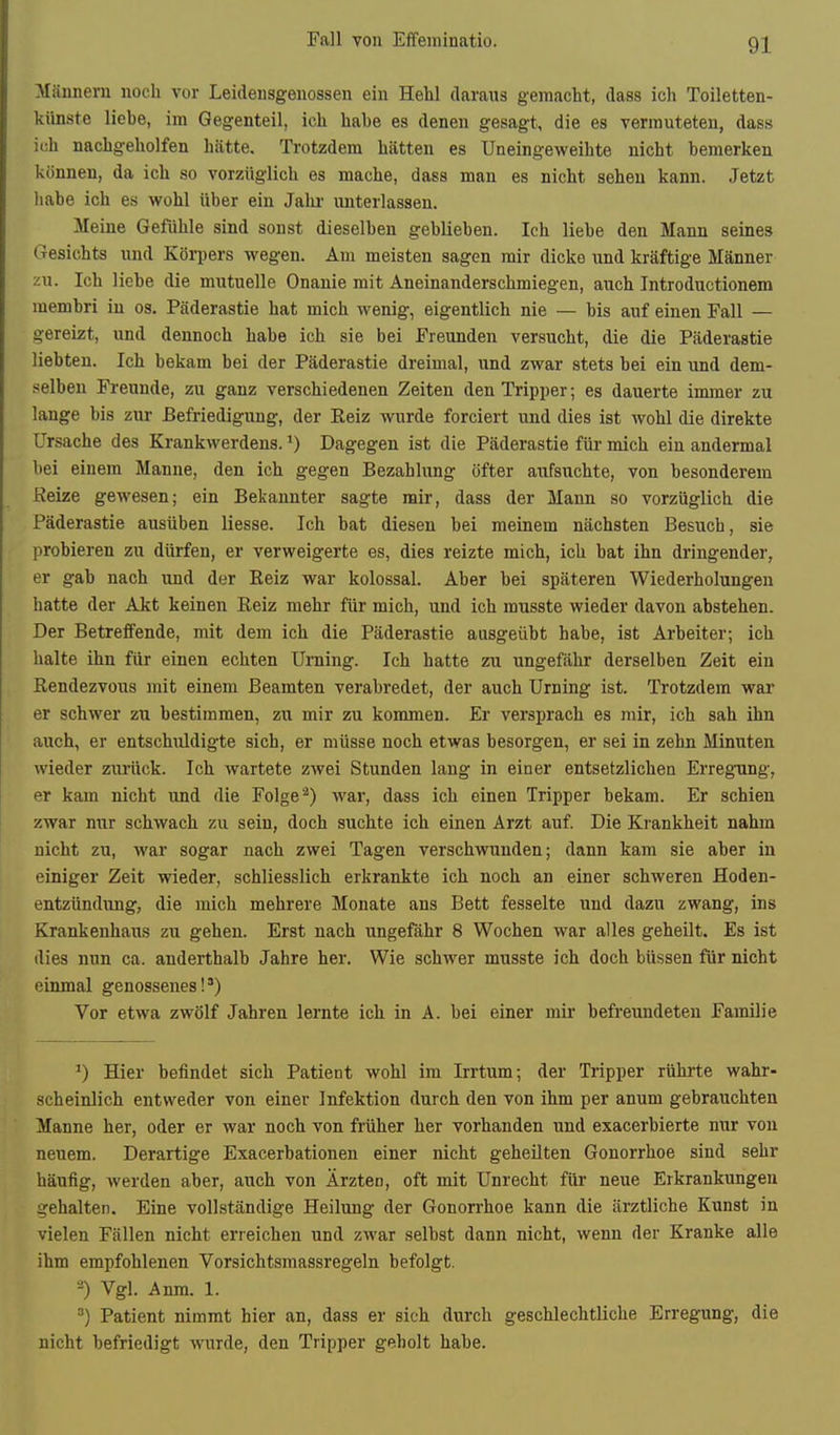 Männern noch vor Leidensgenossen ein Hehl daraus gemacht, dass ich Toiletten- künste liehe, im Gegenteil, ich habe es denen gesagt, die es vermuteten, dass ich nachgeholfen hätte. Trotzdem hätten es Uneingeweihte nicht bemerken können, da ich so vorzüglich es mache, dass man es nicht sehen kann. Jetzt liabe ich es wohl über ein Jahr unterlassen. Meine Gefühle sind sonst dieselben geblieben. Ich liebe den Mann seines Gesichts und Körpers wegen. Am meisten sagen mir dicke und kräftige Männer zu. Ich liebe die mutuelle Onanie mit Aneinanderschmiegen, auch Introductionem membri in os. Päderastie hat mich wenig, eigentlich nie — bis auf einen Fall — gereizt, und dennoch habe ich sie bei Freunden versucht, die die Päderastie liebten. Ich bekam bei der Päderastie dreimal, und zwar stets bei ein und dem- selben Freunde, zu ganz verschiedenen Zeiten den Tripper; es dauerte immer zu lange bis zur Befriedigung, der Reiz wurde forciert und dies ist wohl die direkte Ursache des Krankwerdens. Dagegen ist die Päderastie für mich ein andermal bei einem Manne, den ich gegen Bezahlung öfter aufsuchte, von besonderem Eeize gewesen; ein Bekannter sagte mir, dass der Mann so vorzüglich die Päderastie ausüben liesse. Ich bat diesen bei meinem nächsten Besuch, sie probieren zu dürfen, er verweigerte es, dies reizte mich, ich bat ihn dringender, er gab nach und der Eeiz war kolossal. Aber bei späteren Wiederholungen hatte der Akt keinen Reiz mehr für mich, und ich musste wieder davon abstehen. Der Betreffende, mit dem ich die Päderastie aasgeübt habe, ist Arbeiter; ich halte ihn für einen echten Urning. Ich hatte zu ungefähr derselben Zeit ein Rendezvous mit einem Beamten verabredet, der auch Urning ist. Trotzdem war er schwer zu bestimmen, zu mir zu kommen. Er versprach es jnir, ich sah ihn auch, er entschiildigte sich, er müsse noch etwas besorgen, er sei in zehn Minuten wieder zurück. Ich wartete zwei Stunden lang in einer entsetzlichen Erregung, er kam nicht und die Folge*) war, dass ich einen Tripper bekam. Er schien zwar nur schwach zu sein, doch suchte ich einen Arzt auf. Die Krankheit nahm nicht zu, war sogar nach zwei Tagen verschwunden; dann kam sie aber in einiger Zeit wieder, schliesslich erkrankte ich noch an einer schweren Hoden- entzündung, die mich mehrere Monate ans Bett fesselte und dazu zwang, ins Krankenhaus zu gehen. Erst nach ungefähr 8 Wochen war alles geheilt. Es ist dies nun ca. anderthalb Jahre her. Wie schwer musste ich doch büssen für nicht einmal genossenes!*) Vor etwa zwölf Jahren lernte ich in A. bei einer mir befreundeten Familie ') Hier befindet sich Patient wohl im Irrtum; der Tripper rührte wahr- scheinlich entweder von einer Infektion durch den von ihm per anum gebrauchten Manne her, oder er war noch von früher her vorhanden und exacerbierte nur vou neuem. Derartige Exacerbationen einer nicht geheilten Gonorrhoe sind sehr häufig, werden aber, auch von Ärzten, oft mit Unrecht für neue Erkrankungen gehalten. Eine vollständige Heilung der Gonorrhoe kann die ärztliche Kunst in vielen Fällen nicht erreichen und zwar selbst dann nicht, wenn der Kranke alle ihm empfohlenen Vorsichtsmassregeln befolgt. -) Vgl. Anm. 1. =■) Patient nimmt hier an, dass er sich durch geschlechtliche Erregung, die nicht befriedigt wurde, den Tripper geholt habe.