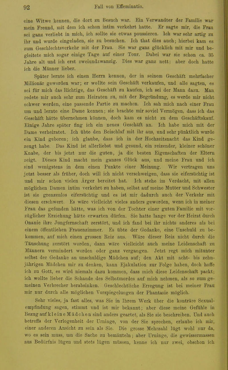 eine Witwe kennen, die dort ssu Besuch war. Ein Verwandter der Familie war mein Freund, mit dem ich schon intim verkehrt hatte. Er sagte mir, die Frau sei ganz verlieht in mich, ich sollte sie etwas poussieren. Ich war sehr artig zu ihr und wurde eingeladen, sie zu besuchen. Ich that dies auch; hierbei kam es zum Geschlechtsverkehr mit der Frau. Sie war ganz glücklich mit mir und be- gleitete mich sogar einige Tage auf einer Tour. Dabei war sie schon ca. 35 Jahre alt und ich erst zweiundzwanzig. Dies war ganz nett; aber doch hatte ich die Männer lieber. Später lernte ich einen Herrn kenneu, der in seinem Geschäft mehrfacher Millionär geworden war; er wollte sein Geschäft verkaufen, und alle sagten, es sei für mich das Richtige, das Geschäft zu kaufen, ich sei der Mann dazu. Man redete mir auch sehr zum Heiraten zu, mit der Begründung, es werde mir nicht schwer werden, eine passende Partie zu machon. Ich sah mich nach einer Frau um und lernte eine Dame kennen; sie brachte mir soviel Vermögen, dass ich das Geschäft hätte übernehmen können, doch kam es nicht zu dem Geschäftskauf. Einige Jahre später fing ich ein neues Geschäft an. Ich habe mich mit der Dame verheiratet. Ich übte den Beischlaf mit ihr aus, und sehr pünktlich wurde ein Kind geboren; ich glaube, dass ich in der Hochzeitsnacht das Kind ge- zeugt habe. Das Kind ist allerliebst und gesund, ein reizender, kleiner schöner Knabe, der bis jetzt nur die guten, ja die besten Eigenschaften der Eltern zeigt. Dieses Kind macht mein ganzes Glück aus, und meine Frau und ich sind wenigstens in dem einen Punkte einer Meinung. Wir vertragen uns jetzt besser als früher, doch wiU ich nicht verschweigen, dass sie eifersüchtig ist und mir schon vielen Ärger bereitet hat. Ich stehe im Verdacht, mit allen möglichen Damen intim verkehrt zu haben, selbst auf meine Mutter und Schwester ist sie grenzenlos eifersüchtig und es ist mir dadurch auch der Verkehr mit diesen erschwert. Es wäre vielleicht vieles anders geworden, wenn ich in meiner Frau das gefunden hätte, was ich von der Tochter einer guten Familie mit vor- züglicher Erziehung hätte erwarten dürfen. Sie hatte lange vor der Heirat durch Onanie ihre Jungfernschaft zerstört, und ich fand bei ihr nichts anderes als bei einem öffentliehen Frauenzimmer. Es übte der Gedanke, eine Unschuld zu be- kommen, auf mich einen grossen Reiz aus. Wäre dieser Reiz nicht durch die Täuschung zerstört worden, dann wäre vielleicht auch meine Leidenschaft zu Männern vermindert worden oder ganz vergangen. Jetzt regt mich mituiiter selbst der Gedanke an unschuldige Mädchen auf; den Akt mit acht- bis zehn- jährigen Mädchen mir zu denken, kann Ejakulation zur Folge haben, doch hoife ich zu Gott, es wird niemals dazu kommen, dass mich diese Leidenschaft packt; ich wollte lieber die Schande des Selbstmordes auf mich nehmen, als so zum ge- meinen Verbrecher herabsinken. Geschlechtliche Erregung ist bei meiner Frau mir nur durch alle möglichen Vorspiegelungen der Phantasie möglich. Sehr vieles, ja fast alles, was Sie in Ihrem Werk über die konträre Sexual- empfindung sagen, stimmt und ist mir bekannt; aber diese meine Gefühle in Bezug auf kleine Mädchen sind anders geartet, als Sie sie beschreiben. Und auch betreffs der Verlogenheit der Urninge, von der Sie sprechen, erlaube ich mir-, einer anderen Ansicht zu sein als Sie. Die grosse Mehrzahl lügt wohl nur da, wo es sein muss, um die Sache zu bemänteln; aber Urninge, die gewissermasseu aus Bedürfnis lügen und stets lügen müssen, kenne ich nur zwei, ohschon ich