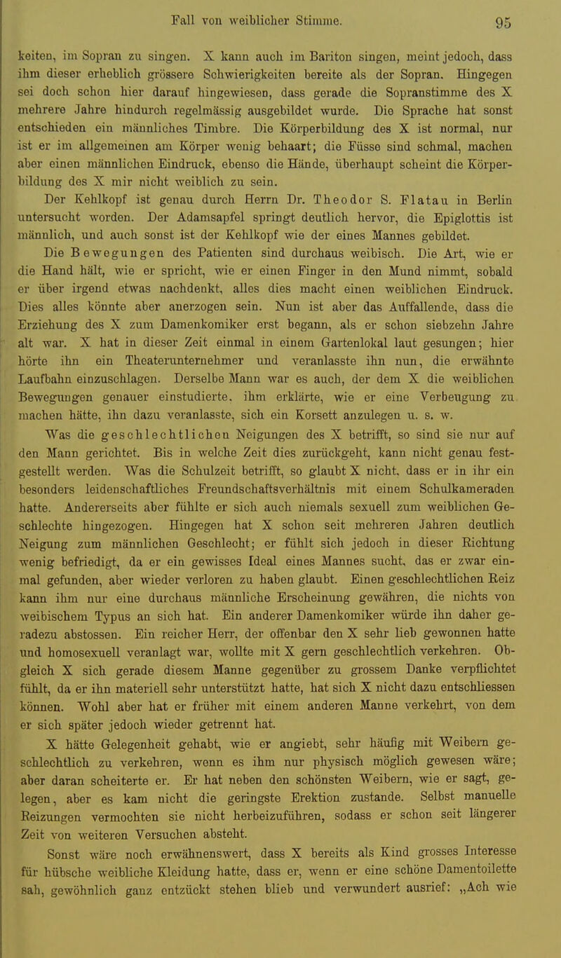 keiten, im Sopran zu singen. X kann auch im Bariton singen, meint jedoch, dass ihm dieser erheblich grössere Schwierigkeiten bereite als der Sopran. Hingegen sei doch schon hier darauf hingewiesen, dass gerade die Sopranstimme des X mehrere Jahre hindurch regelmässig ausgebildet wurde. Die Sprache hat sonst entschieden ein männliches Timbre. Die Körperbüdung des X ist normal, nur ist er im allgemeinen am Körper wenig behaart; die Füsse sind schmal, machen aber einen männlichen Eindruck, ebenso die Hände, überhaupt scheint die Körper- bildung des X mir nicht weiblich zu sein. Der Kehlkopf ist genau durch Herrn Dr. Theodor S. Flatau in Berlin untersucht worden. Der Adamsapfel springt deutlich hervor, die Epiglottis ist männlich, und auch sonst ist der Kehlkopf vrie der eines Mannes gebildet. Die Bewegungen des Patienten sind durchaus weibisch. Die Art, wie er die Hand hält, wie er spricht, wie er einen Finger in den Mund nimmt, sobald er über irgend etwas nachdenkt, alles dies macht einen weiblichen Eindruck. Dies alles könnte aber anerzogen sein. Nun ist aber das Auffallende, dass die Erziehung des X zum Damenkomiker erst begann, als er schon siebzehn Jahre alt war. X hat in dieser Zeit einmal in einem Gartenlokal laut gesungen; hier hörte ihn ein Theaterunteruehmer und veranlasste ihn nun, die erwähnte Laufbahn einzuschlagen. Derselbe Mann war es auch, der dem X die weiblichen Bewegungen genauer einstudierte, ihm erklärte, wie er eine Verbeugung zu machen hätte, ihn dazu veranlasste, sich ein Korsett anzulegen u. s. w. Was die geschlechtlichen Neigungen des X betrifft, so sind sie nur auf den Mann gerichtet. Bis in welche Zeit dies zurückgeht, kann nicht genau fest- gestellt werden. Was die Schulzeit betrifft, so glaubt X nicht, dass er in ihi' ein besonders leidenschaftliches Freundschaftsverhältnis mit einem Schulkameraden hatte. Andererseits aber fühlte er sich auch niemals sexuell zum weiblichen Ge- schlechte hingezogen. Hingegen hat X schon seit mehreren Jahren deutlich Neigung zum männlichen Geschlecht; er fühlt sich jedoch in dieser Richtung wenig befriedigt, da er ein gewisses Ideal eines Mannes sucht, das er zwar ein- mal gefunden, aber wieder verloren zu haben glaubt. Einen geschlechtlichen Reiz kann ihm nui- eine durchaus männliche Erscheinung gewähren, die nichts von weibischem Typus an sich hat. Ein anderer Damenkomiker würde ihn daher ge- radezu abstossen. Ein reicher Herr, der offenbar den X sehr lieb gewonnen hatte und homosexuell veranlagt war, wollte mit X gern geschlechtlich verkehren. Ob- gleich X sich gerade diesem Manne gegenüber zu grossem Danke verpflichtet fühlt, da er ihn materiell sehr unterstützt hatte, hat sich X nicht dazu entschliessen können. Wohl aber hat er früher mit einem anderen Manne verkehrt, von dem er sich später jedoch wieder getrennt hat. X hätte Gelegenheit gehabt, wie er angiebt, sehr häufig mit Weibern ge- schlechtlich zu verkehren, wenn es ihm nur physisch möglich gewesen wäre; aber daran scheiterte er. Er hat neben den schönsten Weibern, wie er sagt, ge- legen, aber es kam nicht die geringste Erektion zustande. Selbst manuelle Reizungen vermochten sie nicht herbeizuführen, sodass er schon seit längerer Zeit von weiteren Versuchen absteht. Sonst wäre noch erwähnenswert, dass X bereits als Kind grosses Interesse für hübsche weibliche Kleidung hatte, dass er, wenn er eine schöne Damentoilette sah, gewöhnlich ganz entzückt stehen blieb und verwundert ausrief: „Ach wie