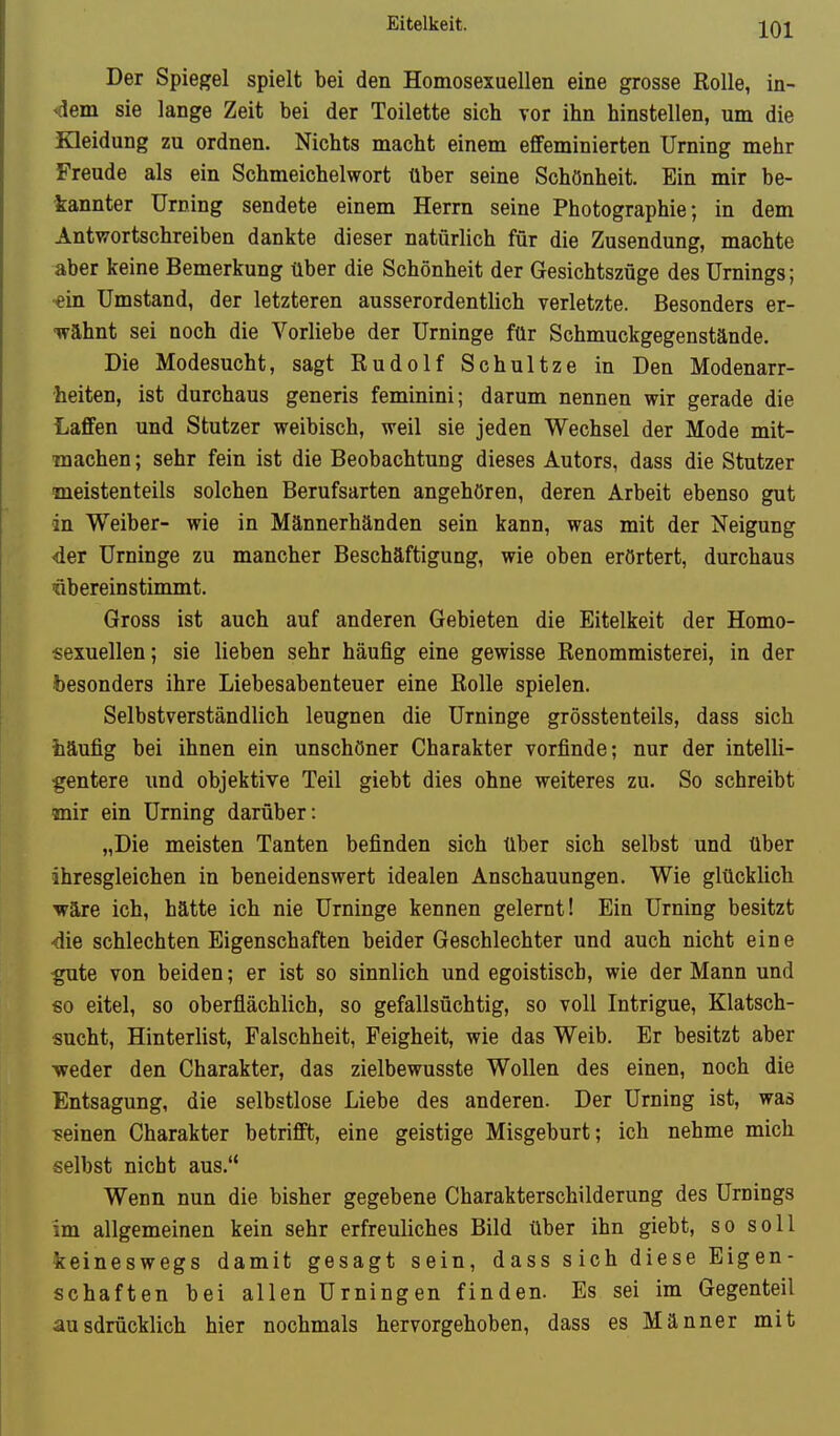 Der Spiegel spielt bei den Homosexuellen eine grosse Rolle, in- 4em. sie lange Zeit bei der Toilette sich vor ihn hinstellen, um die Kleidung zu ordnen. Nichts macht einem effeminierten Urning mehr Freude als ein Schmeichelwort über seine Schönheit. Ein mir be- tannter Urning sendete einem Herrn seine Photographie; in dem Antwortschreiben dankte dieser natürlich für die Zusendung, machte aber keine Bemerkung über die Schönheit der Gesichtszüge des Urnings; •ein Umstand, der letzteren ausserordentlich verletzte. Besonders er- wähnt sei noch die Vorliebe der Urninge für Schmuckgegenstände. Die Modesucht, sagt Rudolf Schnitze in Den Modenarr- heiten, ist durchaus generis feminini; darum nennen wir gerade die Laffen und Stutzer weibisch, weil sie jeden Wechsel der Mode mit- machen; sehr fein ist die Beobachtung dieses Autors, dass die Stutzer meistenteils solchen Berufsarten angehören, deren Arbeit ebenso gut in Weiber- wie in Männerhänden sein kann, was mit der Neigung der Urninge zu mancher Beschäftigung, wie oben erörtert, durchaus nbereinstimmt. Gross ist auch auf anderen Gebieten die Eitelkeit der Homo- sexuellen; sie lieben sehr häufig eine gewisse Renommisterei, in der besonders ihre Liebesabenteuer eine Rolle spielen. Selbstverständlich leugnen die Urninge grösstenteils, dass sich ■häufig bei ihnen ein unschöner Charakter vorfinde; nur der intelli- gentere und objektive Teil giebt dies ohne weiteres zu. So schreibt mir ein Urning darüber: „Die meisten Tanten befinden sich über sich selbst und über ihresgleichen in beneidenswert idealen Anschauungen. Wie glücklich wäre ich, hätte ich nie Urninge kennen gelernt! Ein Urning besitzt •die schlechten Eigenschaften beider Geschlechter und auch nicht eine :gute von beiden; er ist so sinnlich und egoistisch, wie der Mann und so eitel, so oberflächlich, so gefallsüchtig, so voll Intrigue, Klatsch- sucht, Hinterlist, Falschheit, Feigheit, wie das Weib. Er besitzt aber ■weder den Charakter, das zielbewusste Wollen des einen, noch die Entsagung, die selbstlose Liebe des anderen. Der Urning ist, was meinen Charakter betrifft, eine geistige Misgeburt; ich nehme mich selbst nicht aus. Wenn nun die bisher gegebene Charakterschilderung des Urnings im allgemeinen kein sehr erfreuliches Bild über ihn giebt, so soll keineswegs damit gesagt sein, dass s ich diese Eigen- schaften bei allen Urningen finden. Es sei im Gegenteil ausdrücklich hier nochmals hervorgehoben, dass es Männer mit