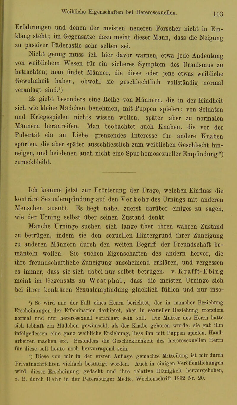 Weibliche Eigenschaften bei Heterosexuellen. Erfahrungen und denen der meisten neueren Forscher nicht in Ein- klang steht; im Gegensatze dazu meint dieser Mann, dass die Neigung zu passiver Päderastie sehr selten sei. Nicht genug muss ich hier davor warnen, etwa jede Andeutung von weiblichem Wesen für ein sicheres Symptom des Uranismus zu betrachten; man findet Männer, die diese oder jene etwas weibliche Gewohnheit haben, obwohl sie geschlechtlich vollständig normal veranlagt sind.^) Es giebt besonders eine Reihe von Männern, die in der Kindheit sich wie kleine Mädchen benehmen, mit Puppen spielen; von Soldaten und Kriegsspielen nichts wissen wollen, später aber zu normalen Männern heranreifen. Man beobachtet auch Knaben, die vor der Pubertät ein an Liebe grenzendes Interesse für andere Knaben spürten, die aber später ausschliesslich zum weiblichen Geschlecht hin- neigen, und bei denen auch nicht eine Spur homosexueller Empfindung 2) zurückbleibt. Ich komme jetzt zur Erörterung der Frage, welchen Einfluss die konträre Sexualempfindung auf den Verkehr des Urnings mit anderen Menschen ausübt. Es liegt nahe, zuerst darüber einiges zu sagen, wie der Urning selbst über seinen Zustand denkt. Manche Urninge suchen sich lange über ihren wahren Zustand zu betrügen, indem sie den sexuellen Hintergrund ihrer Zuneigung zu anderen Männern durch den weiten Begriff der Freundschaft be- mänteln wollen. Sie suchen Eigenschaften des andern hervor, die ihre freundschaftliche Zuneigung anscheinend erklären, und vergessen es immer, dass sie sich dabei nur selbst betrügen, v. Krafft-Ebing meint im Gegensatz zu Westphal, dass die meisten Urninge sich bei ihrer konträren Sexualempfindung glücklich fühlen und nur inso- ^) So wird mir der Fall eines Herrn berichtet, der in mancher Beziehung Erscheinungen der Effemination darbietet, aber in sexueller Beziehung trotzdem normal und nur heterosexuell veranlagt sein soll. Die Mutter des Herrn hatte sich lebhaft ein Mädchen gewünscht, als der Knabe geboren wurde; sie gab ihm infolgedessen eine ganz weibliche Erziehung, liess ihn mit Puppen spielen, Hand- arbeiten machen etc. Besonders die Geschicklichkeit des heterosexuellen Hen-n für diese soll heute noch hervorragend sein. Diese von mir in der ersten Auflage gemachte Mitteilung ist mir durch Privatnachrichten vielfach bestätigt worden. Auch in einigen Veröffentlichungen wird dieser Erscheinung gedacht und ihre relative Häufigkeit hervorgehoben, 2. B. durch Behr in der Petersburger Medic. Wochenschrift 1892 Nr. 20.