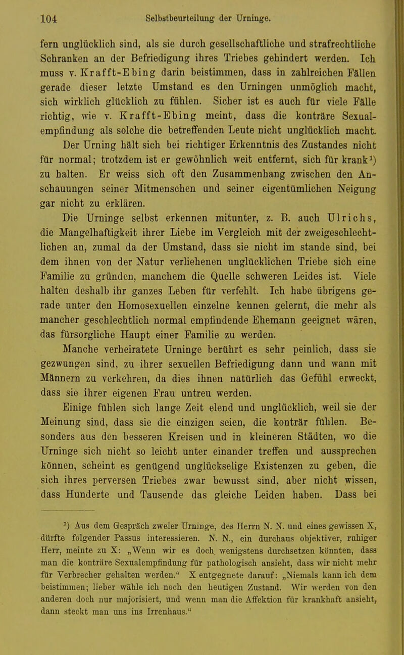 fern unglücklich sind, als sie durch gesellschaftliche und strafrechtliche Schranken an der Befriedigung ihres Triebes gehindert werden. Ich muss V. Krafft-Ebing darin beistimmen, dass in zahlreichen Fällen gerade dieser letzte Umstand es den Urningen unmöglich macht, sich wirklich glücklich zu fühlen. Sicher ist es auch für viele Fälle richtig, wie v. Krafft-Ebing meint, dass die konträre Sexual- empfindung als solche die betreffenden Leute nicht unglücklich macht. Der Urning hält sich bei richtiger Erkenntnis des Zustandes nicht für normal; trotzdem ist er gewöhnlich weit entfernt, sich für krank ^) zu halten. Er weiss sich oft den Zusammenhang zwischen den An- schauungen seiner Mitmenschen und seiner eigentümlichen Neigung gar nicht zu erklären. Die Urninge selbst erkennen mitunter, z. B. auch Ulrichs, die Mangelhaftigkeit ihrer Liebe im Vergleich mit der zweigeschlecht- lichen an, zumal da der Umstand, dass sie nicht im stände sind, bei dem ihnen von der Natur verliehenen unglücklichen Triebe sich eine Familie zu gründen, manchem die Quelle schweren Leides ist. Viele halten deshalb ihr ganzes Leben für verfehlt. Ich habe übrigens ge- rade unter den Homosexuellen einzelne kennen gelernt, die mehr als mancher geschlechtlich normal empfindende Ehemann geeignet wären, das fürsorgliche Haupt einer Familie zu werden. Manche verheiratete Urninge berührt es sehr peinlich, dass sie gezwungen sind, zu ihrer sexuellen Befriedigung dann und wann mit Männern zu verkehren, da dies ihnen natürlich das Gefühl erweckt, dass sie ihrer eigenen Frau untreu werden. Einige fühlen sich lange Zeit elend und unglücklich, weil sie der Meinung sind, dass sie die einzigen seien, die konträr fühlen. Be- sonders aus den besseren Kreisen und in kleineren Städten, wo die Urninge sich nicht so leicht unter einander treffen und aussprechen können, scheint es genügend unglückselige Existenzen zu geben, die sich ihres perversen Triebes zwar bewusst sind, aber nicht wissen, dass Hunderte und Tausende das gleiche Leiden haben. Dass bei *) Aus dem Gespräch zweier Urninge, des Hen-n N. N. und eines gewissen X, dürfte folgender Passus interessieren. N. N., ein dui'chaus objektiver, ruhiger HeiT, meinte zu X: „Wenn wir es doch, wenigstens durchsetzen könnten, dass man die konträre Sexualempfindung für pathologisch ansieht, dass ^vir nicht mehr für Verbrecher gehalten werden. X entgegnete darauf: „Niemals kann ich dem beistimmen; lieber wähle ich noch den heutigen Zustand. Wir werden von den anderen doch nur majorisiert, und wenn man die Affektion für krankhaft ansieht, dann steckt man uns ins Irrenhaus.