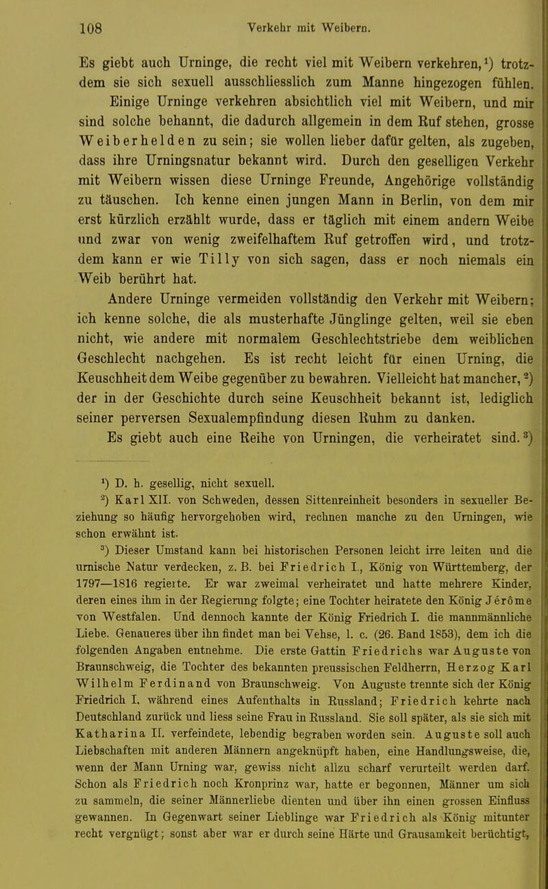 Es giebt auch Urninge, die recht viel mit Weibern verkehren,trotz- dem sie sich sexuell ausschliesslich zum Manne hingezogen fühlen. Einige Urninge verkehren absichtlich viel mit Weibern, und mir sind solche behannt, die dadurch allgemein in dem Kuf stehen, grosse Weiberhelden zu sein; sie wollen lieber dafür gelten, als zugeben, dass ihre Urningsnatur bekannt wird. Durch den geselligen Verkehr mit Weibern wissen diese Urninge Freunde, Angehörige vollständig zu täuschen. Ich kenne einen jungen Mann in Berlin, von dem mir erst kürzlich erzählt wurde, dass er täglich mit einem andern Weibe und zwar von wenig zweifelhaftem Ruf getroffen wird, und trotz- dem kann er wie Tilly von sich sagen, dass er noch niemals ein Weib berührt hat. Andere Urninge vermeiden vollständig den Verkehr mit Weibern; ich kenne solche, die als musterhafte Jünglinge gelten, weil sie eben nicht, wie andere mit normalem Geschlechtstriebe dem weiblichen Geschlecht nachgehen. Es ist recht leicht für einen Urning, die Keuschheit dem Weibe gegenüber zu bewahren. Vielleicht hat mancher, 2) der in der Geschichte durch seine Keuschheit bekannt ist, lediglich seiner perversen Sexualempfindung diesen Iluhm zu danken. Es giebt auch eine Reihe von Urningen, die verheiratet sind. ^) *) D. h. gesellig, niclit sexuell. ^) Karl XII. von Schweden, dessen Sittenreinheit besonders in sexueller Be- ziehung so häufig hervorgehoben wird, rechnen manche zu den Urningen, wie schon erwähnt ist. Dieser Umstand kann bei historischen Personen leicht irre leiten und die umische Natur verdecken, z.B. bei Friedrich I., König von Württemberg, der 1797—1816 regieite. Er war zweimal verheiratet und hatte mehrere Kinder, deren eines ihm in der Regierung folgte; eine Tochter heiratete den König Jeröme von Westfalen. Und dennoch kannte der König Friedrich L die mannmännliche Liebe. Genaueres über ihn findet man bei Vehse, 1. c. (26. Band 1853), dem ich die folgenden Angaben entnehme. Die erste Gattin Friedrichs war Auguste von Braunschweig, die Tochter des bekannten preussischen Feldherrn, Herzog Karl Wilhelm Ferdinand von Braunschweig. Von Auguste trennte sich der König Friedrich I, während eines Aufenthalts in Russland; Friedrich kehrte nach Deutschland zurück und liess seine Frau in Russland. Sie soll später, als sie sich mit Katharina II. verfeindete, lebendig begraben worden sein. Auguste soll auch Liebschaften mit anderen Männern angeknüpft haben, eine Handlungsweise, die, wenn der Mann Urning war, gewiss nicht allzu scharf verurteilt werden darf. Schon als Friedrich noch Kronprinz war, hatte er begonnen, Männer um sich zu sammeln, die seiner Männerliebe dienten und über ihn einen grossen Einfluss gewannen. In Gegenwart seiner Lieblinge war Friedrich als König mitunter recht vergnügt; sonst aber war er durch seine Härte und Grausamkeit berüchtigt,