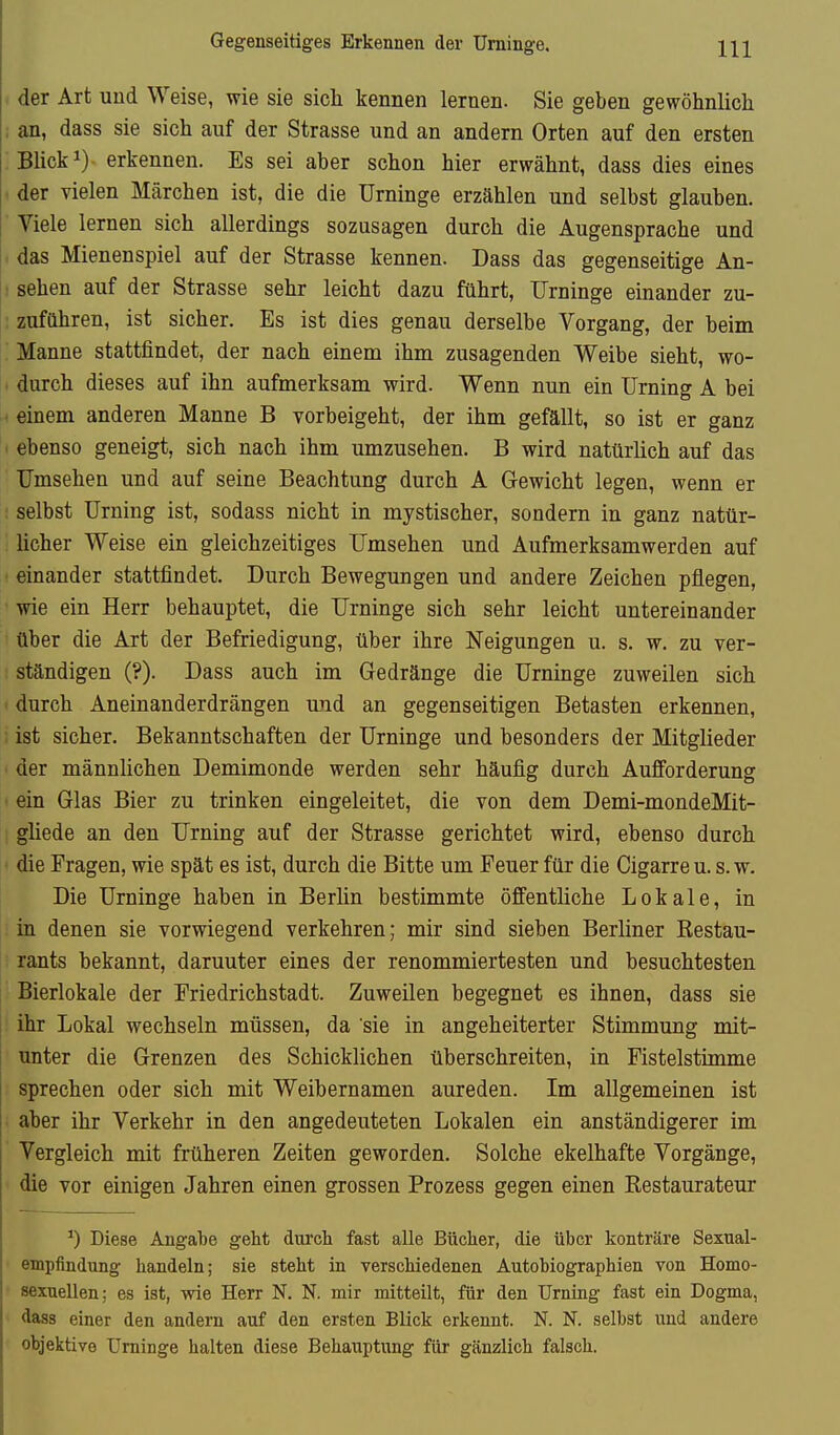 Gegenseitiges Erkennen der Urninge. der Art und Weise, wie sie sich kennen lernen. Sie geben gewöhnlich ; an, dass sie sich auf der Strasse und an andern Orten auf den ersten BHcki) erkennen. Es sei aber schon hier erwähnt, dass dies eines der vielen Märchen ist, die die Urninge erzählen und selbst glauben. Viele lernen sich allerdings sozusagen durch die Augensprache und das Mienenspiel auf der Strasse kennen. Dass das gegenseitige An- : sehen auf der Strasse sehr leicht dazu führt, Urninge einander zu- zuführen, ist sicher. Es ist dies genau derselbe Vorgang, der beim Manne stattfindet, der nach einem ihm zusagenden Weibe sieht, wo- . durch dieses auf ihn aufmerksam wird. Wenn nun ein Urning A bei i einem anderen Manne B vorbeigeht, der ihm gefällt, so ist er ganz i ebenso geneigt, sich nach ihm umzusehen. B wird natürlich auf das Umsehen und auf seine Beachtung durch A Gewicht legen, wenn er : selbst Urning ist, sodass nicht in mystischer, sondern in ganz natür- licher Weise ein gleichzeitiges Umsehen und Aufmerksamwerden auf einander stattfindet. Durch Bewegungen und andere Zeichen pflegen, wie ein Herr behauptet, die Urninge sich sehr leicht untereinander über die Art der Befriedigung, über ihre Neigungen u. s. w. zu ver- : ständigen (?). Dass auch im Gedränge die Urninge zuweilen sich • durch Aneinanderdrängen und an gegenseitigen Betasten erkennen, ; ist sicher. Bekanntschaften der Urninge und besonders der Mitglieder ' der männlichen Demimonde werden sehr häufig durch Aufforderung • ein Glas Bier zu trinken eingeleitet, die von dem Demi-mondeMit- gliede an den Urning auf der Strasse gerichtet wird, ebenso durch die Fragen, wie spät es ist, durch die Bitte um Feuer für die Cigarre u. s. w. Die Urninge haben in Berhn bestimmte öffentliche Lokale, in in denen sie vorwiegend verkehren; mir sind sieben Berliner Restau- rants bekannt, darunter eines der renommiertesten und besuchtesten Bierlokale der Friedrichstadt. Zuweilen begegnet es ihnen, dass sie : ihr Lokal wechseln müssen, da sie in angeheiterter Stimmung mit- unter die Grenzen des Schicklichen überschreiten, in Fistelstimme sprechen oder sich mit Weibernamen anreden. Im allgemeinen ist aber ihr Verkehr in den angedeuteten Lokalen ein anständigerer im Vergleich mit früheren Zeiten geworden. Solche ekelhafte Vorgänge, ' die vor einigen Jahren einen grossen Prozess gegen einen Restaurateur Diese Angabe geht durch fast alle Bücher, die über konträre Sexual- empfindung handeln; sie steht in verschiedenen Autobiographien von Homo- sexuellen; es ist, wie Herr N. N. mir mitteilt, für den Urning fast ein Dogma, dass einer den andern auf den ersten Blick erkennt. N. N. selbst und andere objektive Urninge halten diese Behauptung für gänzlich falsch.