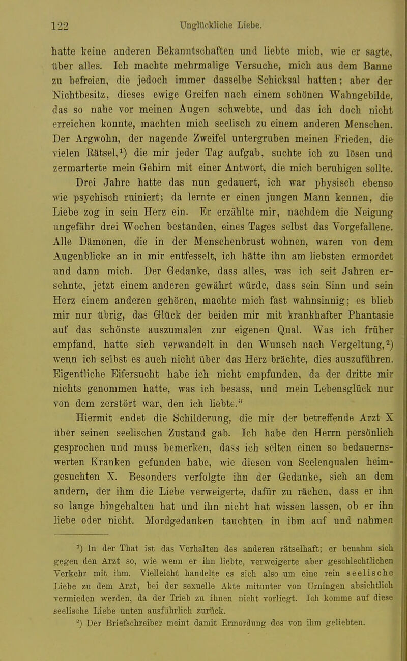 hatte keine anderen Bekanntschaften und liebte mich, wie er sagte, über alles. Ich machte mehrmalige Versuche, mich aus dem Banne zu befreien, die jedoch immer dasselbe Schicksal hatten; aber der Nichtbesitz, dieses ewige Greifen nach einem schönen Wahngebilde, das so nahe vor meinen Augen schwebte, und das ich doch nicht erreichen konnte, machten mich seelisch zu einem anderen Menschen. Der Argwohn, der nagende Zweifel untergruben meinen Frieden, die vielen Kätsel,^) die mir jeder Tag aufgab, suchte ich zu lösen und zermarterte mein Gehirn mit einer Antwort, die mich beruhigen sollte. Drei Jahre hatte das nun gedauert, ich war physisch ebenso wie psychisch ruiniert; da lernte er einen jungen Mann kennen, die Liebe zog in sein Herz ein. Er erzählte mir, nachdem die Neigung ungefähr drei Wochen bestanden, eines Tages selbst das Vorgefallene. Alle Dämonen, die in der Menschenbrust wohnen, waren von dem Augenblicke an in mir entfesselt, ich hätte ihn am liebsten ermordet und dann mich. Der Gedanke, dass alles, was ich seit Jahren er- sehnte, jetzt einem anderen gewährt würde, dass sein Sinn und sein Herz einem anderen gehören, machte mich fast wahnsinnig; es blieb mir nur übrig, das Glück der beiden mir mit krankhafter Phantasie auf das schönste auszumalen zur eigenen Qual. Was ich früher empfand, hatte sich verwandelt in den Wunsch nach Vergeltung, 2) wenn ich selbst es auch nicht über das Herz brächte, dies auszuführen. Eigentliche Eifersucht habe ich nicht empfunden, da der dritte mir nichts genommen hatte, was ich besass, und mein Lebensglück nur von dem zerstört war, den ich liebte. Hiermit endet die Schilderung, die mir der betreffende Arzt X über seinen seelischen Zustand gab. Ich habe den Herrn persönlich gesprochen und muss bemerken, dass ich selten einen so bedauerns- werten Kranken gefunden habe, wie diesen von Seelenqualen heim- gesuchten X. Besonders verfolgte ihn der Gedanke, sich an dem andern, der ihm die Liebe verweigerte, dafür zu rächen, dass er ihn so lange hingehalten hat und ihn nicht hat wissen lassen, ob er ihn liebe oder nicht. Mordgedanken tauchten in ihm auf und nahmen In der That ist das Verhalten des anderen rätselhaft; er benahm sich gegen den Arzt so, wie wenn er ihn liebte, verweigerte aber geschlechtlichen Verkehr mit ihm. Vielleicht handelte es sich also um eine rein seelische Liebe zu dem Arzt, bei der sexuelle Akte mitunter von Urningen absichtlich vermieden werden, da der Trieb zu ihnen nicht vorliegt. Ich komme auf diese seelische Liebe unten ausfuhi-lich zurück. ^) Der Briefschreiber meint damit Ermordung des von ihm geliebten.