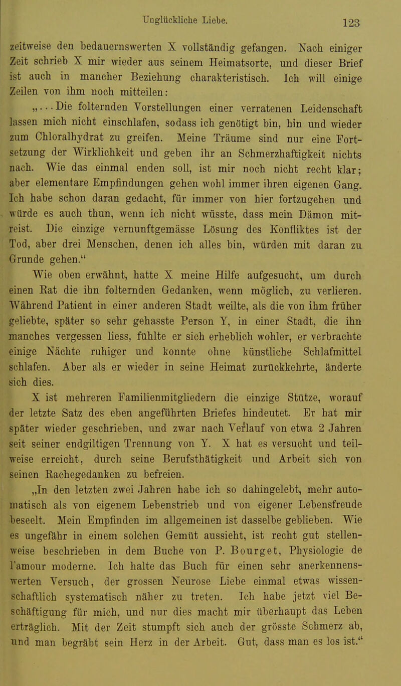 zeitweise den bedauernswerten X vollständig gefangen. Nach einiger Zeit schrieb X mir wieder aus seinem Heimatsorte, und dieser Brief ist auch in mancher Beziehung charakteristisch. Ich will einige Zeilen von ihm noch mitteilen: „... Die folternden Vorstellungen einer verratenen Leidenschaft lassen mich nicht einschlafen, sodass ich genötigt bin, hin und wieder zum Chloralhydrat zu greifen. Meine Träume sind nur eine Fort- setzung der Wirklichkeit und geben ihr an Schmerzhaftigkeit nichts nach. Wie das einmal enden soll, ist mir noch nicht recht klar; aber elementare Empfindungen gehen wohl immer ihren eigenen Gang. Ich habe schon daran gedacht, für immer von hier fortzugehen und würde es auch thun, wenn ich nicht wüsste, dass mein Dämon mit- reist. Die einzige vernunftgemässe Lösung des Konfliktes ist der Tod, aber drei Menschen, denen ich alles bin, würden mit daran zu Grunde gehen. Wie oben erwähnt, hatte X meine Hilfe aufgesucht, um durch einen Kat die ihn folternden Gedanken, wenn möglich, zu verlieren. Während Patient in einer anderen Stadt weilte, als die von ihm früher geliebte, später so sehr gehasste Person Y, in einer Stadt, die ihn manches vergessen Hess, fühlte er sich erheblich wohler, er verbrachte einige Nächte ruhiger und konnte ohne künstliche Schlafmittel schlafen. Aber als er wieder in seine Heimat zurückkehrte, änderte sich dies. X ist mehreren Familienmitgliedern die einzige Stütze, worauf der letzte Satz des eben angeführten Briefes hindeutet. Er hat mir später wieder geschrieben, und zwar nach Verlauf von etwa 2 Jahren seit seiner endgiltigen Trennung von Y. X hat es versucht und teil- weise erreicht, durch seine Berufsthätigkeit und Arbeit sich von seinen Kachegedanken zu befreien. „In den letzten zwei Jahren habe ich so dahingelebt, mehr auto- matisch als von eigenem Lebenstrieb und von eigener Lebensfreude beseelt. Mein Empfinden im allgemeinen ist dasselbe geblieben. Wie es ungefähr in einem solchen Gemüt aussieht, ist recht gut stellen- weise beschrieben in dem Buche von P. Bourget, Physiologie de Tamour moderne. Ich halte das Buch für einen sehr anerkennens- werten Versuch, der grossen Neurose Liebe einmal etwas wissen- schaftlich systematisch näher zu treten. Ich habe jetzt viel Be- schäftigung für mich, und nur dies macht mir überhaupt das Leben erträglich. Mit der Zeit stumpft sich auch der grösste Schmerz ab, und man begräbt sein Herz in der Arbeit. Gut, dass man es los ist.