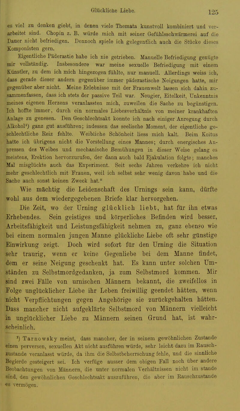 es viel zu denken giebt, in denen viele Themata kunstvoll kombiniert und ver- arbeitet sind. Chopin z. B. würde mich mit seiner Gefüblsschwärmerei auf die Dauer nicht befriedigen. Dennoch spiele ich gelegentlich auch die Stücke dieses Komponisten gern. Eigentliche Päderastie habe ich nie getiieben. Manuelle Befriedigung genügte mir vollständig. Insbesondere war meine sexuelle Befriedigung mit einem Künstler, zu dem ich mich hingezogen fühlte, nur manuell. Allerdings weiss ich, dass gerade dieser andern gegenüber immer päderastische Neigungen hatte, mir gegenüber aber nicht. Meine Erlebnisse mit der Frauenwelt lassen sich dahin zu- sammenfassen, dass ich stets der passive Teil war. Neugier, Eitelkeit, Unkenntnis meines eigenen Herzens veranlassten mich, zuweilen die Sache zu begünstigen. Ich hoffte immer, dui-ch ein normales Liebesverhältnis von meiner krankhaften Anlage zu genesen. Den Geschlechtsakt konnte ich nach einiger Anregung durch Alkohol') ganz gut ausführen; indessen das seelische Moment, der eigentliche ge- schlechtliche Reiz fehlte. Weibliche Schönheit liess mich kalt. Beim Koitus hatte ich übrigens nicht die Vorstellung eines Mannes; durch energisches An- pressen des Weibes und mechanische Bemühungen in dieser Weise gelang es meistens, Erektion hervorzurufen, der dann auch bald Ejakulation folgte; manches Mal misglückte auch das Experiment. Seit sechs Jahren verkehre ich nicht mehr geschlechtlich mit Frauen, weil ich selbst sehr wenig davon habe und die Sache auch sonst keinen Zweck hat. Wie mächtig die Leidenschaft des Urnings sein kann, dürfte wohl aus dem wiedergegebenen Briefe klar hervorgehen. Die Zeit, wo der Urning glücklich liebt, hat für ihn etwas Erhebendes. Sein geistiges und körperliches Befinden wird besser, Arbeitsfähigkeit und Leistungsfähigkeit nehmen zu, ganz ebenso wie bei einem normalen jungen Manne glückliche Liebe oft sehr günstige Einwirkung zeigt. Doch wird sofort für den Urning die Situation sehr traurig, wenn er keine Gegenliebe bei dem Manne findet, dem er seine Neigung geschenkt hat. Es kann unter solchen Um- ständen zu Selbstmordgedanken, ja zum Selbstmord kommen. Mir sind zwei Fälle von urnischen Männern bekannt, die zweifellos in Folge unglücklicher Liebe ihr Leben freiwillig geendet hätten, wenn nicht Verpflichtungen gegen Angehörige sie zurückgehalten hätten. Dass mancher nicht aufgeklärte Selbstmord von Männern vielleicht in unglücklicher Liebe zu Männern seinen Grund hat, ist wahr- scheinlich. ') Tarnowsky meint, dass mancher, der in seinem gewöhnlichen Zustande einen perversen, sexuellen Akt nicht ausführen würde, sehr leicht dazu im Rausch- zustände veranlasst würde, da ihm die Selbstbeherrschung fehle, und die sinnlich© Begierde gesteigert sei. Ich verfüge ausser dem obigen Fall noch über andere Beobachtungen von Männern, die unter normalen Verhältnissen nicht im stando sind, den gewöhnlichen Geschlechtsakt auszuführen, die aber im Rauschzustände es vermögen.