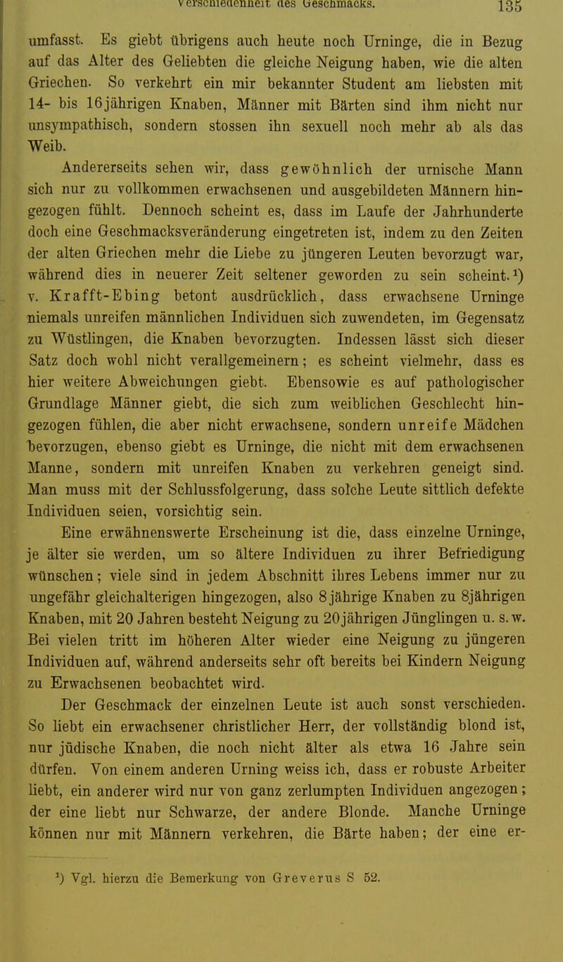 umfasst. Es giebt übrigens auch heute noch Urninge, die in Bezug auf das Alter des Geliebten die gleiche Neigung haben, wie die alten Griechen. So verkehrt ein mir bekannter Student am liebsten mit 14- bis 16jährigen Knaben, Männer mit Bärten sind ihm nicht nur unsympathisch, sondern stossen ihn sexuell noch mehr ab als das Weib. Andererseits sehen wir, dass gewöhnlich der urnische Mann sich nur zu vollkommen erwachsenen und ausgebildeten Männern hin- gezogen fühlt. Dennoch scheint es, dass im Laufe der Jahrhunderte doch eine Geschmacksveränderung eingetreten ist, indem zu den Zeiten der alten Griechen mehr die Liebe zu jüngeren Leuten bevorzugt war, während dies in neuerer Zeit seltener geworden zu sein scheint.^) V. Krafft-Ebing betont ausdrücklich, dass erwachsene Urninge niemals unreifen männlichen Individuen sich zuwendeten, im Gegensatz zu Wüstlingen, die Knaben bevorzugten. Indessen lässt sich dieser Satz doch wohl nicht verallgemeinern; es scheint vielmehr, dass es hier weitere Abweichungen giebt. Ebensowie es auf pathologischer Grundlage Männer giebt, die sich zum weiblichen Geschlecht hin- gezogen fühlen, die aber nicht erwachsene, sondern unreife Mädchen bevorzugen, ebenso giebt es Urninge, die nicht mit dem erwachsenen Manne, sondern mit unreifen Knaben zu verkehren geneigt sind. Man muss mit der Schlussfolgerung, dass solche Leute sittlich defekte Individuen seien, vorsichtig sein. Eine erwähnenswerte Erscheinung ist die, dass einzelne Urninge, je älter sie werden, um so ältere Individuen zu ihrer Befriedigung wünschen; viele sind in jedem Abschnitt ibres Lebens immer nur zu ungefähr gleichalterigen hingezogen, also 8 jährige Knaben zu 8jährigen Knaben, mit 20 Jahren besteht Neigung zu 20 jährigen Jünglingen u. s. w. Bei vielen tritt im höheren Alter wieder eine Neigung zu jüngeren Individuen auf, während anderseits sehr oft bereits bei Kindern Neigung zu Erwachsenen beobachtet wird. Der Geschmack der einzelnen Leute ist auch sonst verschieden. So liebt ein erwachsener christlicher Herr, der vollständig blond ist, nur jüdische Knaben, die noch nicht älter als etwa 16 Jahre sein dürfen. Von einem anderen Urning weiss ich, dass er robuste Arbeiter liebt, ein anderer wird nur von ganz zerlumpten Individuen angezogen; der eine liebt nur Schwarze, der andere Blonde. Manche Urninge können nur mit Männern verkehren, die Bärte haben; der eine er- 0 Vgl. hierzu die Bemerkung von Greveriis S 52.