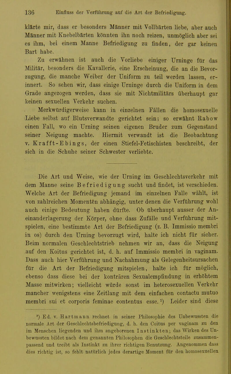 klärte mir, dass er besonders Männer mit Vollbärten liebe, aber auch Männer mit Knebelbärten könnten ihn noch reizen, unmöglich aber sei es ihm, bei einem Manne Befriedigung zu finden, der gar keinen Bart habe. Zu erwähnen ist auch die Vorliebe einiger Urninge für das Militär, besonders die Kavallerie, eine Erscheinung, die an die Bevor- zugung, die manche Weiber der Uniform zu teil werden lassen, er- innert. So sehen wir, dass einige Urninge durch die Uniform in dem Grade angezogen werden, dass sie mit Nichtmilitärs überhaupt gar keinen sexuellen Verkehr suchen. Merkwürdigerweise kann in einzelnen Fällen die homosexuelle Liebe selbst auf Blutsverwandte gerichtet sein; so erwähnt Rabow einen Fall, wo ein Urning seinen eigenen Bruder zum Gegenstand seiner Neigung machte. Hiermit verwandt ist die Beobachtung V. Krafft-Ebings, der einen Stiefel-Fetischisten beschreibt, der sich in die Schuhe seiner Schwester verliebte. Die Art und Weise, wie der Urning im Geschlechtsverkehr mit dem Manne seine Befriedigung sucht und findet, ist verschieden. Welche Art der Befriedigung jemand im einzelnen Falle wählt, ist von zahlreichen Momenten abhängig, unter denen die Verführung wohl auch einige Bedeutung haben dürfte. Ob überhaupt ausser der An- einanderlagerung der Körper, ohne dass Zufälle und Verführung mit- spielen, eine bestimmte Art der Befriedigung (z. B. Immissio membri in os) durch den Urning bevorzugt wird, halte ich nicht für sicher. Beim normalen Geschlechtstrieb nehmen wir an, dass die Neigung auf den Koitus gerichtet ist, d. h. auf Immissio membri in vaginam. Dass auch hier Verführung und Nachahmung als Gelegenheitsursachen für die Art der Befriedigung mitspielen, halte ich für möglich, ebenso dass diese bei der konträren Sexualempfiudung in erhöhtem Masse mitwirken; vielleicht würde sonst im heterosexuellen Verkehr mancher wenigstens eine Zeitlang mit dem einfachen contactu mutuo membri sui et corporis feminae contentus esse. ^) Leider sind diese ') Ed. V. Hart mann reclinet in seiner Philosophie des Unbewiissten die normale Art der Geschlechtsbefriedigung, d. h. den Coitus per vaginam zu den im Menschen liegenden und ihm angeborenen Instinkten; das Wirken des Un- bewussten bildet nach dem genannten Philosophen die Geschlechtsteile zusammen- passend und treibt als Instinkt zu ihrer richtigen Benutzung. Angenommen dass dies richtig ist, so fehlt natürlich jedes derartige Moment für den homosexuellea