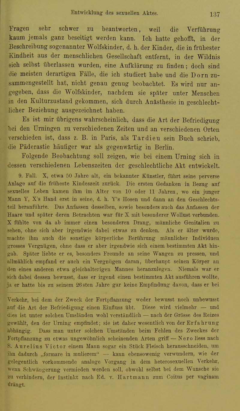 Entwicklung des sexuellen Aktes. Tragen sehr schwer zu beantworten, weil die Verführung kaum jemals ganz beseitigt werden kann. Ich hatte gehofft, in der Beschreibung sogenannter Wolfskinder, d. h. der Kinder, die in frühester Kindheit aus der menschlichen Gesellschaft entfernt, in der Wildnis sich selbst überlassen wurden, eine Aufklärung zu finden; doch sind die meisten derartigen Fälle, die ich studiert habe und die Dorn zu- sammengestellt hat, nicht genau genug beobachtet. Es wird nur an- gegeben, dass die Wolfskinder, nachdem sie später unter Menschen in den Kulturzustand gekommen, sich durch Anästhesie in geschlecht- licher Beziehung ausgezeichnet haben. Es ist mir übrigens wahrscheinlich, dass die Art der Befriedigung bei den Urningen zu verschiedenen Zeiten und an verschiedenen Orten verschieden ist, dass z. B. in Paris, als Tardieu sein Buch schrieb, die Päderastie häufiger war als gegenwärtig in Berlin. Folgende Beobachtung soll zeigen, wie bei einem Urning sich in dessen verschiedeneu Lebenszeiten der geschlechtliche Akt entwickelt. 9. Fall. X, etwa 50 Jahre alt, ein bekannter Künstler, führt seine perverse Anlage auf die früheste Kindeszeit zurück. Die ersten Gedanken in Bezug auf sexuelles Leben kamen ihm im Alter von 10 oder 11 Jahren, wo ein junger Alann Y, X's Hand erst in seine, d. h. Y's Hosen und dann an den Geschlechts- teil heranführte. Das Anfassen desselben, sowie besonders auch das Anfassen der Haare und später deren Betrachten war für X mit besonderer Wollust verbunden. X fühlte von da ab immer einen besonderen Drang, männliche Genitalien zu sehen, ohne sich aber irgendwie dabei etwas zu denken. Als er älter wurde, machte ihm auch die sonstige körperliche Berührung männlicher Individuen grosses Vergnügen, ohne dass er aber irgendwie sich einem bestimmten Akt hin- gab. Später liebte er es, besonders Freunde an seine Wangen zu pressen, und allmählich empfand er auch ein Vergniigen daran, überhaupt seinen Körper an den eines anderen etwa gleichaltei'igen Mannes heranzulegen. Niemals war er sich dabei dessen bewusst, dass er irgend einen bestimmten Akt ausführen wollte, ja er hatte bis zu seinem 26sten Jahre gar keine Empfindung davon, dass er bei Verkehr, bei dem der Zweck der Fortpflanzung weder bewusst noch unbewusst auf die Art der Befriedigung einen Einfluss übt. Diese wird vielmehr — und dies ist unter solchen TJmsländen wohl verständlich — nach der Grösse des Reizes gewählt, den der Urning empfindet; sie ist daher wesentlich von der Erfahrung abhängig. Dass man unter solchen Umständen beim Fehlen des Zweckes der Fortpflanzung zu etwas ungewöhnlich scheinenden Arten griff— Nero Hess nach vS. Aurel ins Victor einem Mann sogar ein Stück Fleisch herausschneiden, um ihn dadurch „forraare in mulierem — kann ebensowenig verwundem, wie der gelegentlich vorkommende analoge Vorgang in dem heterosexuellen Verkelu-, wenn Schwängerung vermieden werden soll, obwohl selbst bei dem Wunsche sie zu verhindern, der Instinkt nach Ed. v. Hartmann zum Coitus per vaginam drängt.