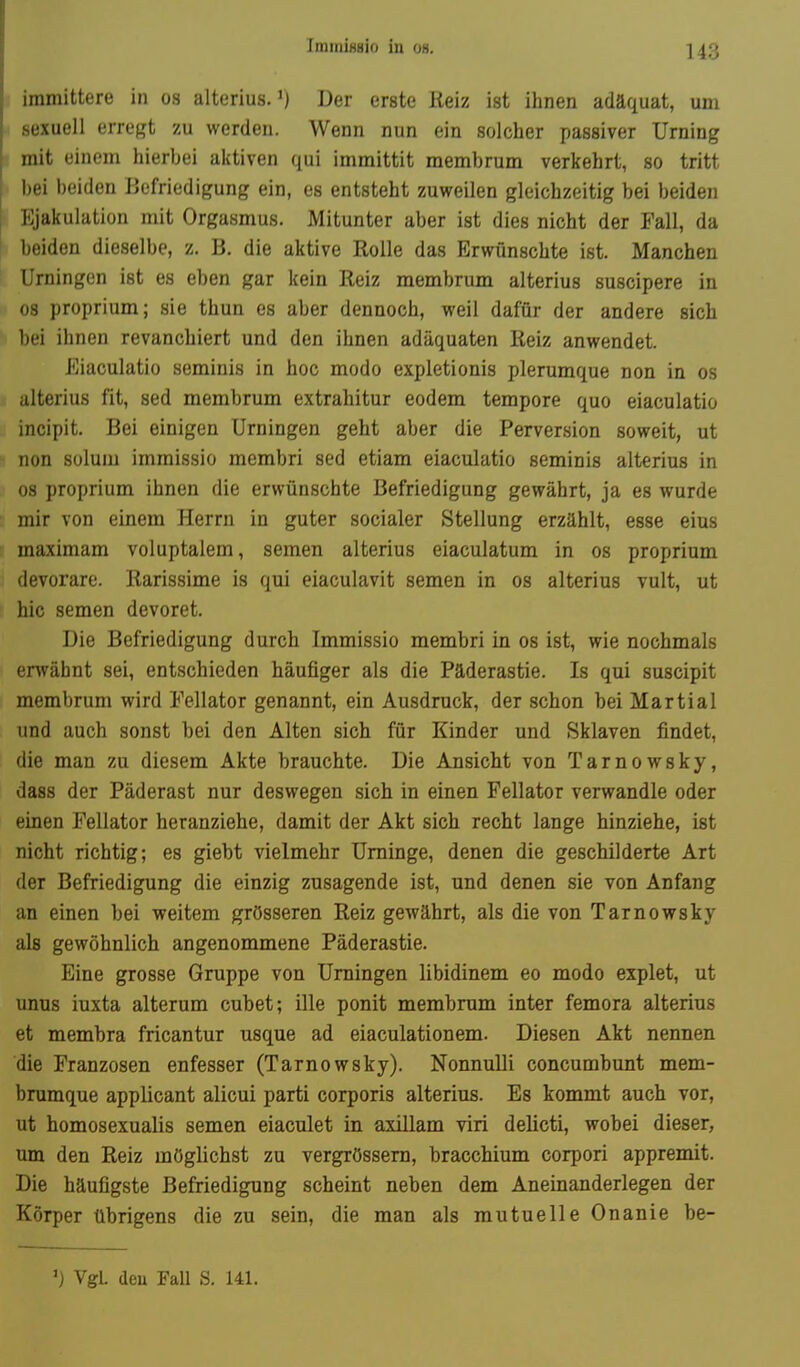 IminiHBio in oh. immittere in os alterius.') Der erste Keiz ist ihnen adäquat, um sexuell erregt zu werden. Wenn nun ein solcher passiver Urning mit einem hierbei aictiven qui immittit membrum verkehrt, so tritt bei beiden Befriedigung ein, es entsteht zuweilen gleichzeitig bei beiden Ejakulation mit Orgasmus. Mitunter aber ist dies nicht der Fall, da beiden dieselbe, z. B. die aktive Rolle das Erwünschte ist. Manchen Urningen ist es eben gar kein Reiz membrum alterius suscipere in 08 proprium; sie thun es aber dennoch, weil dafür der andere sich bei ihnen revanchiert und den ihnen adäquaten Reiz anwendet. Eiaculatio seminis in hoc modo expletionis plerumque non in os alterius fit, sed membrum extrahitur eodem tempore quo eiaculatio incipit. Bei einigen Urningen geht aber die Perversion soweit, ut non süluiu immissio membri sed etiam eiaculatio seminis alterius in 08 proprium ihnen die erwünschte Befriedigung gewährt, ja es wurde mir von einem Herrn in guter socialer Stellung erzählt, esse eins maximam voluptalem, semen alterius eiaculatum in os proprium devorare. Rarissime is qui eiaculavit semen in os alterius vult, ut hic semen devoret. Die Befriedigung durch. Immissio membri in os ist, wie nochmals envähnt sei, entschieden häufiger als die Päderastie. Is qui suscipit membrum wird Fellator genannt, ein Ausdruck, der schon bei Martial und auch sonst bei den Alten sich für Kinder und Sklaven findet, die man zu diesem Akte brauchte. Die Ansicht von Tarnowsky, dass der Päderast nur deswegen sich in einen Fellator verwandle oder einen Fellator heranziehe, damit der Akt sich recht lange hinziehe, ist nicht richtig; es giebt vielmehr Urninge, denen die geschilderte Art der Befriedigung die einzig zusagende ist, und denen sie von Anfang an einen bei weitem grösseren Reiz gewährt, als die von Tarnowsky als gewöhnlich angenommene Päderastie. Eine grosse Gruppe von Urningen libidinem eo modo explet, ut unus iuxta alterum cubet; ille ponit membrum inter femora alterius et membra fricantur usque ad eiaculationem. Diesen Akt nennen die Franzosen enfesser (Tarnowsky). Nonnulli concumbunt mem- brumque applicant alicui parti corporis alterius. Es kommt auch vor, ut homosexualis semen eiaculet in axillam viri delicti, wobei dieser, um den Reiz möglichst zu vergrössem, bracchium corpori appremit. Die häufigste Befriedigung scheint neben dem Aneinanderlegen der Körper übrigens die zu sein, die man als mutuelle Onanie be- ') Vgl. deu Fall S. 141.