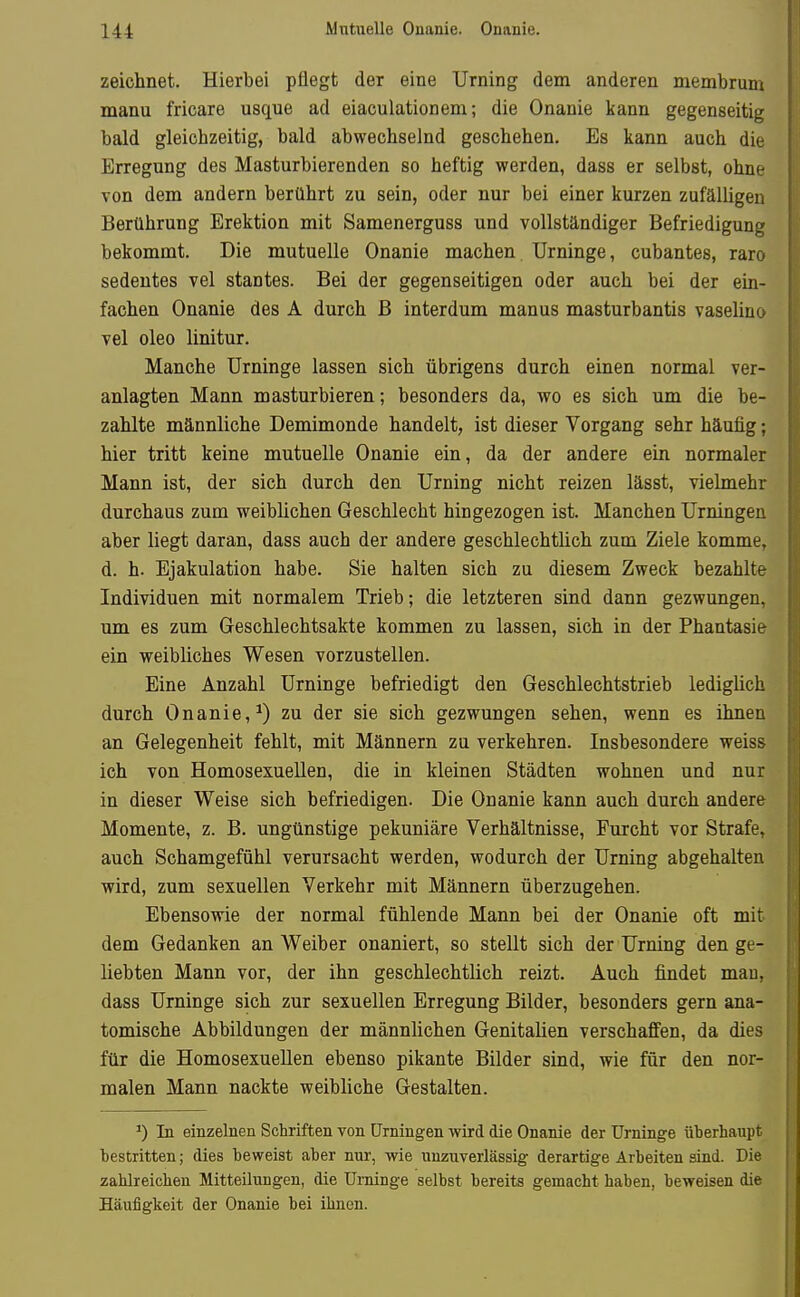 zeichnet. Hierbei pflegt der eine Urning dem anderen membrum manu fricare usque ad eiaculationem; die Onanie kann gegenseitig bald gleichzeitig, bald abwechselnd geschehen. Es kann auch die Erregung des Masturbierenden so heftig werden, dass er selbst, ohne von dem andern berührt zu sein, oder nur bei einer kurzen zufälligen Berührung Erektion mit Samenerguss und vollständiger Befriedigung bekommt. Die mutuelle Onanie machen Urninge, cubantes, raro sedentes vel stantes. Bei der gegenseitigen oder auch bei der ein- fachen Onanie des A durch B interdum manus masturbantis vaselino vel oleo linitur. Manche Urninge lassen sich übrigens durch einen normal ver- anlagten Mann masturbieren; besonders da, wo es sich um die be- zahlte männliche Demimonde handelt, ist dieser Vorgang sehr häufig; hier tritt keine mutuelle Onanie ein, da der andere ein normaler Mann ist, der sich durch den Urning nicht reizen lässt, vielmehr durchaus zum weiblichen Geschlecht hingezogen ist. Manchen Urningen aber liegt daran, dass auch der andere geschlechtüch zum Ziele komme, d. h. Ejakulation habe. Sie halten sich zu diesem Zweck bezahlte Individuen mit normalem Trieb; die letzteren sind dann gezwungen, um es zum Geschlechtsakte kommen zu lassen, sich in der Phantasie ein weibliches Wesen vorzustellen. Eine Anzahl Urninge befriedigt den Geschlechtstrieb lediglich durch Onanie,^) zu der sie sich gezwungen sehen, wenn es ihnen an Gelegenheit fehlt, mit Männern zu verkehren. Insbesondere weiss ich von Homosexuellen, die in kleiaen Städten wohnen und nur in dieser Weise sich befriedigen. Die Onanie kann auch durch andere Momente, z. B. ungünstige pekuniäre Verhältnisse, Furcht vor Strafe, auch Schamgefühl verursacht werden, wodurch der Urning abgehalten wird, zum sexuellen Verkehr mit Männern überzugehen. Ebensowie der normal fühlende Mann bei der Onanie oft mit dem Gedanken an Weiber onaniert, so stellt sich der Urning den ge- liebten Mann vor, der ihn geschlechtlich reizt. Auch findet mau, dass Urninge sich zur sexuellen Erregung Bilder, besonders gern ana- tomische Abbildungen der männlichen Genitalien verschaffen, da dies für die Homosexuellen ebenso pikante Bilder sind, wie für den nor- malen Mann nackte weibliche Gestalten. ^) In einzelnen Schriften von Urningen wird die Onanie der Urninge üherhanpt bestritten; dies beweist aber nur, wie unzuverlässig derartige Arbeiten sind. Die zahlreicben Mitteilungen, die Urninge selbst bereits gemacht haben, beweisen die Häufigkeit der Onanie bei ihnen.