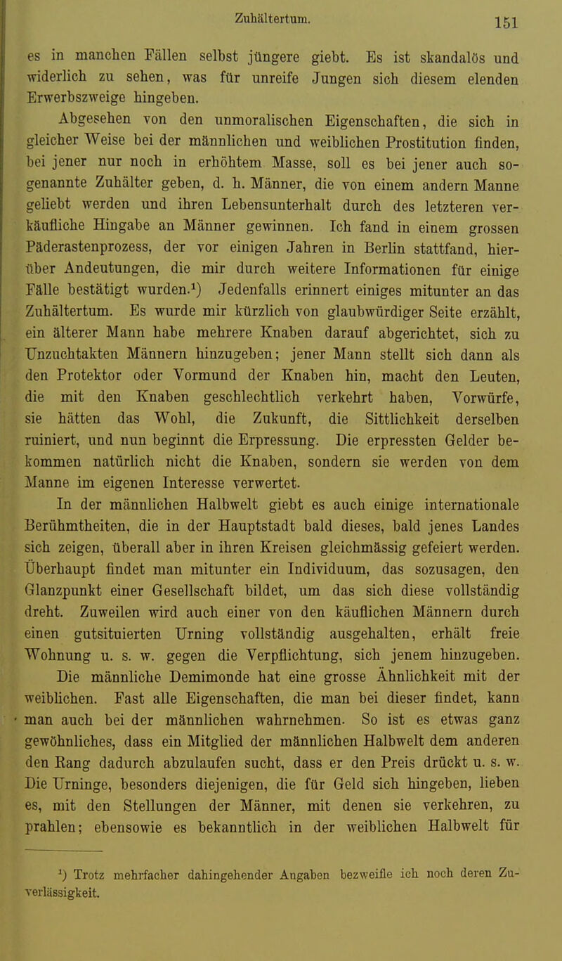 Zuhältertum. es in manclien Fällen selbst jüngere giebt. Es ist skandalös und widerlich zu sehen, was für unreife Jungen sich diesem elenden Erwerbszweige hingeben. Abgesehen von den unmoralischen Eigenschaften, die sich in gleicher Weise bei der männlichen und weiblichen Prostitution finden, bei jener nur noch in erhöhtem Masse, soll es bei jener auch so- genannte Zuhälter geben, d. h. Männer, die von einem andern Manne geliebt werden und ihren Lebensunterhalt durch des letzteren ver- käufliche Hingabe an Männer gewinnen. Ich fand in einem grossen Päderastenprozess, der vor einigen Jahren in Berlin stattfand, hier- über Andeutungen, die mir durch weitere Informationen für einige Fälle bestätigt wurden.^) Jedenfalls erinnert einiges mitunter an das Zuhältertum. Es wurde mir kürzlich von glaubwürdiger Seite erzählt, ein älterer Mann habe mehrere Knaben darauf abgerichtet, sich zu Unzuchtakten Männern hinzugeben; jener Mann stellt sich dann als den Protektor oder Vormund der Knaben hin, macht den Leuten, die mit den Knaben geschlechtlich verkehrt haben, Vorwürfe, sie hätten das Wohl, die Zukunft, die Sittlichkeit derselben ruiniert, und nun beginnt die Erpressung. Die erpressten Gelder be- kommen natürlich nicht die Knaben, sondern sie werden von dem Manne im eigenen Interesse verwertet. In der männlichen Halbwelt giebt es auch einige internationale Berühmtheiten, die in der Hauptstadt bald dieses, bald jenes Landes sich zeigen, überall aber in ihren Kreisen gleichmässig gefeiert werden. Überhaupt findet man mitunter ein Individuum, das sozusagen, den Glanzpunkt einer Gesellschaft bildet, um das sich diese vollständig dreht. Zuweilen wird auch einer von den käuflichen Männern durch einen gutsituierten Urning vollständig ausgehalten, erhält freie Wohnung u. s. w. gegen die Verpflichtung, sich jenem hinzugeben. Die männliche Demimonde hat eine grosse Ähnlichkeit mit der weiblichen. Fast alle Eigenschaften, die man bei dieser findet, kann ■ man auch bei der männlichen wahrnehmen. So ist es etwas ganz gewöhnliches, dass ein Mitglied der männlichen Halbwelt dem anderen den Kang dadurch abzulaufen sucht, dass er den Preis drückt u. s. w. Die Urninge, besonders diejenigen, die für Geld sich hingeben, lieben es, mit den Stellungen der Männer, mit denen sie verkehren, zu prahlen; ebensowie es bekanntlich in der weiblichen Halbwelt für Trotz mehrfacher dahingehender Angaben bezweifle ich noch deren Zu- verlässigkeit.