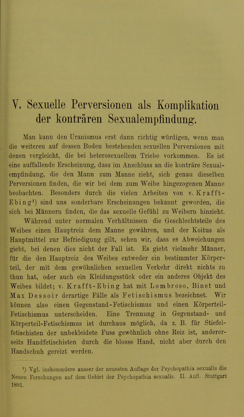 V. Sexuelle Perversionen als Komplikation der konträren Sexualempfindung. Man kann den TJranismus erst dann richtig würdigen, wenn man die weiteren auf dessen Boden bestehenden sexuellen Perversionen mit denen vergleicht, die hei heterosexuellem Triebe vorkommen. Es ist eine auffallende Erscheinung, dass im Anschluss an die konträre Sexual- empfindung, die den Mann zum Manne zieht, sich genau dieselben Perversionen finden, die wir bei dem zum Weibe hingezogenen Manne beobachten. Besonders durch die vielen Arbeiten von v. Krafft- Ebing*) sind uns sonderbare Erscheinungen bekannt geworden, die sich bei Männern finden, die das sexuelle Gefühl zu Weibern hinzieht. Während unter normalen Verhältuissen die Geschlechtsteile des Weibes einen Hauptreiz dem Manne gewähren, und der Koitus als Hauptmittel zur Befriedigung gilt, sehen wir, dass es Abweichungen giebt, bei denen dies nicht der Fall ist. Es giebt vielmehr Männer, für die den Hauptreiz des Weibes entweder ein bestimmter Körper- teil, der mit dem gewöhnlichen sexuellen Verkehr direkt nichts zu thun hat, oder auch ein Kleidungsstück oder ein anderes Objekt des Weibes bildet; v. Krafft-Ebing hat mit Lombroso, Binet und Max Dessoir derartige Fälle als Fetischismus bezeichnet. Wir können also einen Gegenstand-Fetischismus und einen Körperteil- Fetischismus unterscheiden. Eine Trennung in Gegenstand- und Körperteil-Fetischismus ist durchaus möglich, da z. B. für Stiefel- fetischisten der unbekleidete Fuss gewöhnlich ohne Eeiz ist, anderer- seits Handfetischisten durch die blosse Hand, nicht aber durch den Handschuh gereizt werden. 0 Vgl. insbesondere ausser der neuesten Auflage der Psychopatliia sexualis die Neuen Forschungen auf dem Gebiet der Psychopathia sexualis. II. Aufl. Stuttgart 1891.