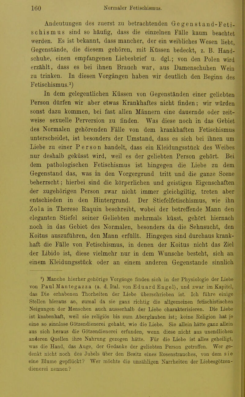 Andeutungen des zuerst zu betrachtenden Gegenstand-Feti- schismus sind so häutig, dass die einzelnen Fälle kaum beachtet werden. Es ist bekannt, dass mancher, der ein weibliches Wesen liebt, Gegenstände, die diesem gehören, mit Küssen bedeckt, z. B. Hand- schuhe, einen empfangenen Liebesbrief u. dgl.; von den Polen wird erzählt, dass es bei ihnen Brauch war, aus Damenschuhen Wein zu trinken. In diesen Vorgängen haben wir deutlich den Beginn des Fetischismus.^) In dem gelegentlichen Küssen von Gegenständen einer geliebten Person dürfen wir aber etwas Krankhaftes nicht finden; wir würden sonst dazu kommen, bei fast allen Männern eine dauernde oder zeit- weise sexuelle Perversion zu finden. Was diese noch in das Gebiet des Normalen gehörenden Fälle von dem krankhaften Fetischismus unterscheidet, ist besonders der Umstand, dass es sich bei ihnen um Liebe zu einer Person handelt, dass ein Kleidungsstück des Weibes nur deshalb geküsst wird, weil es der geliebten Person gehört. Bei dem pathologischen Fetischismus ist hingegen die Liebe zu dem Gegenstand das, was in den Vorgergrund tritt und die ganze Scene beherrscht; hierbei sind die körperlichen und geistigen Eigenschaften der zugehörigen Person zwar nicht immer gleichgiltig, treten aber entschieden in den Hintergrund. Der Stiefelfetischismus, wie ihn Zola in Therese Kaquin beschreibt, wobei der betreffende Mann den eleganten Stiefel seiner Geliebten mehrmals küsst, gehört hiernach noch in das Gebiet des Normalen, besonders da die Sehnsucht, den Koitus auszuführen, den Mann erfüllt. Hingegen sind durchaus krank- haft die Fälle von Fetischismus, in denen der Koitus nicht das Ziel der Libido ist, diese vielmehr nur in dem Wunsche besteht, sich an einem Kleidungsstück oder an einem anderen Gegenstande sinnlich ^) Manche hierher gehörige Vorgänge finden sicli in der Physiologie der Liebe von Paul Mantegazza (a. d. Ital. von Eduard Engel), und zwar im Kapitel, das Die erhabenen Thorheiten der Liehe überschrieben ist. Ich führe einige Stellen hieraus an, zumal da sie ganz richtig die allgemeinen fetischistischen Neigungen der Menschen auch ausserhalb der Liebe charakterisieren. Die Liebe ist knabenhaft, weil sie religiös bis zum Aberglauben ist; keine Religion hat je eine so sinnlose Götzendienerei gehabt, wie die Liebe. Sie allein hätte ganz allein aus sich heraus die Götzendienerei erfunden, wenn diese nicht aus unendlichen anderen Quellen ihre Nahrung gezogen hätte. Für die Liebe ist alles geheiligt, ■was die Hand, das Auge, der Gedanke der geliebten Person getroffen. Wer ge- denkt nicht noch des Jubels über den Besitz eines Kosensti'auches, von dem sie eine Blume gepflückt'? Wer möchte die unzähligen Narrheiten der Liebesgötzen- dienerei nennen?