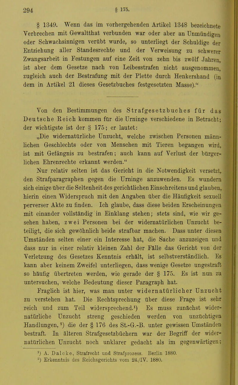 § 1349. Wenn das im vorhergehenden Artikel 1348 bezeichnete Verbrechen mit Gewaltthat verbunden war oder aber an Unmündigen oder Schwachsinnigen verübt wurde, so unterliegt der Schuldige der Entziehung aller Standesrechte und der Verweisung zu schwerer Zwangsarbeit in Festungen auf eine Zeit von zehn bis zwölf Jahren, ist aber dem Gesetze nach von Leibesstrafen nicht ausgenommen, zugleich auch der Bestrafung mit der Plette durch Henkershand (in dem in Artikel 21 dieses Gesetzbuches festgesetzten Masse). Von den Bestimmungen des Strafgesetzbuches für das Deutsche Eeich kommen für die Urninge verschiedene in Betracht; der wichtigste ist der § 175; er lautet: „Die widernatürliche Unzucht, welche zwischen Personen männ- lichen Geschlechts oder von Menschen mit Tieren begangen wird, ist mit Gefängnis zu bestrafen; auch kann auf Verlust der bürger- lichen Ehrenrechte erkannt werden. Nur relativ selten ist das Gericht in die Notwendigkeit versetzt, den Strafparagraphen gegen die Urninge anzuwenden. Es wundern sich einige über die Seltenheit des gerichtlichen Einschreitens und glauben, hierin einen Widerspruch mit den Angaben über die Häufigkeit sexuell perverser Akte zu finden. Ich glaube, dass diese beiden Erscheinungen mit einander vollständig in Einklang stehen; stets sind, wie wir ge- sehen haben, zwei Personen bei der widernatürlichen Unzucht be- teiligt, die sich gewöhnlich beide strafbar machen. Dass imter diesen Umständen selten einer ein Interesse hat, die Sache anzuzeigen und dass nur in einer relativ kleinen Zahl der Fälle das Gericht von der Verletzung des Gesetzes Kenntnis erhält, ist selbstverständlich. Es kann aber keinem Zweifel unterliegen, dass wenige Gesetze ungestraft so häufig übertreten werden, wie gerade der § 175. Es ist nun zu untersuchen, welche Bedeutung dieser Paragraph hat. Fraglich ist hier, was man unter widernatürlicher Unzucht zu verstehen hat. Die Rechtsprechung über diese Frage ist sehr reich und zum Teil widersprechend.^) Es muss zunächst wider- natürliche Unzucht streng geschieden werden von unzüchtigen Handlungen, ^) die der § 176 des St.-G.-B. unter gewissen Umständen bestraft. In älteren Strafgesetzbüchern war der Begriff der wider- natürlichen Unzucht noch unklarer gedacht als im gegenwärtigen; A. Dalcke, Strafrecht und Strafprozess. Berlin 1880. Erkenntnis des Reichsgerichts vom 24./IV. 1880.