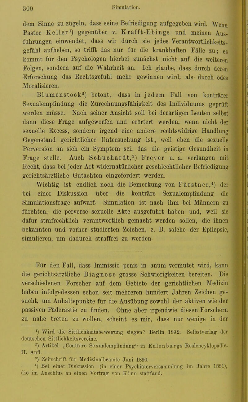 800 Simulation. dem Sinne zu zügeln, dass seine Befriedigung aufgegeben wird. Wenn Pastor Keller 1) gegenüber v. Krafft-Ebings und meinen Aus- führungen einwendet, dass wir durch sie jedes VerantwortUchkeits- gefühl aufheben, so trifft das nur für die krankhaften Fälle zu; es kommt für den Psychologen hierbei zunächst nicht auf die weiteren Folgen, sondern auf die Wahrheit an. Ich glaube, dass durch deren Erforschung das ßechtsgefühl mehr gewinnen wird, als durch ödes Moralisieren. Blumenstock'^) betont, dass in jedem Fall von konträrer Sexualempfindung die Zurechnungsfähigkeit des Individuums geprüft werden müsse. Nach seiner Ansicht soll bei derartigen Leuten selbst dann diese Frage aufgeworfen und erörtert werden, wenn nicht der sexuelle Excess, sondern irgend eine andere rechtswidrige Handlung Gegenstand gerichtlicher Untersuchung ist, weil eben die sexuelle Perversion an sich ein Symptom sei, das die geistige Gesundheit in Frage stelle. Auch Schuchardt,^) Frey er u. a. verlangen mit Recht, dass bei jeder Art widernatürlicher geschlechtlicher Befriedigung gerichtsärztliche Gutachten eingefordert werden. Wichtig ist endlich noch die Bemerkung von Fürstner,*) der bei einer Diskussion über die konträre Sexualempfindung die Simulationsfrage aufwarf. Simulation ist nach ihm bei Männern zu fürchten, die perverse sexuelle Akte ausgeführt haben und, weil sie dafür strafrechtlich verantwortlich gemacht werden sollen, die ihnen bekannten und vorher studierten Zeichen, z. B. solche der Epilepsie, simulieren, um dadurch straffrei zu werden. Für den Fall, dass Immissio penis in anum vermutet wird, kann die gerichtsärztliche Diagnose grosse Schwierigkeiten bereiten. Die verschiedenen Forscher auf dem Gebiete der gerichtlichen Medizin haben infolgedessen schon seit mehreren hundert Jahren Zeichen ge- sucht, um Anhaltepunkte für die Ausübung sowohl der aktiven wie der passiven Päderastie zu finden. Ohne aber irgendwie diesen Forschern zu nahe treten zu wollen, scheint es mir, dass nur wenige in der ') Wird die Sittliclikeitsbewegung siegen? Berlin 1892. Selbstverlag der deutschen Sittlichkeitsvereine. ^) Artikel „Contriire Sexualempfindung in Eulenburgs Eealencyklopädie. II. Aufl. Zeitschrift für Medizinalbeamte Juni 1890. ■*) Bei einer Diskussion (in einer Psj^hiaterversamnilung im Jahre 1881K die im Anschlus au einen Vortrag von Kirn stattfand.