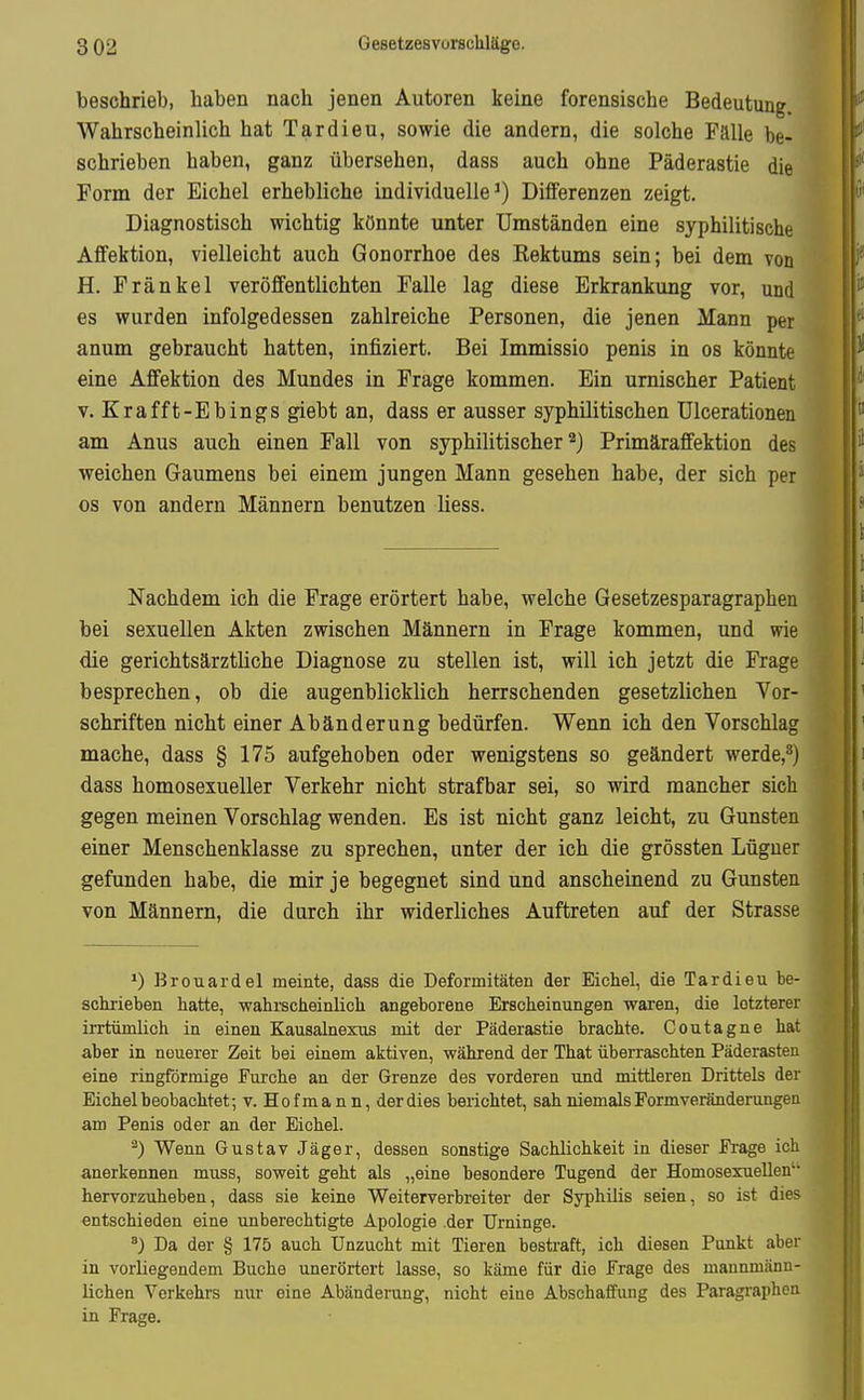 beschrieb, haben nach jenen Autoren keine forensische Bedeutung. Wahrscheinlich hat Tardieu, sowie die andern, die solche Fälle be- schrieben haben, ganz übersehen, dass auch ohne Päderastie die Form der Eichel erhebliche individuelle') Differenzen zeigt. Diagnostisch wichtig könnte unter Umständen eine syphilitische Affektion, vielleicht auch Gonorrhoe des Rektums sein; bei dem von H. Fränkel veröffentlichten Falle lag diese Erkrankung vor, und es wurden infolgedessen zahlreiche Personen, die jenen Mann per anum gebraucht hatten, infiziert. Bei Immissio penis in os könnte eine Affektion des Mundes in Frage kommen. Ein urnischer Patient v. Krafft-Ebings giebt an, dass er ausser syphilitischen Ulcerationen am Anus auch einen Fall von syphilitischer'^) Primäraffektion des weichen Gaumens bei einem jungen Mann gesehen habe, der sich per os von andern Männern benutzen Hess. Nachdem ich die Frage erörtert habe, welche Gesetzesparagraphen bei sexuellen Akten zwischen Männern in Frage kommen, und wie die gerichtsärztliche Diagnose zu stellen ist, will ich jetzt die Frage besprechen, ob die augenblicklich herrschenden gesetzlichen Vor- schriften nicht einer Abänderung bedürfen. Wenn ich den Vorschlag mache, dass § 175 aufgehoben oder wenigstens so geändert werde,^) dass homosexueller Verkehr nicht strafbar sei, so wird mancher sieh gegen meinen Vorschlag wenden. Es ist nicht ganz leicht, zu Gunsten einer Menschenklasse zu sprechen, unter der ich die grössten Lügner gefunden habe, die mir je begegnet sind und anscheinend zu Gunsten von Männern, die durch ihr widerliches Auftreten auf der Strasse Brouardel meinte, dass die Deformitäten der Eichel, die Tardieu be- sctrieben hatte, wahrscheinlich angeborene Erscheinungen waren, die letzterer irrtümlich in einen Kausalnexus mit der Päderastie brachte. Coutagne hat aber in neuerer Zeit bei einem aktiven, während der That überraschten Päderasten eine ringförmige Furche an der Grenze des vorderen und mittleren Drittels der Eichel beobachtet; v. Hofmann, der dies berichtet, sah niemals Form Veränderungen am Penis oder an der Eichel. ^) Wenn Gustav Jäger, dessen sonstige Sachlichkeit in dieser Frage ich anerkennen muss, soweit geht als „eine besondere Tugend der Homosexuellen'' hervorzuheben, dass sie keine Weiterverbreiter der Syphilis seien, so ist dies entschieden eine unberechtigte Apologie der Urninge. ^) Da der § 175 auch Unzucht mit Tieren bestraft, ich diesen Punkt aber in vorliegendem Buche unerörtert lasse, so käme für die Frage des mannmänn- lichen Verkehrs nur eine Abänderung, nicht eine Abschaffung des Paragraphen in Frage.