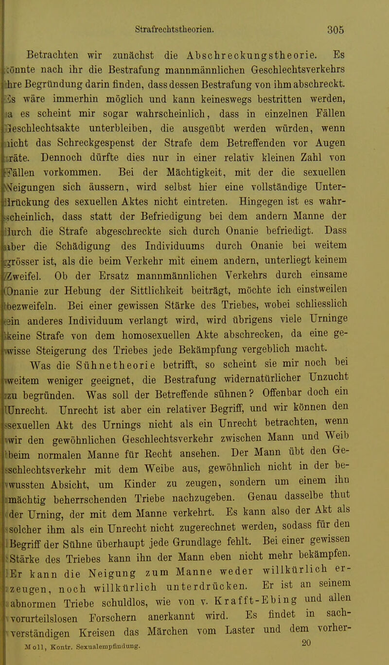 Betracliten wir zunächst die Abschreckungstheorie. Es önnte nach ihr die Bestrafung mannmännlichen Geschlechtsverkehrs fahre Begründung darin finden, dass dessen Bestrafung von ihm abschreckt. ;<]s wäre immerhin möglich und kann keineswegs bestritten werden, :ia es scheint mir sogar wahrscheinlich, dass in einzelnen Fällen .Geschlechtsakte unterbleiben, die ausgeübt werden würden, wenn nicht das Schreckgespenst der Strafe dem Betreffenden vor Augen :.räte. Dennoch dürfte dies nur in einer relativ kleinen Zahl von Fällen vorkommen. Bei der Mächtigkeit, mit der die sexuellen *y!^eigungen sich äussern, wird selbst hier eine vollständige Unter- iirückung des sexuellen Aktes nicht eintreten. Hingegen ist es wahr- ischeinlich, dass statt der Befriedigung bei dem andern Manne der iJurch die Strafe abgeschreckte sich durch Onanie befriedigt. Dass Uber die Schädigung des Individuums durch Onanie bei weitem j^rösser ist, als die beim Verkehr mit einem andern, unterliegt keinem Zweifel. Ob der Ersatz mannmännlichen Verkehrs durch einsame COnanie zur Hebung der Sittlichkeit beiträgt, möchte ich einstweilen bbezweifeln. Bei einer gewissen Stärke des Triebes, wobei schliesslich eein anderes Individuum verlangt wird, wird übrigens viele Urninge kkeine Strafe von dem homosexuellen Akte abschrecken, da eine ge- «wisse Steigerung des Triebes jede Bekämpfung vergeblich macht. Was die Sühnetheorie betrifft, so scheint sie mir noch bei «weitem weniger geeignet, die Bestrafung widernatürlicher Unzucht zzu begründen. Was soll der Betreffende sühnen? Offenbar doch ein lünrecht. Unrecht ist aber ein relativer Begriff, und wir können den ssexuellen Akt des Urnings nicht als ein Unrecht betrachten, wenn nwir den gewöhnlichen Geschlechtsverkehr zwischen Mann und Weib Jbeim normalen Manne für Recht ansehen. Der Mann übt den Ge- ^schlechtsverkehr mit dem Weibe aus, gewöhnlich nicht in der be- 'wussten Absicht, um Kinder zu zeugen, sondern um einem ihn mächtig beherrschenden Triebe nachzugeben. Genau dasselbe thut der Urning, der mit dem Manne verkehrt. Es kann also der Akt als solcher ihm als ein Unrecht nicht zugerechnet werden, sodass für den Begriff der Sühne überhaupt jede Grundlage fehlt. Bei einer gewissen Stärke des Triebes kann ihn der Mann eben nicht mehr bekämpfen. Er kann die Neigung zum Manne weder willkürlich er- i zeugen, noch willkürlich unterdrücken. Er ist an seinem I abnormen Triebe schuldlos, wie von v. Kr äff t-E hing und allen I vorurteilslosen Forschern anerkannt wird. Es findet in sach- ' verständigen Kreisen das Märchen vom Laster und dem vorher- 90 Moll, Kontr. Sexualempfindung.