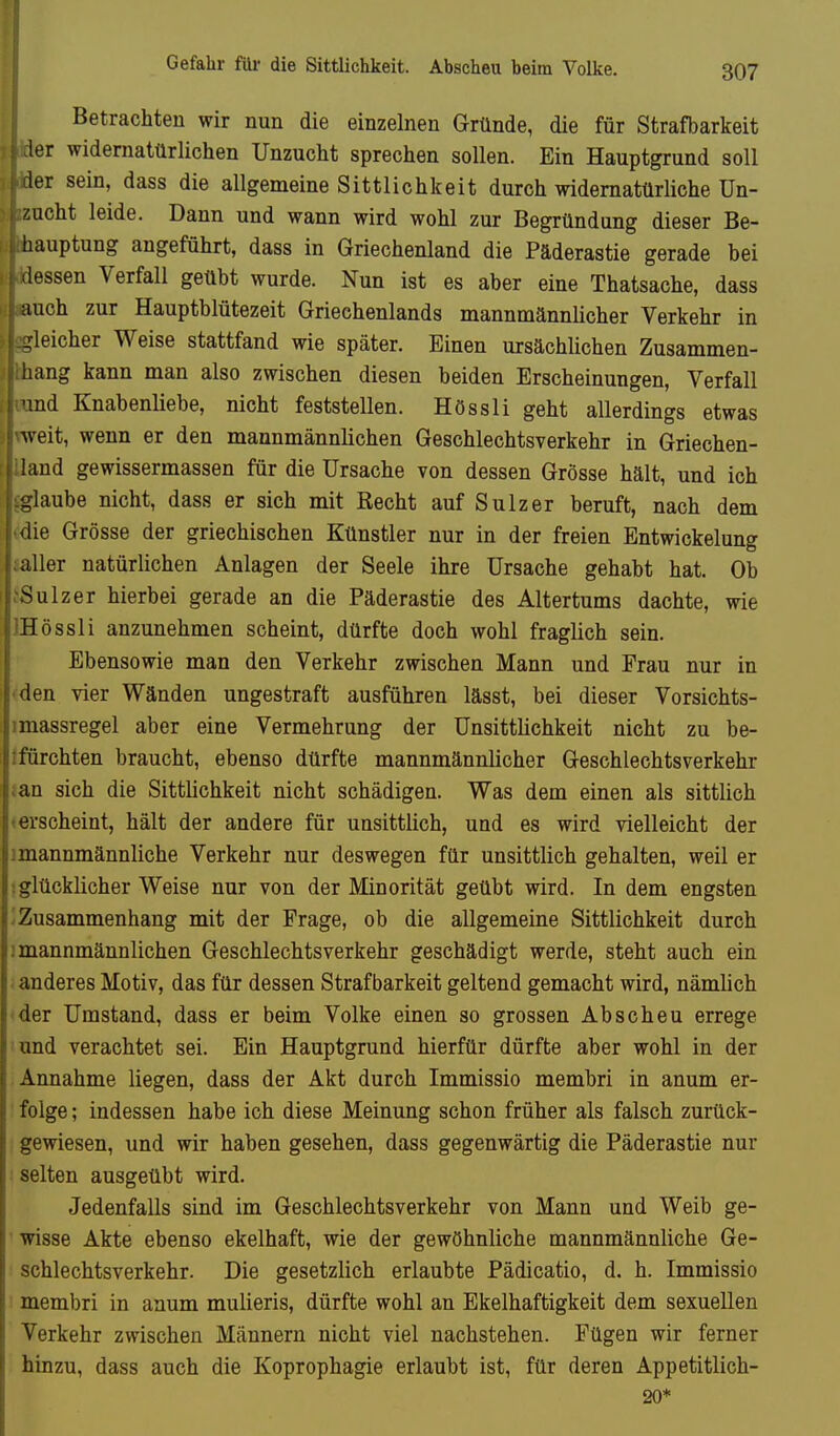 Gefahr füi- die Sittlichkeit. Abscheu beim Volke. Betrachten wir nun die einzelnen Gründe, die für Strafbarkeit 1er widernatürlichen Unzucht sprechen sollen. Ein Hauptgrund soll 1er sein, dass die allgemeine Sittlichkeit durch widernatürliche Un- zucht leide. Dann und wann wird wohl zur Begründung dieser Be- hauptung angeführt, dass in Griechenland die Päderastie gerade bei lassen Verfall geübt wurde. Nun ist es aber eine Thatsache, dass auch zur Hauptblütezeit Griechenlands mannmännlicher Verkehr in gleicher Weise stattfand wie später. Einen ursächlichen Zusammen- hang kann man also zwischen diesen beiden Erscheinungen, Verfall 'ind Knabenliebe, nicht feststellen. Hössli geht allerdings etwas ^veit, wenn er den mannmännlichen Geschlechtsverkehr in Griechen- land gewissermassen für die Ursache von dessen Grösse hält, und ich -iaube nicht, dass er sich mit Recht auf Sulzer beruft, nach dem iie Grösse der griechischen Künstler nur in der freien Entwickelung aller natürlichen Anlagen der Seele ihre Ursache gehabt hat. Ob c^Sulzer hierbei gerade an die Päderastie des Altertums dachte, wie IHössli anzunehmen scheint, dürfte doch wohl fraglich sein. Ebensowie man den Verkehr zwischen Mann und Frau nur in • den vier Wänden ungestraft ausführen lässt, bei dieser Vorsichts- imassregel aber eine Vermehrung der Unsittlichkeit nicht zu be- ifürchten braucht, ebenso dürfte mannmännlicher Geschlechtsverkehr ian sich die Sittlichkeit nicht schädigen. Was dem einen als sittlich »erscheint, hält der andere für unsittlich, und es wird vielleicht der imannmännliche Verkehr nur deswegen für unsittlich gehalten, weil er '.glücklicher Weise nur von der Minorität geübt wird. In dem engsten ; Zusammenhang mit der Frage, ob die allgemeine Sittlichkeit durch 1 mannmännlichen Geschlechtsverkehr geschädigt werde, steht auch ein < anderes Motiv, das für dessen Strafbarkeit geltend gemacht wird, nämlich ■der Umstand, dass er beim Volke einen so grossen Abscheu errege und verachtet sei. Ein Hauptgrund hierfür dürfte aber wohl in der Annahme liegen, dass der Akt durch Immissio membri in anum er- folge ; indessen habe ich diese Meinung schon früher als falsch zurück- gewiesen, und wir haben gesehen, dass gegenwärtig die Päderastie nur : selten ausgeübt wird. Jedenfalls sind im Geschlechtsverkehr von Mann und Weib ge- ■ wisse Akte ebenso ekelhaft, wie der gewöhnliche mannmännliche Ge- schlechtsverkehr. Die gesetzlich erlaubte Pädicatio, d. h. Immissio i membri in anum mulieris, dürfte wohl an Bkelhaftigkeit dem sexuellen Verkehr zwischen Männern nicht viel nachstehen. Fügen wir ferner hinzu, dass auch die Koprophagie erlaubt ist, für deren Appetitlich- 20*