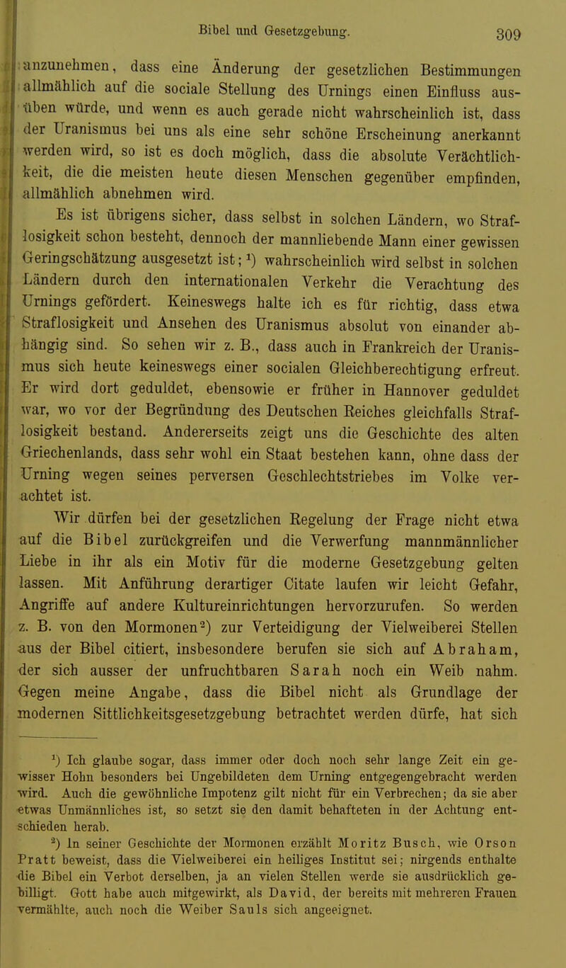 anzunehmen, dass eine Änderung der gesetzlichen Bestimmungen i' allmählich auf die sociale Stellung des Urnings einen Einfluss aus- f üben würde, und wenn es auch gerade nicht wahrscheinlich ist, dass 1er Uranismus bei uns als eine sehr schöne Erscheinung anerkannt werden wird, so ist es doch möglich, dass die absolute Verächtlich- keit, die die meisten heute diesen Menschen gegenüber empfinden, allmählich abnehmen wird. Es ist übrigens sicher, dass selbst in solchen Ländern, wo Straf- losigkeit schon besteht, dennoch der mannliebende Mann einer gewissen Tteringschätzung ausgesetzt ist; i) wahrscheinlich wird selbst in solchen Ländern durch den internationalen Verkehr die Verachtung des Urnings gefördert. Keineswegs halte ich es für richtig, dass etwa Straflosigkeit und Ansehen des Uranismus absolut von einander ab- hängig sind. So sehen wir z. B., dass auch in Frankreich der Uranis- mus sich heute keineswegs einer socialen Gleichberechtigung erfreut. Er wird dort geduldet, ebensowie er früher in Hannover geduldet w ar, wo vor der Begründung des Deutschen Reiches gleichfalls Straf- losigkeit bestand. Andererseits zeigt uns die Geschichte des alten Griechenlands, dass sehr wohl ein Staat bestehen kann, ohne dass der Urning wegen seines perversen Geschlechtstriebes im Volke ver- achtet ist. Wir dürfen bei der gesetzlichen Regelung der Frage nicht etwa auf die Bibel zurückgreifen und die Verwerfung mannmännlicher Liebe in ihr als ein Motiv für die moderne Gesetzgebung gelten lassen. Mit Anführung derartiger Citate laufen wir leicht Gefahr, Angriffe auf andere Kultureinrichtungen hervorzurufen. So werden 2. B. von den Mormonen 2) zur Verteidigung der Vielweiberei Stellen aus der Bibel citiert, insbesondere berufen sie sich auf Abraham, der sich ausser der unfruchtbaren Sarah noch ein Weib nahm. Gegen meine Angabe, dass die Bibel nicht als Grundlage der modernen Sittlichkeitsgesetzgebung betrachtet werden dürfe, hat sich 0 leb glaube sogar, dass immer oder doch noch sehr lange Zeit ein ge- wisser Hohn besonders bei Ungebildeten dem Urning entgegengebracht werden ■wird. Auch die gewöhnliche Impotenz gilt nicht für ein Verbrechen; da sie aber «twas Unmännliches ist, so setzt sie den damit behafteten in der Ächtung ent- schieden herab. *) in seiner Geschichte der Momonen erzählt Moritz Busch, wie Orson Pratt beweist, dass die Vielweiberei ein heiliges Institut sei; nh-gends enthalte <lie Bibel ein Verbot derselben, ja an vielen Stellen werde sie ausdrücklich ge- billigt. Gott habe auch mitgewirkt, als David, der bereits mit mehreren Frauen vermählte, auch noch die Weiber Sauls sich angeeignet.