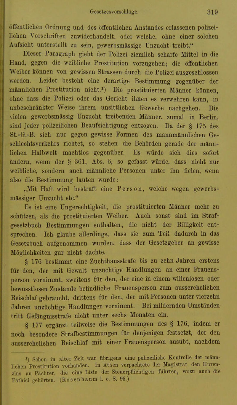 ififentlichen Ordnung und des öfiFentlichen Anstandes erlassenen polizei- lichen Vorschriften zuwiderhandelt, oder welche, ohne einer solchen Aufsicht unterstellt zu sein, gewerbsmässige Unzucht treibt. Dieser Paragraph giebt der Polizei ziemlich scharfe Mittel in die Hand, gegen die weibliche Prostitution vorzugehen; die öffentlichen Weiber können von gewissen Strassen durch die Pohzei ausgeschlossen werden. Leider besteht eine derartige Bestimmung gegenüber der männlichen Prostitution nicht.Die prostituierten Männer können, ohne dass die Polizei oder das Gericht ihnen es verwehren kann, in unbeschränkter Weise ihrem unsittlichen Gewerbe nachgehen. Die vielen gewerbsmässig Unzucht treibenden Männer, zumal in Berlin, sind jeder polizeilichen Beaufsichtigung entzogen. Da der § 175 des St.-G.-B. sich nur gegen gewisse Formen des mannmännlichen Ge- schlechtsverkehrs richtet, so stehen die Behörden gerade der männ- lichen Halbwelt machtlos gegenüber. Es würde sich dies sofort ändern, wenn der § 361, Abs. 6, so gefasst würde, dass nicht nur weibliche, sondern auch männliche Personen unter ihn fielen, wenn also die Bestimmung lauten würde: „Mit Haft wird bestraft eine Person, welche wegen gewerbs- mässiger Unzucht etc. Es ist eine Ungerechtigkeit, die prostituierten Männer mehr zu schützen, als die prostituierten Weiber. Auch sonst sind im Straf- gesetzbuch Bestimmungen enthalten, die nicht der Billigkeit ent- sprechen. Ich glaube allerdings, dass sie zum Teil dadurch in das Gesetzbuch aufgenommen wurden, dass der Gesetzgeber an gewisse Möglichkeiten gar nicht dachte. § 176 bestimmt eine Zuchthausstrafe bis zu zehn Jahren erstens für den, der mit Gewalt unzüchtige Handlungen an einer Frauens- person vornimmt, zweitens für den, der eine in einem willenlosen oder bewusstlosen Zustande befindliche Frauensperson zum ausserehelichen Beischlaf gebraucht, drittens für den, der mit Personen unter vierzehn Jahren unzüchtige Handlungen vornimmt. Bei mildernden Umständen tritt Gefängnisstrafe nicht unter sechs Monaten ein. § 177 ergänzt teilweise die Bestimmungen des § 176, indem er noch besondere Strafbestimmungen für denjenigen festsetzt, der den ausserehelichen Beischlaf mit einer Frauensperson ausübt, nachdem •) Schon in alter Zeit war übrigens eine polizeiliche Kontrolle der männ- lichen Prostitution vorhanden. In Athen verpachtete der Magistrat den Huren- zins an Pächter, die eine Liste der Steuerpflichtigen führten, wozu auch die Pathici gehörten. (Rosenbaum 1. c. S. 95.)