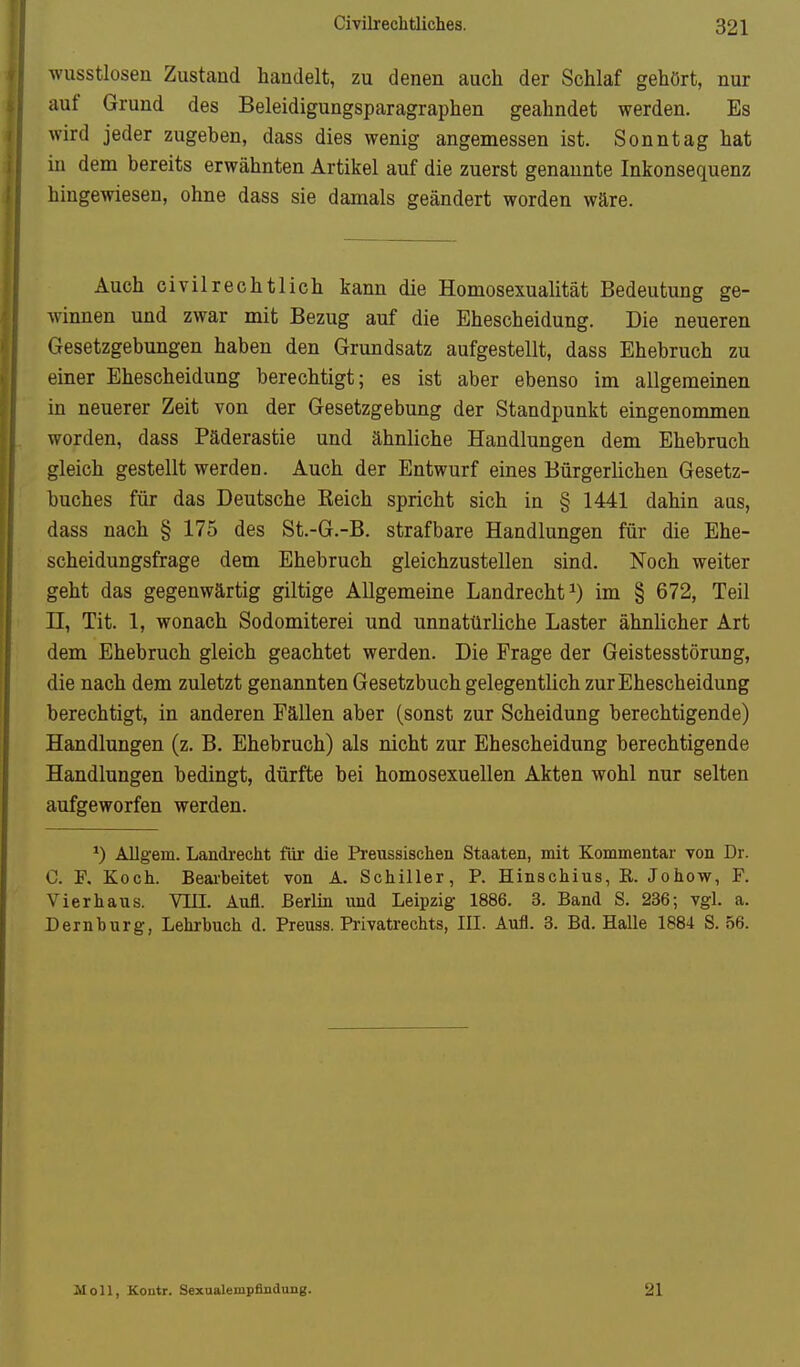 wusstloseu Zustand handelt, zu denen auch der Schlaf gehört, nur auf Grund des Beleidigungsparagraphen geahndet werden. Es wird jeder zugeben, dass dies wenig angemessen ist. Sonntag hat in dem bereits erwähnten Artikel auf die zuerst genannte Inkonsequenz hingewiesen, ohne dass sie damals geändert worden wäre. Auch civilrechtlich kann die Homosexualität Bedeutung ge- winnen und zwar mit Bezug auf die Ehescheidung. Die neueren Gesetzgebungen haben den Grundsatz aufgestellt, dass Ehebruch zu einer Ehescheidung berechtigt; es ist aber ebenso im allgemeinen in neuerer Zeit von der Gesetzgebung der Standpunkt eingenommen worden, dass Päderastie und ähnliche Handlungen dem Ehebruch gleich gestellt werden. Auch der Entwurf eines Bürgerlichen Gesetz- buches für das Deutsche Keich spricht sich in § 1441 dahin aus, dass nach § 175 des St.-G.-B. strafbare Handlungen für die Ehe- scheidungsfrage dem Ehebruch gleichzustellen sind. Noch weiter geht das gegenwärtig giltige Allgemeine Landrecht ^) im § 672, Teil n, Tit. 1, wonach Sodomiterei und unnatürliche Laster ähnlicher Art dem Ehebruch gleich geachtet werden. Die Frage der Geistesstörung, die nach dem zuletzt genannten Gesetzbuch gelegentlich zur Ehescheidung berechtigt, in anderen Fällen aber (sonst zur Scheidung berechtigende) Handlungen (z. B. Ehebruch) als nicht zur Ehescheidung berechtigende Handlungen bedingt, dürfte bei homosexuellen Akten wohl nur selten aufgeworfen werden. Allgem. Landi'echt für die Preussischen Staaten, mit Kommentar von Dr. C. F, Koch. Beai-beitet von A. Schiller, P. Hinschius, E. Johow, F. Vier haus. VIII. Aufl. Berlin und Leipzig 1886. 3. Band S. 236; vgl. a. Dem bürg, Lehrbuch d. Preuss. Privatrechts, III. Aufl. 3. Bd. Halle 1884 S. 56. Moll, Koutr. Sexualempfindung. 21