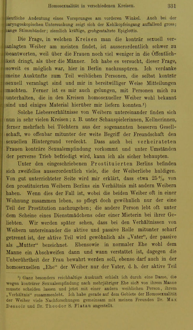 ieutliche Andeutung eines Vorsprunges am vorderen Winkel. Auch bei der aryngoskopischen Untersuchung zeigt sich der Kehlkopfeingang auffallend gross; ange Stimmbänder; ziemlich kräftige, grobgestalteto Epiglottis. Die Frage, in welchen Kreisen man die konträr sexuell ver- inlagten Weiber am meisten findet, ist ausserordentlich schwer zu •eantworten, weil über die Frauen noch viel weniger in die Öffentlich- keit dringt, als über die Männer. Ich habe es versucht, dieser Frage, soweit es möglich war, hier in Berlin nachzuspüren. Ich verdanke meine Auskünfte zum Teil weiblichen Personen, die selbst konträr sexuell veranlagt sind und mir in bereitwilliger Weise Mitteilungen machten. Ferner ist es mir auch gelungen, mit Personen mich zu unterhalten, die in den Kreisen homosexueller Weiber wohl bekannt ind und einiges Material hierüber mir liefern konnten.^) Solche Liebesverhältnisse von Weibern untereinander finden sich nun in sehr vielen Kreisen; z. B. unter Schauspielerinnen, Kellnerinnen, ferner mehrfach bei Töchtern aus der sogenannten besseren Gesell- schaft, wo offenbar mitunter der weite Begriff der Freundschaft den sexuellen Hintergrund verdeckt. Dass auch bei verheirateten Frauen konträre Sexualempfindung vorkommt und unter Umständen der perverse Trieb befriedigt wird, kann ich als sicher behaupten. Unter den eingeschriebenen Prostituierten Berlins befinden sich zweifellos ausserordentlich viele, die der Weiberliebe huldigen. Von gut unterrichteter Seite wird mir erklärt, dass etwa 25% von den prostituierten Weibern Berlins ein Verhältnis mit andern Weibern haben. Wenn dies der Fall ist, wobei die beiden Weiber oft in einer Wohnung zusammen leben, so pflegt doch gewöhnlich nur der eine Teil der Prostitution nachzugehen; die andere Person lebt oft unter dem Scheine eines Dienstmädchens oder einer Mieterin bei ihrer Ge- liebten. Wir werden später sehen, dass bei den Verhältnissen von Weibern untereinander die aktive und passive Rolle mitunter scharf getrennt ist, der aktive Teil wird gewöhnlich als „Vater, der passive als „Mutter bezeichnet. Ebensowie in normaler Ehe wohl dem Manne ein Abschweifen dann und wann verstattet ist, dagegen die Unberührtheit der Frau bewahrt werden soll, ebenso darf auch in der homosexuellen „Ehe der Weiber nur der Vater, d. h. der aktive Teil ^) Ganz besonders reichhaltige Auskunft erhielt ich durch eine Dame, die wegen konträrer Sexualempfindung nach mehrjähriger Ehe sich von ihrem Manne musste scheiden lassen und jetzt mit einer andern weiblichen Person, ihrem „Verhältnis zusammenlebt. Ich habe gerade auf dem Gebiete der Homosexualität der Weiber viele Nachforschungen gemeinsam mit meinen Freunden Dr. Max Dessoir und Dr. Theodor S. Flatau angestellt.