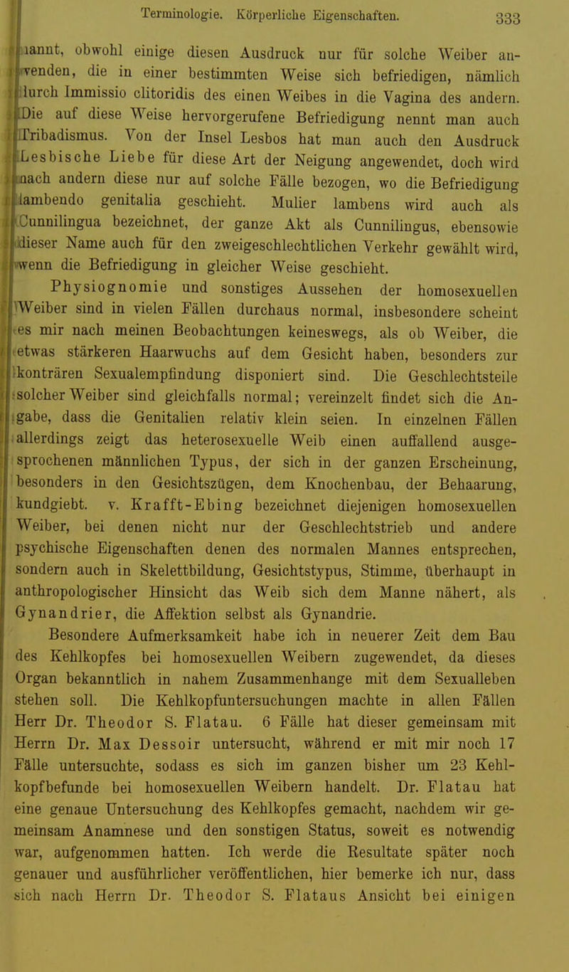 Terminologie. Körperliclie Eigenschaften. lanut, obwohl einige diesen Ausdruck nur für solche Weiber au- venden, die in einer bestimmten Weise sich befriedigen, nämlich lurch Immissio clitoridis des einen Weibes in die Vagina des andern. Jie auf diese Weise hervorgerufene Befriedigung nennt man auch Tribadismus. Von der Insel Lesbos hat man auch den Ausdruck Lesbische Liebe für diese Art der Neigung angewendet, doch wird nach andern diese nur auf solche Fälle bezogen, wo die Befriedigung . lambeudo genitalia geschieht. Mulier lambens wird auch als Junnilingua bezeichnet, der ganze Akt als Cunnilingus, ebensowie lieser Name auch für den zweigeschlechtlichen Verkehr gewählt wird, wenn die Befriedigung in gleicher Weise geschieht. Physiognomie und sonstiges Aussehen der homosexuellen ^Veibe^ sind in vielen Fällen durchaus normal, insbesondere scheint • s mir nach meinen Beobachtungen keineswegs, als ob Weiber, die etwas stärkeren Haarwuchs auf dem Gesicht haben, besonders zur konträren Sexualempfindung disponiert sind. Die Geschlechtsteile solcher Weiber sind gleichfalls normal; vereinzelt findet sich die An- gabe, dass die Genitalien relativ klein seien. In einzelnen Fällen allerdings zeigt das heterosexuelle Weib einen auffallend ausge- sprochenen männlichen Typus, der sich in der ganzen Erscheinung, besonders in den Gesichtszügen, dem Knochenbau, der Behaarung, Ivundgiebt. v. Krafft-Ebing bezeichnet diejenigen homosexuellen Weiber, bei denen nicht nur der Geschlechtstrieb und andere psychische Eigenschaften denen des normalen Mannes entsprechen, sondern auch in Skelettbildung, Gesichtstypus, Stimme, überhaupt in anthropologischer Hinsicht das Weib sich dem Manne nähert, als Gynandrier, die Affektion selbst als Gynandrie. Besondere Aufmerksamkeit habe ich in neuerer Zeit dem Bau des Kehlkopfes bei homosexuellen Weibern zugewendet, da dieses Organ bekanntlich in nahem Zusammenhange mit dem Sexualleben stehen soll. Die Kehlkopfuntersuchungen machte in allen Fällen Herr Dr. Theodor S. Flatau. 6 Fälle hat dieser gemeinsam mit Herrn Dr. Max Dessoir untersucht, während er mit mir noch 17 Fälle untersuchte, sodass es sich im ganzen bisher um 23 Kehl- kopf befunde bei homosexuellen Weibern handelt. Dr. Flatau bat eine genaue Untersuchung des Kehlkopfes gemacht, nachdem wir ge- meinsam Anamnese und den sonstigen Status, soweit es notwendig war, aufgenommen hatten. Ich werde die Resultate später noch genauer und ausführlicher veröffentlichen, hier bemerke ich nur, dass sich nach Herrn Dr. Theodor S. Fiataus Ansicht bei einigen