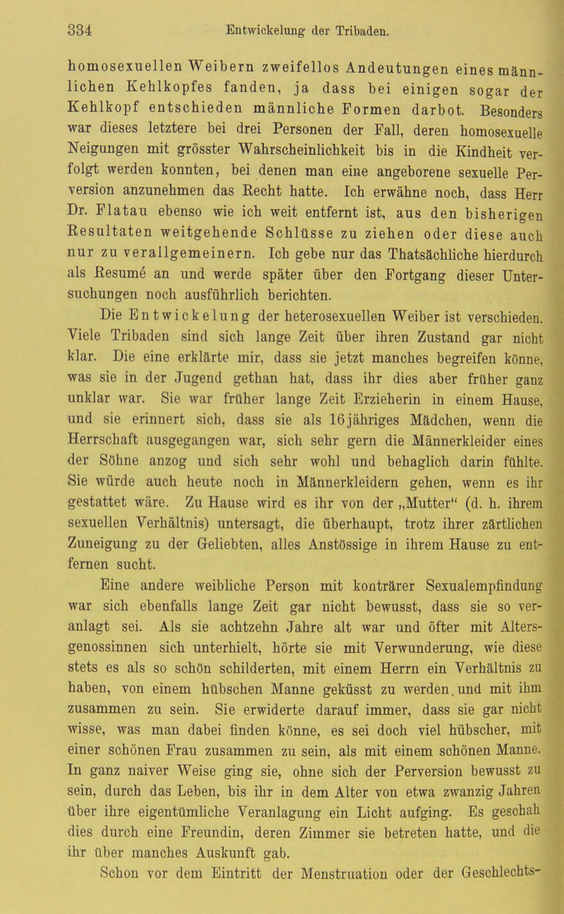 homosexuellen Weibern zweifellos Andeutungen eines männ- lichen Kehlkopfes fanden, ja dass bei einigen sogar der Kehlkopf entschieden männliche Formen darbot. Besonders war dieses letztere bei drei Personen der Fall, deren homosexuelle Neigungen mit grösster WahrscheinUchkeit bis in die Kindheit ver- folgt werden konnten, bei denen man eine angeborene sexuelle Per- version anzunehmen das Eecht hatte. Ich erwähne noch, dass Herr Dr. Flatau ebenso wie ich weit entfernt ist, aus den bisherigen Kesultaten weitgehende Schlüsse zu ziehen oder diese auch nur zu verallgemeinern. Ich gebe nur das Thatsächliche hierdurch als ßesume an und werde später über den Fortgang dieser Unter- suchungen noch ausführlich berichten. Die Entwickelnng der heterosexuellen Weiber ist verschieden. Viele Tribaden sind sich lange Zeit über ihren Zustand gar nicht klar. Die eine erklärte mir, dass sie jetzt manches begreifen könne, was sie in der Jugend gethan hat, dass ihr dies aber früher ganz unklar war. Sie war früher lange Zeit Erzieherin in einem Hause, und sie erinnert sich, dass sie als 16jähriges Mädchen, wenn die Herrschaft ausgegangen war, sich sehr gern die Männerkleider eines der Söhne anzog und sich sehr wohl und behaglich darin fühlte. Sie würde auch heute noch in Männerkleidern gehen, wenn es ihr gestattet wäre. Zu Hause wird es ihr von der „Mutter (d. h. ihrem sexuellen Verhältnis) untersagt, die überhaupt, trotz ihrer zärtlichen Zuneigung zu der Geliebten, alles Anstössige in ihrem Hause zu ent- fernen sucht. Eine andere weibliche Person mit konträrer Sexualempfindung war sich ebenfalls lange Zeit gar nicht bewusst, dass sie so ver- anlagt sei. Als sie achtzehn Jahre alt war und öfter mit Alters- genossinnen sich unterhielt, hörte sie mit Verwunderung, wie diese stets es als so schön schilderten, mit einem Herrn ein Verhältnis zu haben, von einem hübschen Manne geküsst zu werden.und mit ihm zusammen zu sein. Sie erwiderte darauf immer, dass sie gar nicht wisse, was man dabei finden könne, es sei doch viel hübscher, mit einer schönen Frau zusammen zu sein, als mit einem schönen Manne. In ganz naiver Weise ging sie, ohne sich der Perversion bewusst zu sein, durch das Leben, bis ihr in dem Alter von etwa zwanzig Jahren über ihre eigentümliche Veranlagung ein Licht aufging. Es geschah dies durch eine Freundin, deren Zimmer sie betreten hatte, und die ihr über manches Auskunft gab. Schon vor dem Eintritt der Menstruation oder der Geschlechts-