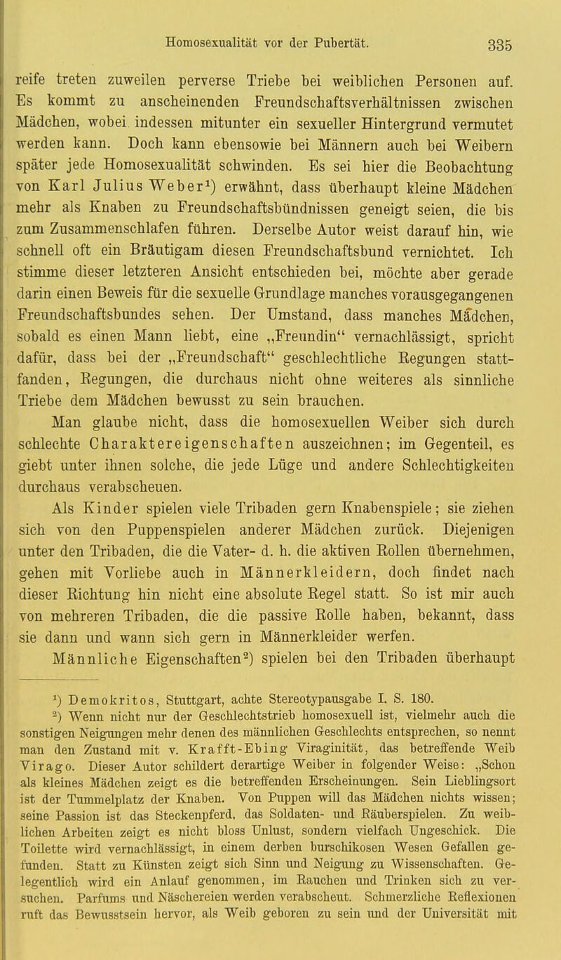 reife treten zuweilen perverse Triebe bei weiblichen Personen auf. Es kommt zu anscbeinenden Freundschaftsverhältnissen zwischen Mädchen, wobei indessen mitunter ein sexueller Hintergrund vermutet werden kann. Doch kann ebensowie bei Männern auch bei Weibern später jede Homosexualität schwinden. Es sei hier die Beobachtung von Karl Julius Webern) erwähnt, dass überhaupt kleine Mädchen mehr als Knaben zu Freundschaftsbündnissen geneigt seien, die bis zum Zusammenschlafen führen. Derselbe Autor weist darauf hin, wie schnell oft ein Bräutigam diesen Freundschaftsbund vernichtet. Ich stimme dieser letzteren Ansicht entschieden bei, möchte aber gerade darin einen Beweis für die sexuelle Grundlage manches vorausgegangenen Freundschaftsbundes sehen. Der Umstand, dass manches Mädchen, sobald es einen Mann liebt, eine „Freundin vernachlässigt, spricht dafür, dass bei der „Freundschaft geschlechtliche Regungen statt- fanden, Regungen, die durchaus nicht ohne weiteres als sinnliche Triebe dem Mädchen bewusst zu sein brauchen. Man glaube nicht, dass die homosexuellen Weiber sich durch schlechte Charaktereigenschaften auszeichnen; im Gegenteil, es giebt unter ihnen solche, die jede Lüge und andere Schlechtigkeiten durchaus verabscheuen. Als Kinder spielen viele Tribaden gern Knabenspiele; sie ziehen sich von den Puppenspielen anderer Mädchen zurück. Diejenigen unter den Tribaden, die die Vater- d. h. die aktiven Rollen übernehmen, gehen mit Vorliebe auch in Männerkleidern, doch findet nach dieser Richtung hin nicht eine absolute Regel statt. So ist mir auch von mehreren Tribaden, die die passive Rolle haben, bekannt, dass sie dann und wann sich gern in Männerkleider werfen. Männliche Eigenschaften2) spielen bei den Tribaden überhaupt Demokritos, Stuttgart, achte Stereotypausgabe I. S. 180. -) Wenn nicht nur der Geschlechtstrieb homosexuell ist, vielmehr auch die sonstigen Neigungen mehr denen des männlichen Geschlechts entsprechen, so nennt man den Zustand mit v. Krafft-Ebing Viraginität, das betreffende Weib Virago. Dieser Autor schildert derartige Weiber in folgender Weise: „Schon als kleines Mädchen zeigt es die betreffenden Erscheinungen. Sein Lieblingsort ist der Tummelplatz der Knaben. Von Puppen will das Mädchen nichts wissen; seine Passion ist das Steckenpferd, das Soldaten- und ßäuberspielen. Zu weib- lichen Arbeiten zeigt es nicht bloss Unlust, sondern vielfach Ungeschick. Die Toilette wird vernachlässigt, in einem derben burschikosen Wesen Gefallen ge- funden. Statt zu Künsten zeigt sich Sinn und Neigung zu Wissenschaften. Ge- legentlich wird ein Anlauf genommen, im Eaucheu und Trinken sich zu ver- suchen. Parfüms und Näschereien werden verabscheut. Schmerzliche Reflexionen ruft das Bewusstseiu hervor, als Weib geboren zu sein und der Universität mit