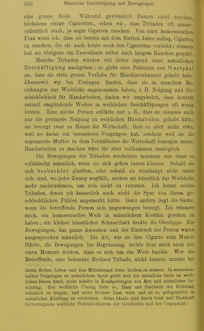 33G Männliche Beschäftigung und Bewegungen. eine grosse UoUe. Während gewöhnlich Damen nicht niuchen höchstens einige Cigaretten, sehen wir, dass Tribadeu oft ausser- ordentlich stark, ja sogar Cigarren rauchen. Von einer homosexuellen Frau weiss ich, dass sie bereits mit dem fünften Jahre anfing, Cigarren zu rauchen, die sie auch heute noch den Cigaretten vorzieht; niemals hat sie übrigens ein Unwohlsein selbst nach langem Rauchen gespürt. Manche Tribaden würden viel lieber irgend einer männUchen Beschäftigung nachgehen; so giebt eine Patientin von Westphal an, dass sie stets grosse Vorliebe für Maschinenbauerei gehabt habe. Ebensowie wir bei Urningen fanden, dass sie in manchen Be- ziehungen das Weibliche angenommen haben, z. B. Neigung und Ge- schicklichkeit für Handarbeiten, finden wir umgekehrt, dass konträr sexuell empfindende Weiber in weiblichen Beschäftigungen oft wenig leisten. Eine solche Person erklärte mir z. B., dass sie niemals auch nur die geringste Neigung zu weiblichen Handarbeiten gehabt hätte, sie besorgt zwar zu Hause die Wirtschaft, thut es aber nicht etwa, weil sie daran ein besonderes Vergnügen hat, sondern weil sie als sogenannte Mutter in dem Verhältnisse die Wirtschaft besorgen muss; Handarbeiten zu machen wäre ihr aber vollkommen unmöglich. Die Bewegungen der Tribaden erscheinen meistens nur dann so vollständig männlich, wenn sie sich gehen lassen können. Sobald sie sich beobachtet glauben, oder sobald sie überhaupt nicht unter sich sind, wo jeder Zwang wegfällt, suchen sie künstlich das Weibliche mehr nachzuahmen, um sich nicht zu verraten. Ich kenne solche Tribaden, denen ich äusserlich auch nicht die Spur von ihrem ge- schlechtlichen Fühlen angemerkt hätte. Ganz anders liegt die Sache, wenn die betreffende Person sich ungezwungen bewegt. Ich erinnere mich, ein homosexuelles Weib in männlichem Kostüm gesehen zu haben; ein kleiner künstlicher Schnurrbart deckte die Oberlippe. Die Bewegungen, das ganze Aussehen und der Eindruck der Person waren ausgesprochen männlich. Die Art, wie sie ihre Cigarre zum Munde führte, die Bewegungen bei Begrüssung, nichts liess micli auch nur einen Moment denken, dass es sich um ein Weib handle. Wer die Betreffende, eine bekannte Berliner Tribade, nicht kannte, musste bei ihrem flotten Leben und dem Militärstand ferne bleiben zu müssen. In amazonen- haften Neigungen zu männlichem Sport giebt sich die männliche Seele im weib- lichen Busen kund, nicht minder in Kundgebungen von Mut und männlicher Ge- sinnung. Der weibliche Urning liebt es, Haar und Zuschnitt der Kleidung männlich zu tragen, und seine höchste Lust wäre und ist es, gelegentlich in männlicher Kleidung zu erscheinen. Seine Ideale sind durch Geist und Thatkraft hervorragende weibliche Persönlichkeiten der Geschichte und der Gegenwait.