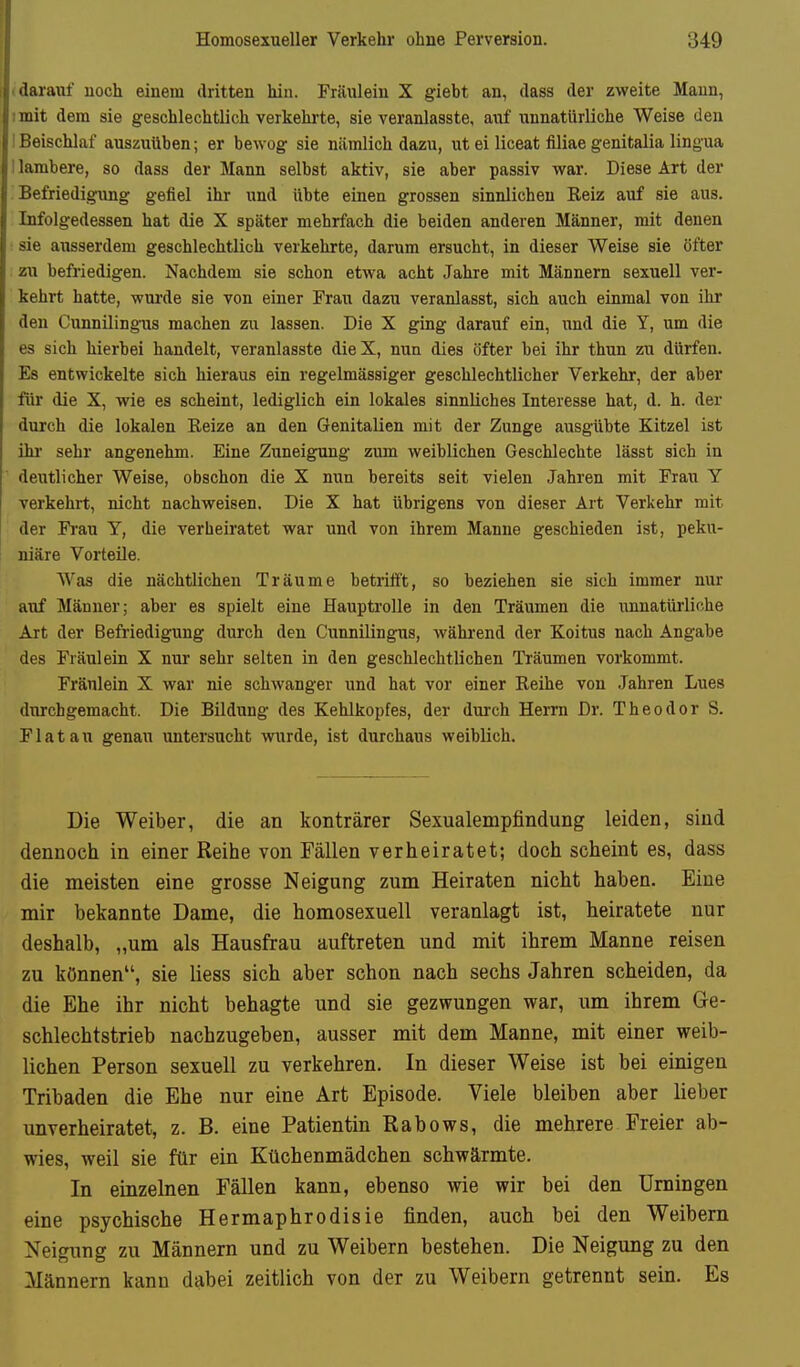 (darauf noch einem dritten hin. Fräulein X giebt an, dass der zweite Mann, 1 mit dem sie geschlechtlich verkehrte, sie veranlasste, auf unnatürliche Weise den ! Beischlaf auszuüben; er bewog sie nämlich dazu, ut ei liceat filiae genitalia lingua 1 lambere, so dass der Mann selbst aktiv, sie aber passiv war. Diese Art der Befriedigung gefiel ihr und übte einen grossen sinnlichen Keiz auf sie aus. Infolgedessen hat die X später mehrfach die beiden anderen Männer, mit denen sie ausserdem geschlechtlich verkehrte, darum ersucht, in dieser Weise sie öfter zu befriedigen. Nachdem sie schon etwa acht Jahre mit Männern sexuell ver- kehrt hatte, wurde sie von einer Frau dazu veranlasst, sich auch einmal von ihr den Cunnilingnis machen zu lassen. Die X ging darauf ein, und die Y, um die es sich hierbei handelt, veranlasste dieX, nun dies öfter bei ihr thun zu dürfen. Es entwickelte sich hieraus ein regelmässiger geschlechtlicher Verkehr, der aber für die X, wie es scheint, lediglich ein lokales sinnliches Interesse hat, d. h. der durch die lokalen Reize an den Genitalien mit der Zunge ausgübte Kitzel ist ihr- sehr angenehm. Eine Zuneigung zum weiblichen Geschlechte lässt sich in deutlicher Weise, obschon die X nun bereits seit vielen Jahren mit Frau Y verkehrt, nicht nachweisen. Die X hat übrigens von dieser Art Verkehr mit der Frau Y, die verheiratet war und von ihrem Manne geschieden ist, peku- niäre Vorteile. Was die nächtlichen Träume betrifft, so beziehen sie sich immer nur auf Männer; aber es spielt eine Hauptrolle in den Träumen die unnatürliche Art der Befriedigung durch den Cunnilingus, während der Koitus nach Angabe des Fräulein X nur sehr selten in den geschlechtlichen Träumen vorkommt. Fräulein X war nie schwanger und hat vor einer Reihe von Jahren Lues durchgemacht. Die Bildung des Kehlkopfes, der durch Herrn Dr. Theodor S. Fiat an genau untersucht wurde, ist durchaus weiblich. Die Weiber, die an konträrer Sexualempfindung leiden, sind dennoch in einer Reihe von Fällen verheiratet; doch scheint es, dass die meisten eine grosse Neigung zum Heiraten nicht haben. Eine mir bekannte Dame, die homosexuell veranlagt ist, heiratete nur deshalb, „um als Hausfrau auftreten und mit ihrem Manne reisen zu können, sie liess sich aber schon nach sechs Jahren scheiden, da die Ehe ihr nicht behagte und sie gezwungen war, um ihrem Ge- schlechtstrieb nachzugeben, ausser mit dem Manne, mit einer weib- lichen Person sexuell zu verkehren. In dieser Weise ist bei einigen Tribaden die Ehe nur eine Art Episode. Viele bleiben aber lieber unverheiratet, z. B. eine Patientin Rabows, die mehrere Freier ab- wies, weil sie für ein Küchenmädchen schwärmte. In einzelnen Fällen kann, ebenso wie wir bei den Urningen eine psychische Hermaphrodisie finden, auch bei den Weibern Neigung zu Männern und zu Weibern bestehen. Die Neigung zu den Männern kann dabei zeitlich von der zu Weibern getrennt sein. Es