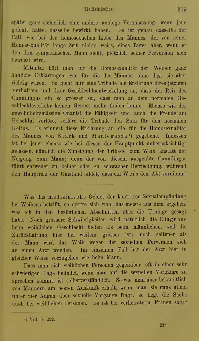 später ganz sicherlich eine andere analoge Veranlassung, wenn jene gefehlt hätte, dasselbe bewirkt haben. Es ist genau dasselbe der Fall, wie bei der homosexuellen Liebe des Mannes, der von seiner Homosexualitcät lange Zeit nichts weiss, eines Tages aber, wenn er den ihm sympathischen Mann sieht, plötzUch seiner Perversion sich bewusst wird. Mitunter hört man für die Homosexualität der Weiber ganz Ähnliche Erklärungen, wie für die der Männer, ohne dass sie aber richtig wären. So giebt mir eine Tribade als Erklärung ihres jetzigen Verhaltens und ihrer Geschlechtsentwickelung an, dass der Reiz des €unnilingus ein so grosser sei, dass man an dem normalen Ge- schlechtsverkehr keinen Genuss mehr finden könne. Ebenso wie der gewohnheitsmässige Onanist die Fähigkeit und auch die Freude am Beischlaf verlöre, verlöre die Tribade den Sinn für den normalen Koitus. Es erinnert diese Erklärung an die für die Homosexualität des Mannes von Stark und Mantegazza^) gegebene. Indessen ist bei jener ebenso wie bei dieser der Hauptpunkt unberücksichtigt gelassen, nämlich die Zuneigung der Tribade zum Weib anstatt der Neigung zum Mann; denn der von diesem ausgeübte Cunnihngus führt entweder zu keiner oder zu schwacher Befriedigung, während den Hauptreiz der Umstand bildet, dass ein Weib den Akt vornimmt. Was das medizinische Gebiet der konträren Sexualempfindung hei Weibern betrifft, so dürfte sich wohl das meiste aus dem ergeben, •was ich in den bezüglichen Abschnitten über die Urninge gesagt habe. Noch grössere Schwierigkeiten wird natürlich die Diagnose beim weiblichen Geschlecht bieten als beim männlichen, weil die Zurückhaltung hier bei weitem grösser ist; noch seltener als der Mann wird das Weib wegen der sexuellen Perversion sich an einen Arzt wenden. Im einzelnen Fall hat der Arzt hier in gleicher Weise vorzugehen wie beim Mann. Dass man sich weiblichen Personen gegenüber oft in einer sehr schwierigen Lage befindet, wenn man auf die sexuellen Vorgänge zu sprechen kommt, ist selbstverständlich. So wie man aber bekanntlich von Männern am besten Auskunft erhält, wenn man sie ganz allein unter vier Augen über sexuelle Vorgänge fragt, so liegt die Sache auch bei weiblichen Personen. Bs ist bei verheirateten Frauen sogar Vgl. S. 232. 23*