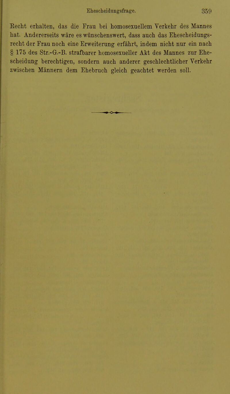 Eecht erhalten, das die Frau bei homosexuellem Verkehr des Mannes hat. Andererseits wäre es wünschenswert, dass auch das Ehescheidungs- recht der Frau noch eine Erweiterung erfährt, indem nicht nur ein nach §175 des Str.-G.-B. strafbarer homosexueller Akt des Mannes zur Ehe- scheidung berechtigen, sondern auch anderer geschlechtlicher Verkehr zwischen Männern dem Ehebruch gleich geachtet werden soll.