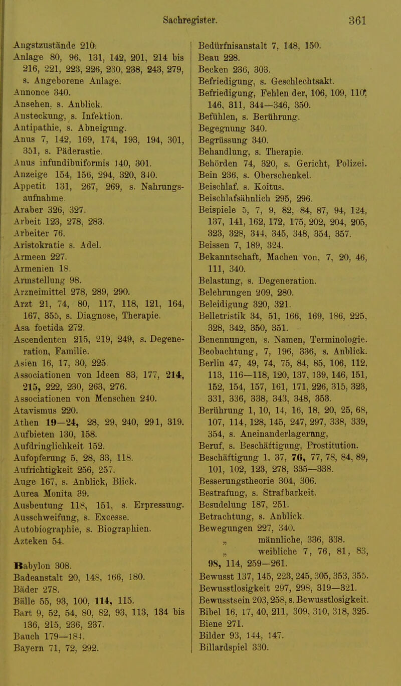 Augstzustände 210. Aulage 80, 96, 131, 142, 201, 214 bis 216, 221, 223, 226, 230, 238, 243, 279, 3. Angeborene Anlage. Annonce 340. Ansehen, s. Anblick. Ansteckung, s. Infektion. Antipathie, s. Abneigung. Anus 7, 142, 169, 174, 193, 194, 301, 351, s. Päderastie. Anus infundibuiformis 140, 301. Anzeige 154, 156, 294, 320, 340. Appetit 131, 267, 269, s. Nahrangs- aufnahme Araber 326, 327. Arbeit 123, 278, 283. Arbeiter 76. Aristokratie s. Adel. Armeen 227. Armenien 18. Annstellung 98. Arzneimittel 278, 289, 290. Arzt 21, 74, 80, 117, 118, 121, 164, 167, 355, s. Diagnose, Therapie. Asa foetida 272. Ascendenten 215, 219, 249, s. Degene- ration, Familie. Asien 16, 17, 30, 225 Associationen von Ideen 83, 177, 214, 215, 222, 230, 263, 276. Associationen von Menschen 240. Atavismus 220. Athen 19-24, 28, 29, 240, 291, 319. Aufbieten 130, 158. Aufdi'inglichkeit 152. Aufopferang 6, 28, 33, 118. Aufrichtigkeit 256, 257. Auge 167, s. Anblick, Blick. Aurea Monita 39. Ausbeutung 118, 151, s. Erpressung. Ausschweifung, s. Excesse. Autobiographie, s. Biograplüen. Azteken 54. Babylon 308. Badeanstalt 20, 148, 166, 180. Bäder 278. BäUe 55, 93, 100, 114, 115. Bart 9, 52, 54, 80, 82, 93, 113, 184 bis 136, 215, 236, 237. Bauch 179—184. Bayern 71, 72, 292. Bedürfnisanstalt 7, 148, 150. Beau 228. Becken 23G, 303. Befriedigung, s. Geschlechtsakt. Befriedigung, Fehlen der, 106, 109, llO; 146, 311, 344—346, 350. Befühlen, s. Berühnmg. Begegnung 340. Begrüssung 340. Behandlung, s. Therapie. Behörden 74, 320, s. Gericht, Polizei. Bein 236, s. Oberschenkel. Beischlaf, s. Koitus. Beischlafsähnlich 295, 296. Beispiele 5, 7, 9, 82, 84, 87, 94, 124, 137, 141, 162, 172, 175, 202, 204, 205, 323, 328, 344, 345, 348, 354, 357. Beissen 7, 189, 324. Bekanntschaft, Machen von, 7, 20, 46, III, 340. Belastung, s. Degeneration. Belehrungen 209, 280. Beleidigung 320, 321. Belletristik 34, 51, 166, 169, 186, 225, 328, 342, 350, 351. Benennungen, s. Namen, Terminologie. Beobachtung, 7, 196, 336, s. Anblick. Berlin 47, 49, 74, 76, 84, 85, 106, 112, 113, 116—118, 120, 137, 139, 146, 151, 152, 154, 157, 161, 171, 226, 315, 323, 331, 336, 338, 343, 348, 353. Berührung 1, 10, 14, 16, 18, 20, 25, 68, 107, 114,128, 145, 247, 297, 338, 339, 354, s. Aneinanderlagerang, Beruf, s. Beschäftigung, Prostitution. Beschäftigung 1. 37, 76, 77, 78, 84, 89, 101, 102, 123, 278, 335—338. Besserangstheorie 304, 306. Bestrafung, s. Strafbarkeit. Besudelung 187, 251. Betrachtung, s. Anblick. Bewegiingen 227, 340. „ männliche, 336, 338. „ weibliche 7, 76, 81, 83, »8, 114, 259-261. Bewusst 137, 145, 223, 245,305, 353, 355. Bewusstlosigkeit 297, 298, 319—321. Bewusstsein 203,258, s. Bewusstlosigkeit. Bibel 16, 17, 40, 211, 309, 310, 318, 325. Biene 271. Bilder 93, 144, 147. Billardspiel 330.