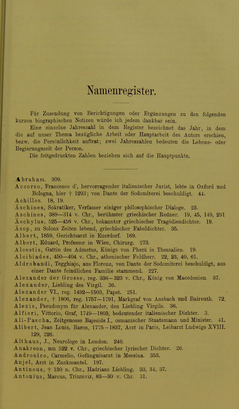 Namenregister. Füi- Zusendung von Berichtigungen oder Ergänzungen zu den folgenden kurzen biographischen Notizen würde ich jedem dankbar sein. Eine einzelne Jahreszahl in dem Eegister bezeichnet das Jahr, in dem die auf unser Thema bezügliche Arbeit oder Hauptarbeit des Autors erschien, bezw. die Persönlichkeit auftrat; zwei Jahreszahlen bedeuten die Lebens- oder Kegienmgszeit der Person. Die fettgedruckten Zahlen beziehen sich auf die Hauptpunkte. Abraham. 309. Accorso, Francesco d', hervorragender italienischer Jurist, lebte in Oxford und Bologna, hier f 1293; von Dante der Sodomiterei beschuldigt. 44. Achilles. 18, 19. Äschines, Sokratiker, Verfasser einiger philosophischer Dialoge. 23. Aschines, 389—314 v. Chr., berühmter griechischer Redner. 19, 45, 149, 291 Äschylus, 525—456 v. Chr., bekannter griechischer Tragödiendichter. 19. Äsop, zu Solons Zeiten lebend, griechischer Fabeldichter. 35. Albert, 1859, Gerichtsarzt in Euerdorf. 169. Albert, Eduard, Professor in Wien, Chirurg. 273. Alcestis, Gattin des Admetus, Königs von Pherä in Thessalien. 19. Alcibiades, 450—404 v. Chi-., athenischer Feldherr. 22, 23, 40, 61. Aldrobandi, Tegghiajo, aus Florenz, von Dante der Sodomiterei beschuldigt, aus einer Dante feindlichen Familie stammend. 227. Alexander der Grosse, reg. 336—323 v. Chr., König von Macedonien. 37. Alexander, Liebling des Virgil. 36. Alexander VI., reg. 1492—1503, Papst. 251. Alexander, f 1806, reg. 1757—1791, Markgraf von Ansbach und Baii'euth. 72. Alexis, Pseudonym für Alexander, den Liebling Virgils. 36. Alfieri, Vittorio, Graf, 1749—1803, bedeutender italienischer Dichter. 3. Ali-Pascha, Zeitgenosse Bajesids L, osmanischer Staatsmann und Minister. 41. Alibert, Jean Louis, Baron, 1775-1837, Arzt in Paris, Leibarzt Ludwigs XVÜL 129, 226. Alt haus, J., Neurologe in London. 246. Anakreon, um 522 v. Chr., griechischer lyrischer Dichter. 26. Andronico, Carmelio, Gefängnisarzt in Messina. 353. Anjel, Arzt in Zuckmantel. 197. Antinous, t 130 n. Chr., Hadrians Liebling. 33, 34, 37. Antonius, Marcus, Triumvix, 83—30 v. Chi-. 31.