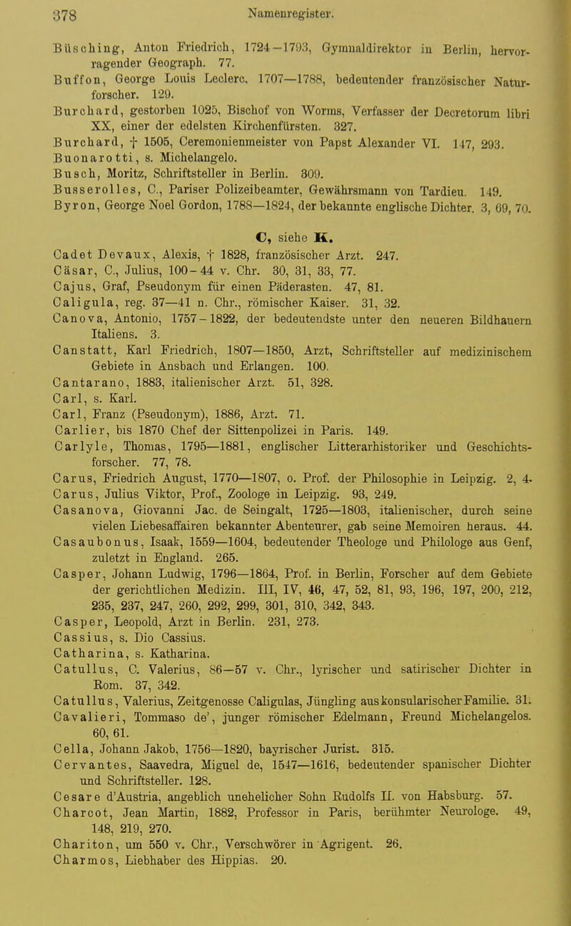 Büsching-, Antou Friedrich, 1724-17i)3, Gyinnalflirektor in Berlin, hervor- ragender Geograph. 77. Biiffon, George Louis Leclerc, 1707—1788, bedeutender französischer Natur- forscher. 120. Burchard, gestorben 1025, Bischof von Worms, Verfasser der Decretorum libri XX, einer der edelsten Kirchenfiir.sten. 327. Burchard, f 1B05, Ceremonienmeister von Papst Alexander VI. 147, 293. Buonarotti, s. Michelangelo. Busch, Moritz, Schriftsteller in Berlin. 30ü. Busserolles, C, Pariser Polizeibeamter, Gewähi'smann von Tardieu. 149. Byron, George Noel Gordon, 1788—1824, der bekannte englische Dichter. 3, 69, 70. C« siehe K. Cadet Devaux, Alexis, t 1828, französischer Arzt. 247. Cäsar, C, Julius, 100 - 44 v. Chr. 30, 31, 33, 77. Cajus, Graf, Pseudonym für einen Päderasten. 47, 81. Caligula, reg. 87—41 n. Chr., römischer Kaiser. 31, 32. Canova, Antonio, 1757-1822, der bedeutendste unter den neueren Bildhauern Italiens. 3. Canstatt, Karl Friedrich, 1807—1850, Arzt, Schriftsteller auf medizinischem Gebiete in Ansbach und Erlangen. 100. Cantarano, 1883, italienischer Arzt. 51, 328. Carl, s. Karl. Carl, Franz (Pseudonym), 1886, Arzt. 71. Carlier, bis 1870 Chef der Sittenpolizei in Paris. 149. Carlyle, Thomas, 1795—1881, englischer Litterarhistoriker und Geschichts- forscher. 77, 78. Gar US, Friedrich August, 1770—1807, o. Prof. der Philosophie in Leipzig. 2, 4. Carus, Julius Viktor, Prof., Zoologe in Leipzig. 93, 249. Casanova, Giovanni Jac. de Seingalt, 1725—1803, italienischer, durch seine vielen Liebesaifairen bekannter Abenteurer, gab seine Memoiren heraus. 44. Casaubonus, Isaak, 1559—1604, bedeutender Theologe und Philologe aus Genf, zuletzt in England. 265. Casper, Johann Ludwig, 1796—1864, Prof. in Berlin, Forscher auf dem Gebiete der gerichÜichen Medizin. M, IV, 46, 47, 52, 81, 93, 196, 197, 200, 212, 285, 237, 247, 260, 292, 299, 801, 310, 342, 343. Casper, Leopold, Arzt in Berlin. 231, 273. Cassius, s. Dio Cassius. Catharina, s. Katharina. Catullus, C. Valerius, 86—57 v. Chr., lyrischer und satirischer Dichter in Kom. 37, 342. Catullus, Valerius, Zeitgenosse Caligulas, Jüngling aus konsularischer Familie. 31. Cavalieri, Tommaso de', junger römischer Edelmann, Freund Michelangelos. 60, 61. Cella, Johann Jakob, 1756—1820, bayrischer Jurist. 315. Cervantes, Saavedra, Miguel de, 1547—1616, bedeutender spanischer Dichter und Schriftsteller. 128. Cesare d'Austria, angeblich unehelicher Sohn Rudolfs II. von Habs bürg. 57. Charoot, Jean Martin, 1882, Professor in Paris, berühmter Neui'ologe. 49, 148, 219, 270. Chariten, um 550 v. Chr., Verschwörer in Agrigent. 26. Charmes, Liebhaber des Hippias. 20.