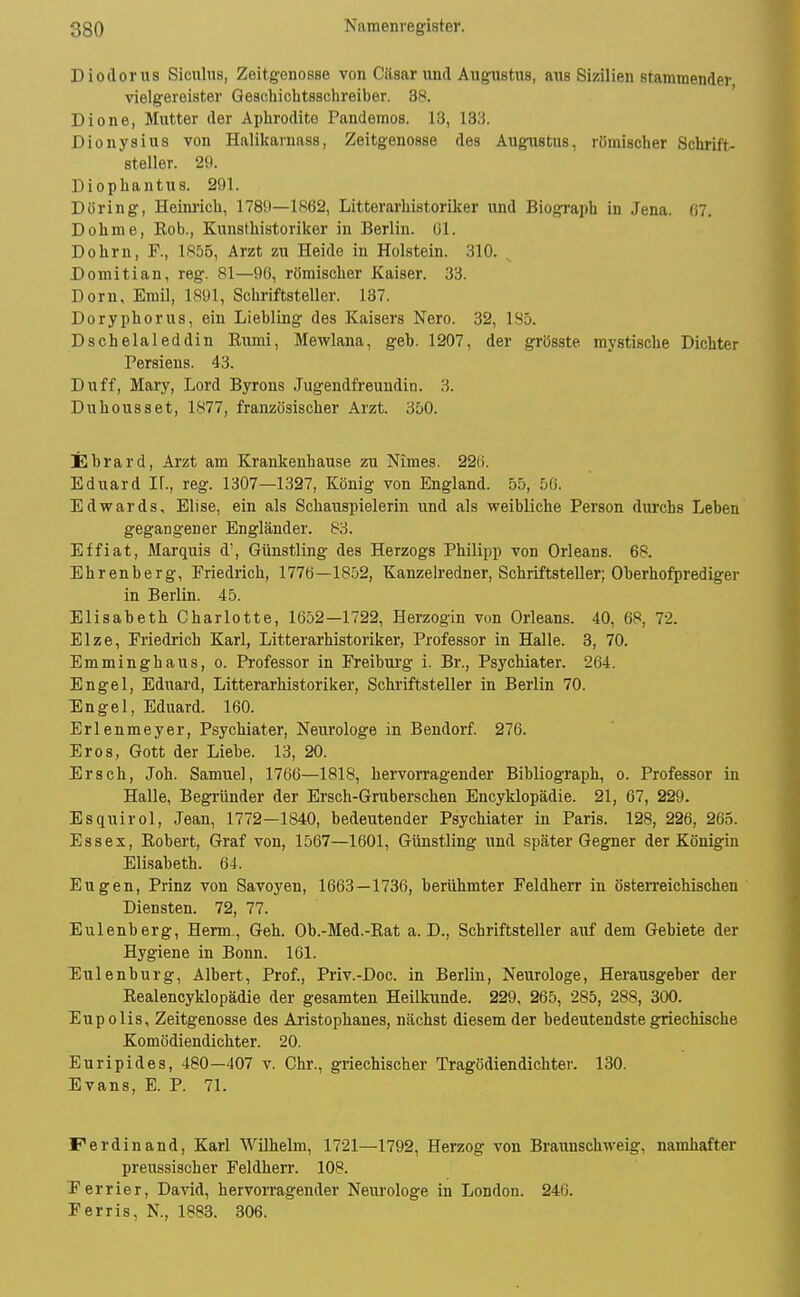 Diodorus Sicnlns, Zeitgenosse von Cäsar und Augustiis, aus Sizilien stammender, vielgereister Qeschiclitsschreiber. 38. Diene, Mutter der Aphrodite Pandemos. 13, 1311 Dionysius von Halikarnass, Zeitgenosse des Augustus, römischer Schrift- steller. 29. Diophantus. 291. Döring, Heini'ich, 1780—1862, Litterarhistoriker und Biograph in Jena. 07. Dohme, Rob., Kitnsthistoriker in Berlin, ßl. Dohm, F., 1855, Arzt zu Heide in Holstein. .310. Domitian, reg. 81—90, römischer Kaiser. 33. Dorn, Emil, 1891, Schriftsteller. 137. Doryphorus, ein Liebling des Kaisers Nero. 32, 185. Dschelaleddin Rumi, Mewlana, geb. 1207, der grösste mystische Dichter Persieus. 43. Du ff, Mary, Lord Byrons Jugendfreundin. 3. Duhousset, 1877, französischer Arzt. 3D0. Ebrard, Arzt am Krankenhause zu Nimes. 22(i. Eduard If., reg. 1307—1397, König von England. 55, 50. Edwards, Elise, ein als Schauspielerin und als weibliche Person durchs Leben gegangener Engländer. 83. Effiat, Marquis d', Günstling des Herzogs Philipp von Orleans. 68. Ehrenberg, Friedrich, 1776—1852, Kanzelredner, Schriftsteller; Oberhofprediger in Berlin. 45. Elisabeth Charlotte, 1652—1722, Herzogin von Orleans. 40, 68, 72. Elze, Friedrich Karl, Litterarhistoriker, Professor in Halle. 3, 70. Emminghaus, o. Professor in Freiburg i. Br., Psychiater. 264. Engel, Eduard, Litterarhistoriker, Schriftsteller in Berlin 70. Engel, Eduard. 160. Erlenmeyer, Psychiater, Neurologe in Bendorf 276. Eros, Gott der Liebe. 13, 20. Ersch, Joh. Samuel, 1766—1818, hervorragender Bibliograph, o. Professor in Halle, Begründer der Ersch-Gruberschen Encyklopädie. 21, 67, 229. Esquirol, Jean, 1772—1840, bedeutender Psychiater in Paris. 128, 226, 265. Essex, Robert, Graf von, 1567—1601, Günstling und später Gegner der Königin Elisabeth. 04. Eugen, Prinz von Savoyen, 1663—1736, berühmter Feldherr in österreichischen Diensten. 72, 77. Eulenberg, Herrn., Geh. Ob.-Med.-Rat a. D., Schriftsteller auf dem Gebiete der Hygiene in Bonn. 101. Eulenburg, Albert, Prof., Priv.-Doc. in Berlin, Neurologe, Herausgeber der Realencyklopädie der gesamten Heilkunde. 229, 265, 285, 288, 300. Eupolis, Zeitgenosse des Ai'istophanes, nächst diesem der bedeutendste griechische Komödiendichter. 20. Euripides, 480—407 v. Chr., griechischer Tragödiendichter. 130. Evans, E. P. 71. Ferdinand, Karl Wilhelm, 1721—1792, Herzog von Braimschweig, namhafter preussischer Feldherr. 108. Ferrier, David, hervorragender Neurologe in London. 240. Ferris, N., 1883. 306.