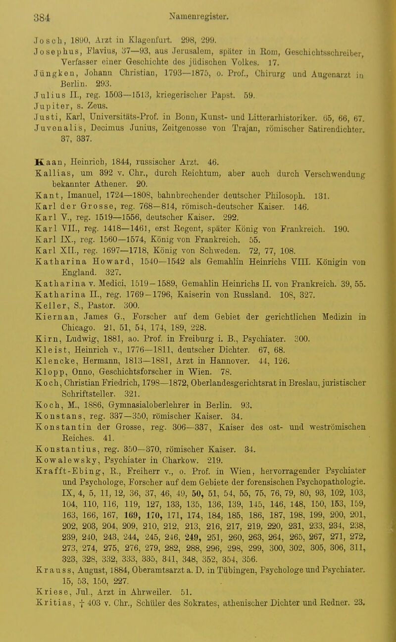 .Toseh, lÖüO, Arzt iu Klagenfiut 298, 299. Joseplius, Flavius, 37—93, aus Jerusalem, spiiter in Rom, Geschichtsschreiber, Verfasser einer Geschichte des jüdischoa Volkes. 17. Jüngken, Johann Christian, 1793—1875, o. Prof., Chirurg und Augenarzt in Berlin. 293. Julius IL, reg. 1503—1513, kriegerischer Papst. 59. Jupiter, s. Zeus. Justi, Karl, Universitäts-Prof. in Bonn, Kunst-und Litterarhistoriker. ü5, 66, 67. Juvenalis, Decimus Junius, Zeitgenosse von Trajan, römischer Satirendichter. 37, 837. Kaan, Heinrich, 1844, russischer Arzt. 46. Kallias, um 392 v. Chr., durch Reichtum, aber auch dui-ch Verschwendung bekannter Athener. 20. Kant, Imanuel, 1724—1808, bahnbrechender deutscher Philosoph. 131. Karl der Grosse, reg. 768—814, römisch-deutscher Kaiser. 146. Karl V., reg. 1519—1556, deutscher Kaiser. 292. Karl VII., reg. 1418—1461, erst Regent, später König von Frankreich. 190. Karl IX., reg. 1560—1574, König von Frankreich. 55. Karl XII., reg. 1697—1718, König von Schweden. 72, 77, 108. Katharina Howard, 1540—1542 als Gemahlin Heinrichs Vm. Königin von England. 327. Katharina V. Medici. 1519—1589, Gemahlin Heinrichs II. von Frankreich. 39,55. Katharina II., reg. 1769-1796, Kaiserin von Russland. 108, 327. Keiler, S., Pastor. 300. Kiernan, James G., Forscher auf dem Gebiet der gerichtlichen Medizin in Chicago. 21, 51, 54, 174, 189, 228. Kirn, Ludwig, 1881, ao. Prof. in Freiburg i. B., Psychiater. 300. Kleist, Heinrich v., 1776—1811, deutscher Dichter. 67, 68. Klencke, Hermann, 1813—1881, Arzt in Hannover. 44, 126. Klopp, Onno, Geschichtsforscher in Wien. 78. Koch, Christian Friedlich, 1798—1872, Oberlandesgerichtsrat in Breslau, juristischer Schriftsteller. 321. Koch, M., 1886, Gymnasialoberlehrer in Berlin. 93. Koustans, reg. 337—350, römischer Kaiser. 34. Konstantin der Grosse, reg. 306—337, Kaiser des ost- und weströmischen Reiches. 41. Konstantins, reg. 350—370, römischer Kaiser. 34. Kowalewsky, Psychiater in Charkow. 219. Krafft-Ebing, R., Freiherr v., o. Prof. in Wien, hervorragender Psychiater und Psychologe, Forscher auf dem Gebiete der forensischen Psychopathologie. IX, 4, 5, 11, 12, 36, 37, 46, 49, 50, 51, 54, 55, 75, 76, 79, 80, 93, 102, 103, 104, 110, 116, 119, 127, 133, 135, 136, 139, 145, 146, 148, 150, 153, 159, 163, 166, 167, 169, 170, 171, 174, 184, 185, 186, 187, 198, 199, 200, 201, 202, 203, 204, 209, 210, 212, 213, 216, 217, 219, 220, 231, 233, 234, 238, 239, 240, 243, 244, 246, 246, 249, 251, 260, 263, 264, 265, 267, 271, 272, 273, 274, 275, 276, 279, 282, 288, 296, 298, 299, 300, 302, 305, 306, 311, 323, 328, 332, 333, 335, 341, 348, 352, 354, 356. K r a u s s, August, 1884, Oberamtsarzt a. D. in Tübingen, Psychologe und Psychiater. 15, 53, 150, 227. Kriese, Jul., Arzt in Ahrweiler. 51. Kritias, f 403 v. Chr., Schüler des Sokrates, athenischer Dichter und Redner. 23.