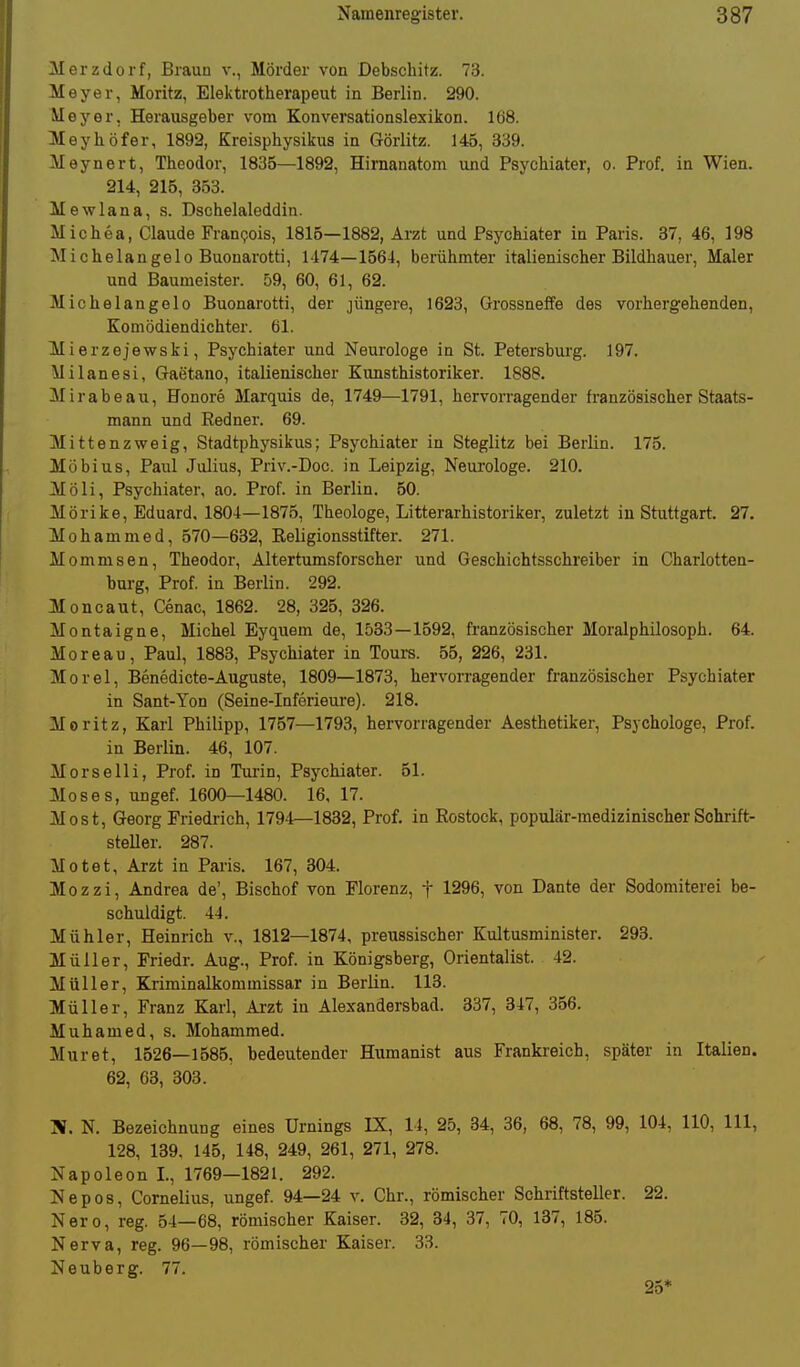 Merzdorf, Braun v., Mörder von Debschitz. 73. Meyer, Moritz, Elektrotherapeut in Berlin. 290. Meyer, Herausgeber vom Konversationslexikon. 168. Meyhöfer, 1892, Kreisphysiicus in Görlitz. 145, 339. Meynert, Theodor, 1835—1892, Himanatom und Psychiater, o. Prof. in Wien. 214, 215, 353. Mewlana, s. Dschelaleddin. Michea, Claude Franijois, 1815—1882, Arzt und Psychiater in Paris. 37, 46, 198 Michelangelo Buonarotti, 1474—1664, berühmter italienischer Bildhauer, Maler und Baumeister. 59, 60, 61, 62. Michelangelo Buonarotti, der jüngere, 1623, Grossneffe des vorhergehenden, Komödiendichter. 61. Mi erzejewski, Psychiater und Neurologe in St. Petersburg. 197. Milanesi, Gaetano, italienischer Kunsthistoriker. 1888. Mirabeau, Honore Marquis de, 1749—1791, hervorragender französischer Staats- mann und Redner. 69. Mittenzweig, Stadtphysikus; Psychiater in Steglitz bei Berlin. 175. Möbius, Paul Julius, Priv.-Doc. in Leipzig, Neurologe. 210. Moli, Psychiater, ao. Prof. in Berlin. 50. Mörike, Eduard, 1804—1875, Theologe, Litterarhistoriker, zuletzt in Stuttgart. 27. Mohammed, 570—632, Religionsstifter. 271. Mommsen, Theodor, Altertumsforscher und Geschichtsschreiber in Charlotten- burg, Prof. in Berlin. 292. Moncaut, Cenac, 1862. 28, 325, 326. Montaigne, Michel Eyquem de, 1583—1592, französischer Moralphilosoph. 64. Moreau, Paul, 1883, Psychiater in Tours. 55, 226, 231. Morel, Benedicte-Auguste, 1809—1873, hervorragender französischer Psychiater in Sant-Yon (Seine-Inferieui-e). 218. Moritz, Karl Philipp, 1757—1793, hervorragender Aesthetiker, Psychologe, Prof. in Berlin. 46, 107. Morselli, Prof. in Turin, Psychiater. 51. Moses, ungef. 1600—1480. 16, 17. Most, Georg Friedrich, 1794—1832, Prof. in Rostock, populär-medizinischer Schrift- steller. 287. Motet, Arzt in Paris. 167, 304. Mozzi, Andrea de', Bischof von Florenz, f 1296, von Dante der Sodomiterei be- schuldigt. 4-4. Mühler, Heinrich v., 1812—1874, preussischer Kultusminister. 293. Müller, Friedr. Aug., Prof. in Königsberg, Orientalist. 42. Müller, Kriminalkommissar in Berlin. 113. Müller, Franz Karl, Arzt in Alexandersbad. 337, 317, 356. Muhamed, s. Mohammed. Muret, 1526—1585, bedeutender Humanist aus Frankreich, später in Italien. 62, 63, 303. N. Bezeichnung eines Urnings IX, 14, 25, 34, 36, 68, 78, 99, 104, 110, III, 128, 139. 145, 148, 249, 261, 271, 278. Napoleon I., 1769—1821. 292. Nepos, Cornelius, ungef. 94—24 v. Chr., römischer Schriftsteller. 22. Nero, reg. 54—68, römischer Kaiser. 32, 34, 37, 70, 137, 185. Nerva, reg. 96—98, römischer Kaiser. 33. Neuberg. 77. 25*