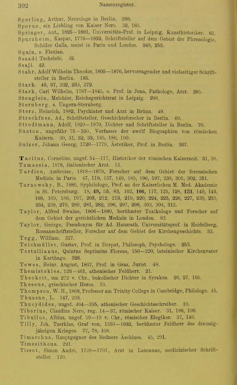 Sperling, Arthur, Neurologe in Berlin. 288. S per US, ein Liebling von Kaiser Nero. 32, 185. Springer, Ant., 1825-1891, Universitäts-Prof. in Leipzig, Kunsthistoriker. 61. Spurzhoim, Kaspar, 1776—1832, Schriftsteller auf dem Gebiet der Phrenologie. Schüler Galls, meist in Paris und London. 248, 253. Squin, s. Flexian. Ssaadi Tschelebi. -12. Ssaji. 42. Stahr, Adolf Wilhelm Theodor, 1805—1876, hervorragender und vielseitiger Schrift- steller in Berlin. 185. Stark. 49, 97, 232, 233, 272. Stark, Carl Wilhelm, 1787—184D, o. Prof. in Jena, Pathologe, Arzt. 265. Stenglein, Melchior, Eeichsgerichtsrat in Leipzig. 29(). Sternberg, s. Ungern-Sternberg. Sterz, Heinrich, 1882, Psychiater und Arzt in Brünn. 49. Streckfuss, Ad., Schriftsteller, Geschichtsforscher in Berlin. 69. Strodtmann, Adolf, 1829-1879, Dichter und Schriftsteller in Berlin. 70. Sueton, ungefähr 75 — 160, Verfasser der zwölf Biographien von römischen Kaisern. 30, 31, 32, 33, 185, 186, 190. Sulzer, Johann Georg, 1720—1779, Ästetiker, Prof. in Berlin. 307. Tacitus, Cornelius, ungef. 54—117, Historiker der römischen Kaiserzeit. 31, 38. Tamassia, 1878, italienischer Arzt. 51. Tardieu, Ambroise, 1818—1879, Forscher auf dem Gebiet der forensischen Medizin in Paris. 47, 119, 137, 149, 185, 196, 197, 238, 301, 302, 351. Tarnowsky, B., 1886, Syphilologe, Prof. an der Kaiserlichen M. Med. Akademie in St. Petersburg. 18, 49, 53, 83, 102, 106, 117, 125, 128, 131, 140, 143, 168, 169, 186, 197, 203, 212, 213, 219, 220, 224, 225, 226, 227, 230, 233, 234, 239, 279, 280, 281, 282, 296, 297, 298, 303, 304, 312. Taylor, Alfred Swaine, 1806—1880, berühmter Toxikologe und Forscher auf dem Gebiet der gerichtlichen Medizin in London. 83. Taylor, George, Pseudonym für Ad. Hausrath, Universitätsprof. in Heidelberg, Romanschriftsteller, Forscher auf dem Gebiet der Kirchengeschichte. 33. Tegg, William. 327. Teichmüller, Gustav, Prof. in Dorpat, Philosoph, Psychologe. 253. Tertullianus, Quintus Septimius Florens, 150—220, lateinischer Kirchenvater in Karthago. 326. Tewes, Heinr. August, 1867, Prof. in Graz, Jurist. 48. Themistokles, 526-461, athenischer Feldherr. 21. Theokrit, um 272 v. Chr., bukolischer Dichter in Syrakus. 26, 27, 105. T h e s e u s, griechischer Heros. 19. Th 0 mp s 0 n, W. H., 1868, Professor am Triuity College in Cambridge, Philologe. 45. Thuasne, L. 147, 293. Thucydides, ungef. 464—395, athenischer Geschichtsschi-eiber. 19. Tiberius, Claudius Nero, reg. 14—37, römischer Kaiser. 31, 186, 190. Tibullus, Albius, ungef. 59—19 v. Chr., römischer Elegiker. 37, 149. Tilly, Job. Tzerklas, Graf von, 1559—1632, berühmter Feldherr des dreissig- jährigen Krieges. 77, 78, 108. Timarebus, Hauptgegner des Redners Äschines. 45, 291. Timesitheus. 291. Tissot, Simon Andre, 1728—1797, Arzt in Lausanne, medizinischer Schrift- steller. 129.