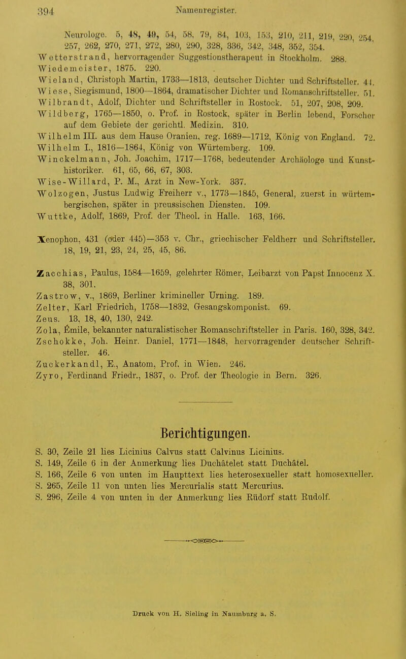 Neurolüg-e. 5, iH, M, 54, 5«. 79, 84, 10,), I5;j, 210, 211, 219, 220 254 257, 262, 270, 271, 272, 280, 290, 328, 336, :542, 348, 352, 354. Wettorstrand, hervorraf^eiidor SuggostiouHtherapent in Stockholm. 288. Wiedomoister, 1875. 220. Wieland, Christoph Martin, 1733—1813, deutscher Dichter und Schriftsteller. 4|. Wiese, Sieg-ismund, 1800—1864, dramatischer Dichter und KomanBohriltstelloi-. 51. Wilbrandt, Adolf, Dichter und Schriftsteller in Rostock. 207, 208, 209. Wildberg, 1765—1850, o. Prof. in Rostock, später in Berlin lebend, Forschor auf dem Gebiete der gerichtl. Medizin. 310. Wilhelm III. aus dem Hause Oranien, reg. 1689—1712, König von England. 72. Wilhelm I., 1816—1864, König von Würtemberg. 109. Winckelmann, Joh. Joachim, 1717—1768, bedeutender Archäologe und Kunst- historiker. 61, 65, 66, 67, 303. Wise-Willard, P. M., Arzt in New-York. 837. Wolzogen, Justus Ludwig Freiherr v., 1773—1845, General, zuerst in würtem- bergischen, später in preussischen Diensten. 109. Wuttke, Adolf, 1869, Prof. der Theol. in Halle. 163, 166. Xenophon, 431 (oder 445)—363 v. Chr., griechischer Feldherr und Schriftsteller. 18, 19, 21, 23, 24, 26, 46, 86. Zacchias, Paulus, 1584—1659, gelehrter Römer, Leibarzt von Papst Innocenz X. 38, 301. Zastrow, v., 1869, Berliner krimineller Urning. 189. Zelter, Karl Friedrich, 1758—1832, Gesangskomponist. 69. Zeus. 18, 18, 40, 130, 242. Zola, fimile, bekannter naturalistischer Romanschriftsteller in Paris. 160, 328, 342. Zschokke, .Toh. Heinr. Daniel, 1771—1848, hervorragender deutscher Schrift- steUer. 46. Zuckerkandl, E., Anatom, Prof. in Wien. 246. Zyro, Ferdinand Friedr., 1837, o. Prof. der Theologie in Bern. 326. Berichtigungen. S. 30, Zeile 21 lies Licinius Calvus statt Calvinus Licinius. S. 149, Zeile 6 in der Anmerkung lies Duchätelet statt Duchätel. S. 166, Zeile 6 von unten im Haupttext lies heterosexueller statt homosexnellei'. S. 265, Zeile 11 von unten lies Mercurialis statt Mercurius. S. 296, Zeile 4 von unten in der Anmerkung lies Rüdorf statt Rudolf. Bruok vou H. Sioliiig in Naumburg a. S.