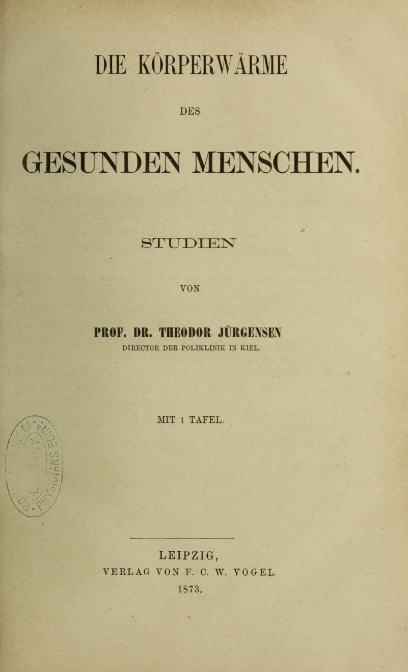 DIE KÖRPERWÄRME DES GESUNDEN MENSCHEN. STUDIEN VON PROF. DR, THEODOR JÜRGENSEX DIRECTOR DER POLIKLINIK IN KIEL. MIT 1 TAFEL. LEIPZIG, VERLAG VON F. C. W. VOGEL. 1873.