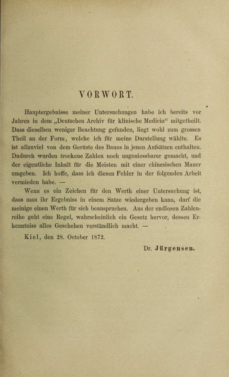 VORWOET. Hauptergebnisse meiner Untersuchungen habe ich bereits vor Jahren in dem „Deutschen Archiv für klinische Medicin“ mitgetheilt. Dass dieselben weniger Beachtung gefunden, liegt wohl zum grossen Theil an der Form, welche ich für meine Darstellung wählte. Es ist allzuviel von dem Gerüste des Baues in jenen Aufsätzen enthalten. Dadurch wurden trockene Zahlen noch ungeniessbarer gemacht, und der eigentliche Inhalt für die Meisten mit einer chinesischen Mauer umgeben. Ich hoffe, jlass ich diesen Fehler in der folgenden Arbeit vermieden habe. — Wenn es ein Zeichen für den Werth einer Untersuchung ist, dass man ihr Ergebniss in einem Satze wiedergeben kann, darf die meinige einen Werth für sich beanspruchen. Aus der endlosen Zahlen- reihe geht eine Regel, wahrscheinlich ein Gesetz hervor, dessen Er- kenntniss alles Geschehen verständlich macht. — Kiel, den 28. October 1872. Dr. Jürgensen.