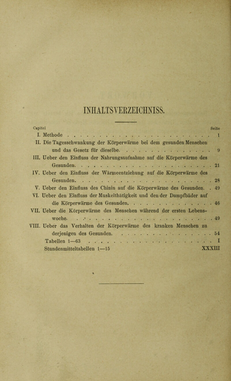 INHALTSVERZEICHNIS^. Capitel Seite I. Methode 1 II. Die Tagesschwankung der Körperwärme bei dem gesunden Menschen und das Gesetz für dieselbe 9 III. Ueber den Einfluss der Nahrungsaufnahme auf die Körperwärme des Gesunden. . . 21 IV. Ueber den Einfluss der Wärmeentziehung auf die Körperwärme des Gesunden 28 V. Ueber den Einfluss des Chinin auf die Körperwärme des Gesunden. . 49 VI. Ueber den Einfluss der Muskelthätigkeit und den der Dampfbäder auf die Körperwärme des Gesunden 46 VII. Ueber die Körperwärme des Menschen während der ersten Lebens- woche. . .• 49 VIII. Ueber das Verhalten der Körperwärme des kranken Menschen zu derjenigen des Gesunden 54 Tabellen 1—63 . I Stundenmitteltabellen 1—15 XXXIII